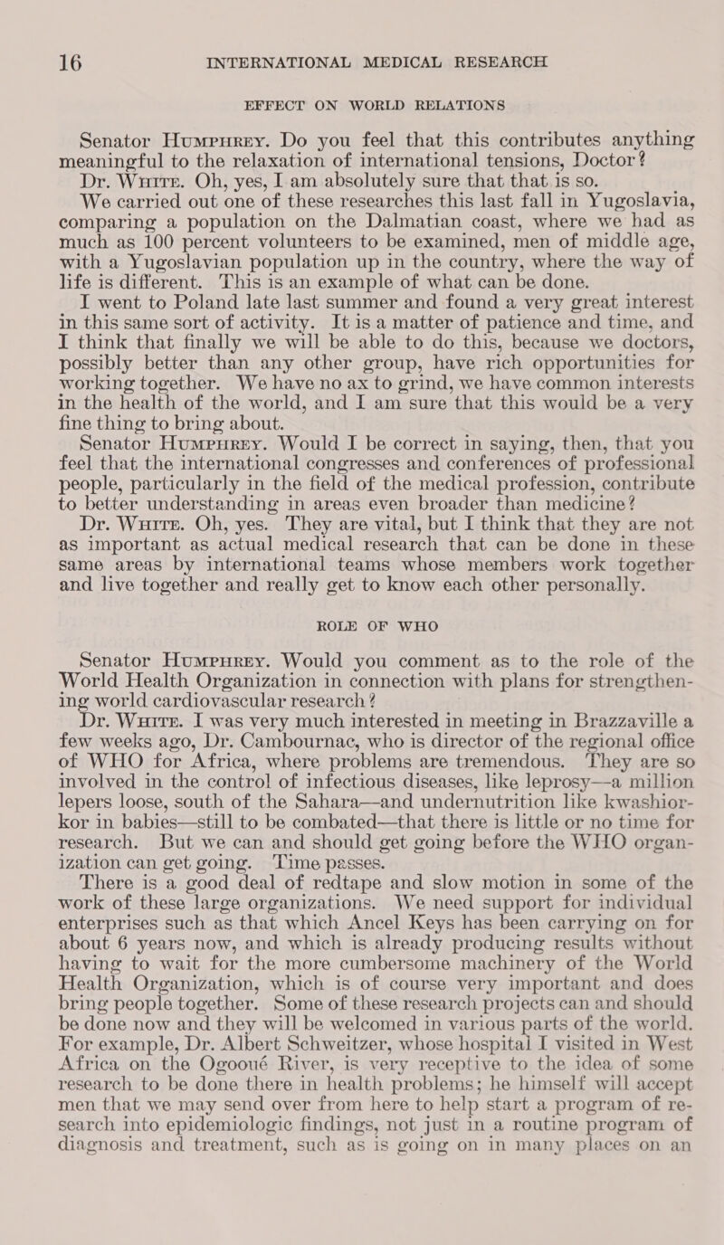 EFFECT ON WORLD RELATIONS Senator Humpurey. Do you feel that this contributes eTbD meaningful to the relaxation of international tensions, Doctor? Dr. Witte. Oh, yes, I am absolutely sure that that. is so. We carried out one of these researches this last fall in Yugoslavia, comparing a population on the Dalmatian coast, where we had as much as 100 percent volunteers to be examined, men of middle age, with a Yugoslavian population up in the country, where the way of life is different. This is an example of what can be done. I went to Poland late last summer and found a very great interest in this same sort of activity. It is a matter of patience and time, and I think that finally we will be able to do this, because we doctors, possibly better than any other group, have rich opportunities for working together. We have no ax to grind, we have common interests in the health of the world, and I am sure that this would be a very fine thing to bring about. Senator Humerrny. Would I be correct in saying, then, that you feel that the international congresses and conferences of professional people, particularly in the field of the medical profession, contribute to better understanding in areas even broader than medicine? Dr. Wurter. Oh, yes. They are vital, but I think that they are not as important as actual medical research that can be done in these same areas by international teams whose members work together and live together and really get to know each other personally. ROLE OF WHO Senator Humpurey. Would you comment as to the role of the World Health Organization in connection with plans for strengthen- ing world cardiovascular research ? Dr. Wurire. I was very much interested in meeting in Brazzaville a few weeks ago, Dr. Cambournac, who is director of the regional office of WHO for Africa, where problems are tremendous. They are so involved in the control of infectious diseases, like leprosy—a million lepers loose, south of the Sahara—and undernutrition like kwashior- kor in babies—still to be combated—that there is little or no time for research. But we can and should get going before the WHO organ- ization can get going. ‘Time passes. There is a good deal of redtape and slow motion in some of the work of these large organizations. We need support for individual enterprises such as that which Ancel Keys has been carrying on for about 6 years now, and which is already producing results without having to wait for the more cumbersome machinery of the World Health Organization, which is of course very important and does bring people together. Some of these research projects can and should be done now and they will be welcomed in various parts of the world. For example, Dr. Albert Schweitzer, whose hospitai I visited in West Africa on the Ogooué River, is very receptive to the idea of some research to be done there in health problems; he himself will accept men that we may send over from here to help start a program of re- search into epidemiologic findings, not just in a routine program of diagnosis and treatment, such as is going on in many places on an
