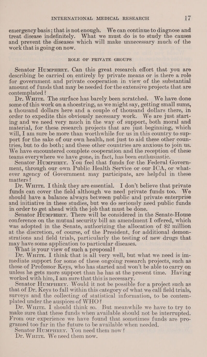 emergency basis; that isnotenough. Wecan continue to diagnose and treat disease indefinitely. What we must do is to study the causes and prevent the diseases which will make unnecessary much of the work that is going on now. ROLE OF PRIVATE GROUPS Senator Humpurey. Can this great research effort that you are describing be carried on entirely by private means or is there a role for government and private cooperation in view of the substantial amount of funds that may be needed for the extensive projects that are contemplated ? Dr. Wuirer. The surface has barely been scratched. We have done some of this work on a shoestring, as we might say, getting small sums, a thousand dollars here and a couple of thousand dollars there, in order to expedite this obviously necessary work. We are just start- ing and we need very much in the way of support, both moral and material, for these research projects that are just beginning, which will, I am sure be more than worthwhile for us in this country to sup- port for the sake of our own health, not just to aid these other coun- tries, but to do both; and these other countries are anxious to join us. We have encountered complete cooperation and the reception of these teams everywhere we have gone, in fact, has been enthusiastic. Senator Humpurey. You feel that funds for the Federal Govern- ment, through our own Public Health Service or our ICA, or what- ever agency of Government may participate, are helpful in these matters ? : : Dr. Wuire. I think they are essential. I don’t believe that private funds can cover the field although we need private funds too. We should have a balance always between public and private enterprise and initiative in these studies, but we do seriously need public funds in order to get ahead with the job that must be done. Senator Humpurey. There will be considered in the Senate-House conference on the mutual security bill an amendment I offered, which was adopted in the Senate, authorizing the allocation of $2 million at the discretion, of course, of the President, for additional demon- strations and field trials, particularly the testing of new drugs that may have some application to particular diseases. What is your view of such a proposal ? Dr. Wuire. I think that is all very well, but what we need is 1m- mediate support for some of these ongoing research projects, such as those of Professor Keys, who has started and won’t be able to carry on unless he gets more support than he has at the present time. Having worked with him, Iam sure that this is necessary. Senator Humpurey. Would it not be possible for a project such as that of Dr. Keys to fall within this category of what we call field trials, surveys and the collecting of statistical information, to be contem- plated under the auspices of WHO? Dr. Wuirer. I should think so. But meanwhile we have to try to make sure that these funds when available should not be interrupted. From our experience we have found that sometimes funds are pro- gramed too far in the future to be available when needed. Senator Humpurey. You need them now? Dr. Wurrs. We need them now.
