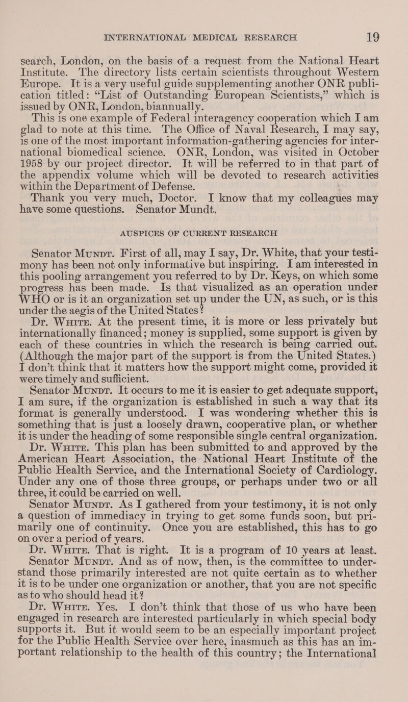 search, London, on the basis of a request from the National Heart Institute. The directory lists certain scientists throughout Western Europe. It isa very useful guide supplementing another ONR publi- cation titled: “List of Outstanding European Scientists,” which is issued by ONR, London, biannually. This 1s one example of Federal interagency cooperation which I am elad to note at this time. The Office of Naval Research, I may say, 1s one of the most important information-gathering agencies for inter- national biomedical science. ONR, London, was visited in October 1958 by our project director. It will be referred to in that part of the appendix volume which will be devoted to research activities within the Department of Defense. : Thank you very much, Doctor. I know that my colleagues may have some questions. Senator Mundt. AUSPICES OF CURRENT RESEARCH Senator Munpr. First of all, may I say, Dr. White, that your testi- mony has been not only informative but inspiring. I am interested in this pooling arrangement you referred to by Dr. Keys, on which some progress has been made. Is that visualized as an operation under WHO or is it an organization set a under the UN, as such, or is this under the aegis of the United States ¢ Dr. Wurrr. At the present time, it is more or less privately but internationally financed; money is supplied, some support is given by each of these countries in which the research is being carried out. (Although the major part of the support is from the United States.) I don’t think that it matters how the support might come, provided it were timely and sufficient. Senator Munpr. It occurs to me it is easier to get adequate support, I am sure, if the organization is established in such a way that its format is generally understood. I was wondering whether this is something that is Just a loosely drawn, cooperative plan, or whether it is under the heading of some responsible single central organization. Dr. Wuirts. This plan has been submitted to and approved by the American Heart Association, the National Heart Institute of the Public Health Service, and the International Society of Cardiology. Under any one of those three groups, or perhaps under two or all three, it could be carried on well. Senator Munpr. As I gathered from your testimony, it is not only a question of immediacy in trying to get some funds soon, but pri- marily one of continuity. Once you are established, this has to go on over a period of years. Dr. Wurrtr. That is right. It is a program of 10 years at least. Senator Munpr. And as of now, then, is the committee to under- stand those primarily interested are not quite certain as to whether it is to be under one organization or another, that you are not specific as to who should head it ? Dr. Wuirse. Yes. I don’t think that those of us who have been engaged in research are interested particularly in which special body supports it. But it would seem to be an especially important project for the Public Health Service over here, inasmuch as this has an im- portant relationship to the health of this country; the International