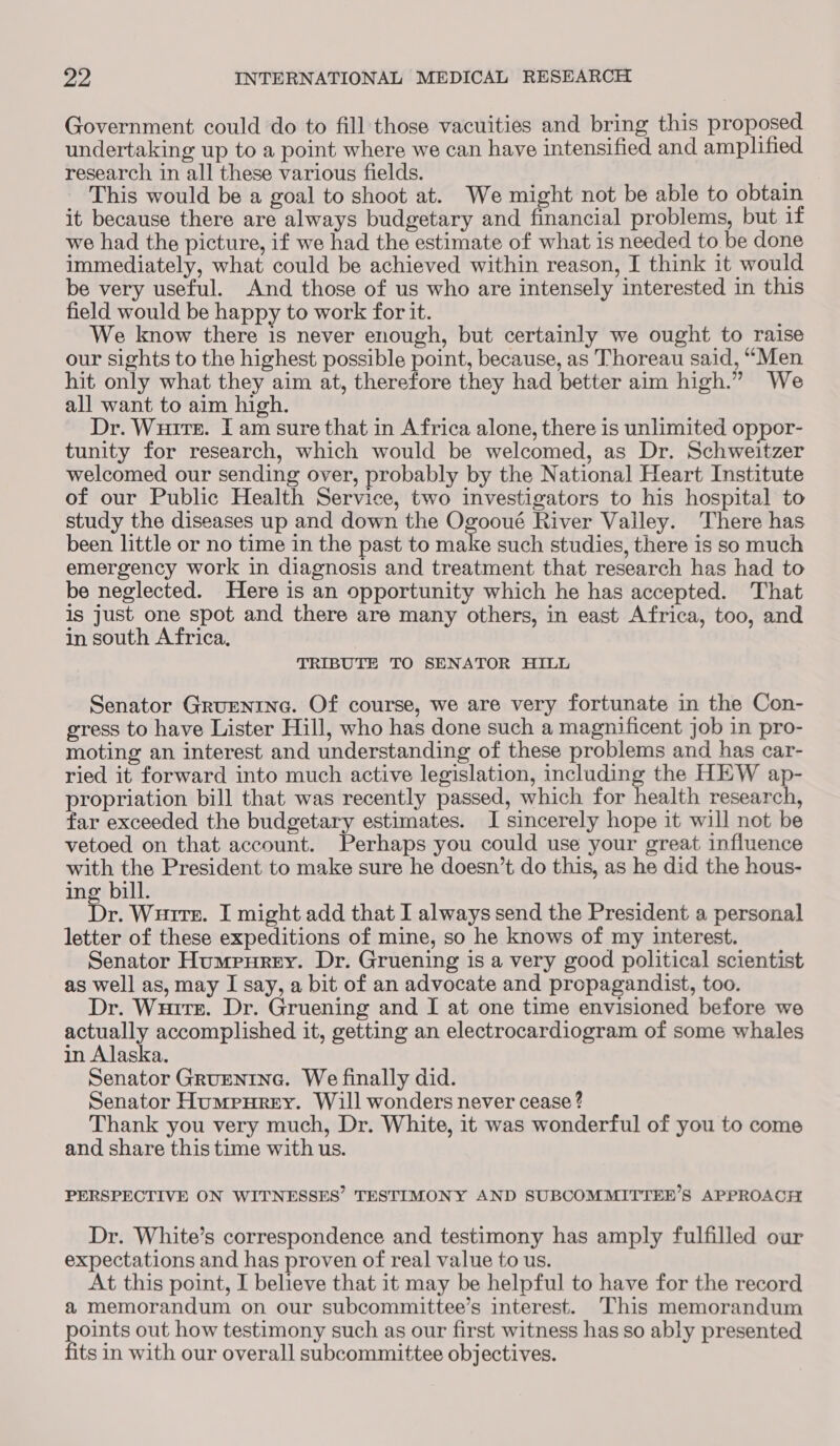 Government could do to fill those vacuities and bring this proposed undertaking up to a point where we can have intensified and amplified research in all these various fields. ‘ This would be a goal to shoot at. We might not be able to obtain it because there are always budgetary and financial problems, but if we had the picture, if we had the estimate of what is needed to be done immediately, what could be achieved within reason, I think it would be very useful. And those of us who are intensely interested in this field would be happy to work for it. We know there is never enough, but certainly we ought to raise our sights to the highest possible point, because, as Thoreau said, “Men hit only what they aim at, therefore they had better aim high.” We all want to aim high. Dr. Wuire. I am sure that in Africa alone, there is unlimited oppor- tunity for research, which would be welcomed, as Dr. Schweitzer welcomed our sending over, probably by the National Heart Institute of our Public Health Service, two investigators to his hospital to study the diseases up and down the Ogooué River Valley. There has been little or no time in the past to make such studies, there is so much emergency work in diagnosis and treatment that research has had to be neglected. Here is an opportunity which he has accepted. That is Just one spot and there are many others, in east Africa, too, and in south Africa, TRIBUTE TO SENATOR HILL Senator Gruenrne. Of course, we are very fortunate in the Con- gress to have Lister Hill, who has done such a magnificent job in pro- moting an interest and understanding of these problems and has car- ried it forward into much active legislation, including the HEW ap- propriation bill that was recently passed, which for health research, far exceeded the budgetary estimates. I sincerely hope it will not be vetoed on that account. Perhaps you could use your great influence with the President to make sure he doesn’t do this, as he did the hous- ing bill. ibs Wurirr. I might add that I always send the President a personal letter of these expeditions of mine, so he knows of my interest. Senator Humpurey. Dr. Gruening is a very good political scientist as well as, may I say, a bit of an advocate and propagandist, too. Dr. Wuirr. Dr. Gruening and I at one time envisioned before we actually accomplished it, getting an electrocardiogram of some whales in Alaska. Senator GRUENING. We finally did. Senator Humpurey. Will wonders never cease ? Thank you very much, Dr. White, it was wonderful of you to come and share this time with us. PERSPECTIVE ON WITNESSES’ TESTIMONY AND SUBCOMMITTEE’S APPROACH Dr. White’s correspondence and testimony has amply fulfilled our expectations and has proven of real value to us. At this point, I believe that it may be helpful to have for the record a memorandum on our subcommittee’s interest. This memorandum ake out how testimony such as our first witness has so ably presented ts in with our overall subcommittee objectives.
