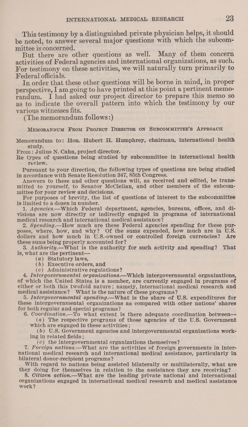 This testimony by a distinguished private physician helps, it should be noted, to answer several major questions with which the subcom- mittee is concerned. ! But there are other questions as well. Many of them concern activities of Federal agencies and international organizations, as such. For testimony on these activities, we will naturally turn primarily to Federal officials. In order that these other questions will be borne in mind, in proper perspective, I am going to have printed at this point a pertinent memo- randum. I had asked our project director to prepare this memo so as to indicate the overall pattern into which the testimony by our various witnesses fits. (The memorandum follows:) MEMORANDUM FROM PROJECT DIRECTOR ON SUBCOMMITTEE’S APPROACH Memorandum to: Hon. Hubert H. Humphrey, chairman, international health study. From: Julius N. Cahn, project director. Re types of questions being studied by subcommittee in international health review. Pursuant to your direction, the following types of questions are being studied in accordance with Senate Resolution 347, 85th Congress. Answers to these and other questions will, as received and edited, be trans- mitted to yourself, to Senator McClellan, and other members of the subcom- mittee for your review and decisions. For purposes of brevity, the list of questions of interest to the subcommittee is limited to a dozen in number. 1. Agencies——Which Federal department, agencies, bureaus, offices, and di- visions are now directly or indirectly engaged in programs of international medical research and international medical assistance? 2. Spending.—How much are these Federal agencies spending for these pur- poses, where, how, and why? Of the sums expended, how much are in U.S. dollars and how much in U.S.-owned or controlled foreign currencies? Are these sums being properly accounted for? 3. Authority.—What is the authority for such activity and spending? That is, what are the pertinent— (a) Statutory laws, (0) Executive orders, and (c) Administrative regulations? 4, Intergovernmental organizations.—Which intergovernmental organizations, of which the United States is a member, are currently engaged in programs of either or both this twofold nature; namely, international medical research and medical assistance? What is the nature of these programs? 5. Intergovernmental spending.—What is the share of U.S. expenditures for these intergovernmental organizations as compared with other nations’ shares for both regular and special programs? 6. Coordination.—To what extent is there adequate coordination between— (a) The respective programs of those agencies of the U.S. Government which are engaged in these activities ; (bo) U.S. Government agencies and intergovernmental organizations work- ing in related fields; (c) the intergovernmental organizations themselves? 7. Foreign nations.—What are the activities of foreign governments in inter- national medical research and international medical assistance, particularly in bilateral donor-recipient programs? With regard to nations being assisted bilaterally or multilaterally, what are they doing for themselves in relation to the assistance they are receiving? 8. Citizen action.—What are the leading private national and international organizations engaged in international medical research and medical assistance work?