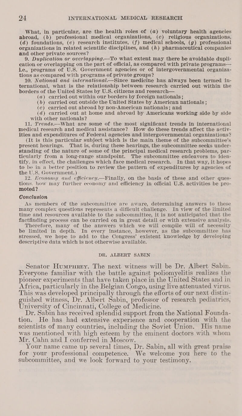 What, in particular, are the health roles of (@) voluntary health agencies abroad, (b) professional medical organizations, (c) religious organizations, (d) foundations, (e€) research institutes, (f) medical schools, (g) professional organizations in related scientific disciplines, and () pharmaceutical companies and other private sources? 9. Duplication or overlapping.—To what extent may there be avoidable dupli- cation or overlapping on the part of official, as compared with private programs— i.e., programs of U.S. Government agencies or of intergovernmental organiza- tions as compared with programs of private groups? ; 10. National and international.—Since medicine has always been termed in- ternational, what is the relationship between research carried out within the borders of the United States by U.S. citizens and research— (a) carried out within our borders by foreign nationals; (6) carried out outside the United States by American nationals ; (c) earried out abroad by non-American nationals; and (d) carried out at home and abroad by Americans working side by side with other nationals? 11. Trends.—What are some of the most significant trends in international medical research and medical assistance? How do these trends affect the activ- ities and expenditures of Federal agencies and intergovernmental organizations? (It is this particular subject which is the main theme of the subcommittee’s present hearings. That is, during these hearings, the subcommittee seeks under- standing of the nature of some of the principal medical research problems, par- ticularly from a long-range standpoint. The subcommittee endeavors to iden- tify. in effect, the challenges which face medical research. In that way, it hopes to be in a better position to review the pattern of expenditures by agencies of the U.S. Government. ) 12. Hcononmy and efficiency.—Finally, on the basis of these and other ques- tions, how may further economy and efficiency in official U.S. activities be pro- moted? Conclusion As members of the subcommittee are aware, determining answers to these many complex questions represents a difficult challenge. In view of the limited time and resources available to the subcommittee, it is not anticipated that the factfinding process can be carried on in great detail or with extensive analysis. Therefore, many of the answers which we will compile will of necessity be limited in depth. In every instance, however, as the subcommittee has stressed, we hope to add to the Congress’ existent knowledge by developing descriptive data which is not otherwise available. DR. ALBERT SABIN Senator Humeurey. The next witness will be Dr. Albert Sabin. Everyone familiar with the battle against poliomyelitis realizes the pioneer experiments that have taken place in the United States and in Africa, particularly in the Belgian Congo, using live attenuated virus. This was developed principally through the efforts of our next distin- guished witness, Dr. Albert Sabin, professor of research pediatrics, University of Cincinnati, College of Medicine. Dr. Sabin has received splendid support from the National Founda- tion. He has had extensive experience and cooperation with the scientists of many countries, including the Soviet Union. His name was mentioned with high esteem by the eminent doctors with whom Mr. Cahn and I conferred in Moscow. Your name came up several times, Dr. Sabin, all with great praise for your professional competence. We welcome you here to the subcommittee, and we look forward to your testimony.