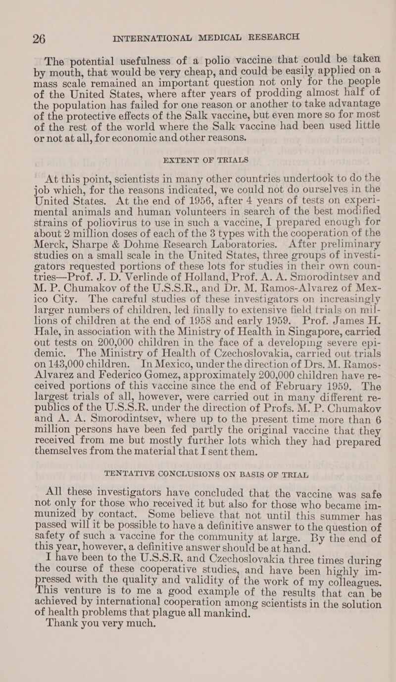 The potential usefulness of a polio vaccine that could be taken by mouth, that would be very cheap, and could be easily applied on a mass scale remained an important question not only for the people of the United States, where after years of prodding almost half of the population has failed for one reason or another to take advantage of the protective effects of the Salk vaccine, but even more so for most of the rest of the world where the Salk vaccine had been used little or not at all, for economic and other reasons. EXTENT OF TRIALS At this point, scientists in many other countries undertook to do the job which, for the reasons indicated, we could not do ourselves in the United States. At the end of 1956, after 4 years of tests on experl- mental animals and human volunteers in search of the best modified strains of poliovirus to use in such a vaccine, I prepared enough for about 2 million doses of each of the 3 types with the cooperation of the Merck, Sharpe &amp; Dohme Research Laboratories. After preliminary studies on a small scale in the United States, three groups of investi- gators requested portions of these lots for studies in their own coun- tries—Prof. J. D. Verlinde of Holland, Prof. A. A. Smorodintsev and M. P. Chumakov of the U.S.S.R., and Dr. M. Ramos-Alvarez of Mex- ico City. The careful studies of these investigators on increasingly larger numbers of children, led finally to extensive field trials on mil- lions of children at the end of 1958 and early 1959. Prof. James H. Hale, in association with the Ministry of Health in Singapore, carried out tests on 200,000 children in the face of a developing severe epi- demic. The Ministry of Health of Czechoslovakia, carried out trials on 143,000 children. In Mexico, under the direction of Drs. M. Ramos- Alvarez and Federico Gomez, approximately 200,000 children have re- ceived portions of this vaccine since the end of February 1959. The largest trials of all, however, were carried out in many different re- publics of the U.S.S.R. under the direction of Profs. M. P. Chumakov and A. A. Smorodintsev, where up to the present time more than 6 million persons have been fed partly the original vaccine that they received from me but mostly further lots which they had prepared themselves from the material that I sent them. TENTATIVE CONCLUSIONS ON BASIS OF TRIAL All these investigators have concluded that the vaccine was safe not only for those who received it but also for those who became im- munized by contact. Some believe that not until this summer has passed will it be possible to have a definitive answer to the question of safety of such a vaccine for the community at large. By the end of this year, however, a definitive answer should be at hand. I have been to the U.S.S.R. and Czechoslovakia three times during the course of these cooperative studies, and have been highly im- pressed with the quality and validity of the work of my colleagues. This venture is to me a good example of the results that can be achieved by international cooperation among scientists in the solution of health problems that plague all mankind. Thank you very much.