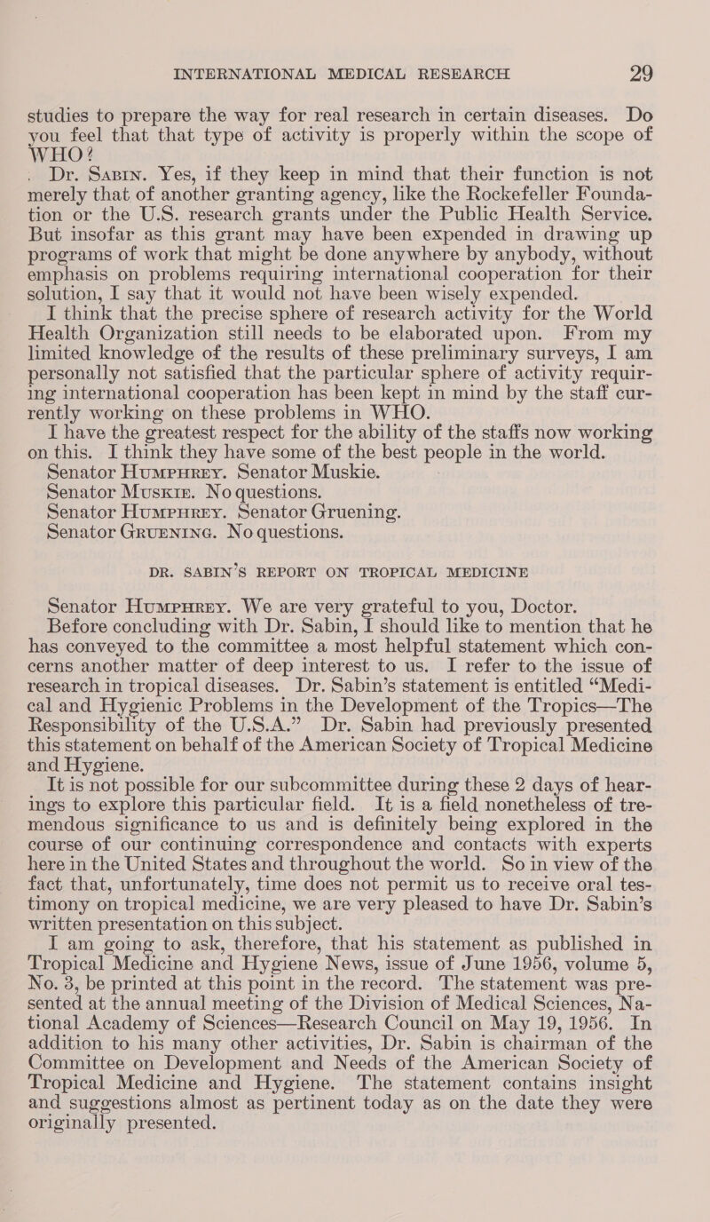 studies to prepare the way for real research in certain diseases. Do you Lae that that type of activity is properly within the scope of WHO? . Dr. Saprn. Yes, if they keep in mind that their function is not merely that of another granting agency, like the Rockefeller Founda- tion or the U.S. research grants under the Public Health Service. But insofar as this grant may have been expended in drawing up programs of work that might be done anywhere by anybody, without emphasis on problems requiring international cooperation for their solution, I say that it would not have been wisely expended. I think that the precise sphere of research activity for the World Health Organization still needs to be elaborated upon. From my limited knowledge of the results of these preliminary surveys, I am personally not satisfied that the particular sphere of activity requir- ing international cooperation has been kept in mind by the staff cur- rently working on these problems in WHO. I have the greatest respect for the ability of the staffs now working on this. I think they have some of the best people in the world. Senator Humpurey. Senator Muskie. 7 Senator Musxt1e. No questions. Senator Humpurey. Senator Gruening. Senator Grurentna. No questions. DR. SABIN’S REPORT ON TROPICAL MEDICINE Senator Humpurey. We are very grateful to you, Doctor. Before concluding with Dr. Sabin, I should like to mention that he has conveyed to the committee a most helpful statement which con- cerns another matter of deep interest to us. I refer to the issue of research in tropical diseases. Dr. Sabin’s statement is entitled “Medi- cal and Hygienic Problems in the Development of the Tropics—The Responsibility of the U.S.A.” Dr. Sabin had previously presented this statement on behalf of the American Society of Tropical Medicine and Hygiene. It is not possible for our subcommittee during these 2 days of hear- ings to explore this particular field. It is a field nonetheless of tre- mendous significance to us and is definitely being explored in the course of our continuing correspondence and contacts with experts here in the United States and throughout the world. So in view of the fact that, unfortunately, time does not permit us to receive oral tes- timony on tropical medicine, we are very pleased to have Dr. Sabin’s written presentation on this subject. I am going to ask, therefore, that his statement as published in Tropical Medicine and Hygiene News, issue of June 1956, volume 5, No. 3, be printed at this point in the record. The statement was pre- sented at the annual meeting of the Division of Medical Sciences, Na- tional Academy of Sciences—Research Council on May 19, 1956. In addition to his many other activities, Dr. Sabin is chairman of the Committee on Development and Needs of the American Society of Tropical Medicine and Hygiene. The statement contains insight and suggestions almost as pertinent today as on the date they were originally presented.