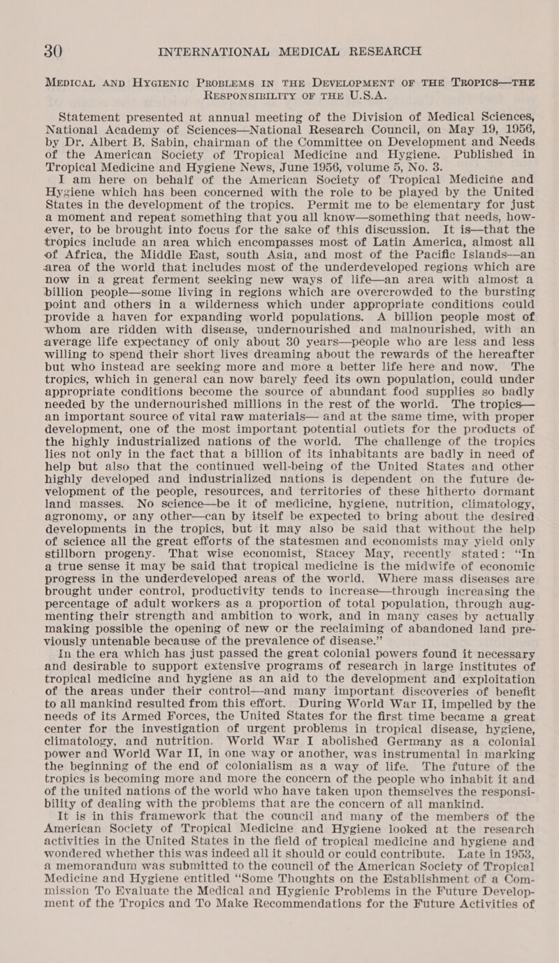 MEDICAL AND HYGIENIC PROBLEMS IN THE DEVELOPMENT OF THE TROPICS—THE RESPONSIBILITY OF THE U.S.A. Statement presented at annual meeting of the Division of Medical Sciences, National Academy of Sciences—National Research Council, on May 19, 1956, by Dr. Albert B. Sabin, chairman of the Committee on Development and Needs of the American Society of Tropical Medicine and Hygiene. Published in Tropical Medicine and Hygiene News, June 1956, volume 5, No. 3. : I am here on behalf of the American Society of Tropical Medicine and Hygiene which has been concerned with the role to be played by the United States in the development of the tropics. Permit me to be elementary for just a moment and repeat something that you all know—something that needs, how- ever, to be brought into focus for the sake of this discussion. It is—that the tropics include an area which encompasses most of Latin America, almost all of Africa, the Middle East, south Asia, and most of the Pacific Islands—an area of the world that includes most of the underdeveloped regions which are now in a great ferment seeking new ways of life—an area with almost a billion people—some living in regions which are overcrowded to the bursting point and others in a wilderness which under appropriate conditions could provide a haven for expanding world populations. A billion people most of whom are ridden with disease, undernourished and malnourished, with an average life expectancy of only about 30 years—people who are less and less willing to spend their short lives dreaming about the rewards of the hereafter but who instead are seeking more and more a better life here and now. The tropics, which in general can now barely feed its own population, could under appropriate conditions become the source of abundant food supplies so badly needed by the undernourished millions in the rest of the world. The tropics— an important source of vital raw materials— and at the same time, with proper development, one of the most important potential outiets for the products of the highly industrialized nations of the world. The challenge of the tropics lies not only in the fact that a billion of its inhabitants are badly in need of help but also that the continued well-being of the United States and other highly developed and industrialized nations is dependent on the future de- velopment of the people, resources, and territories of these hitherto dormant land masses. No science—be it of medicine, hygiene, nutrition, climatology, agronomy, or any other—can by itself be expected to bring about the desired developments in the tropics, but it may also be said that without the help of science all the great efforts of the statesmen and economists may yield only stillborn progeny. That wise economist, Stacey May, recently stated: ‘In a true sense it may be said that tropical medicine is the midwife of economic progress in the underdeveloped areas of the world. Where mass diseases are brought under control, productivity tends to increase—through increasing the percentage of adult workers as a proportion of total population, through aug- menting their strength and ambition to work, and in many cases by actually making possible the opening of new or the reclaiming of abandoned land pre- viously untenable because of the prevalence of disease.” In the era which has just passed the great colonial powers found it necessary and desirable to support extensive programs of research in large institutes of tropical medicine and hygiene as an aid to the development and exploitation of the areas under their control—-and many important discoveries of benefit to all mankind resulted from this effort. During World War II, impelled by the needs of its Armed Forces, the United States for the first time became a great center for the investigation of urgent problems in tropical disease, hygiene, climatology, and nutrition. World War I abolished Germany as a colonial power and World War II, in one way or another, was instrumental in marking the beginning of the end of colonialism as a way of life. The future of the tropics is becoming more and more the concern of the people who inhabit it and of the united nations of the world who have taken upon themselves the responsi- bility of dealing with the problems that are the concern of all mankind. It is in this framework that the council and many of the members of the American Society of Tropical Medicine and Hygiene looked at the research activities in the United States in the field of tropical medicine and hygiene and wondered whether this was indeed all it should or could contribute. Late in 1953, a memorandum was submitted to the council of the American Society of Tropical Medicine and Hygiene entitled ‘Some Thoughts on the Establishment of a Com- mission To Evaluate the Medical and Hygienic Problems in the Future Develop- ment of the Tropics and To Make Recommendations for the Future Activities of