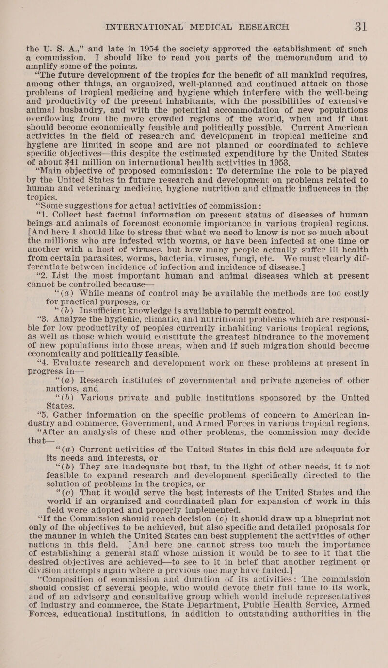 the U. S. A.,” and late in 1954 the society approved the establishment of such a commission. I should like to read you parts of the memorandum and to amplify some of the points. “The future development of the tropics for the benefit of all mankind requires, among other things, an organized, well-planned and continued attack on those problems of tropical medicine and hygiene which interfere with the well-being and productivity of the present inhabitants, with the possibilities of extensive animal husbandry, and with the potential accommodation of new populations overflowing from the more crowded regions of the world, when and if that should become economically feasible and politically possible. Current American activities in the field of research and development in tropical medicine and hygiene are limited in scope and are not planned or coordinated to achieve specific objectives—this despite the estimated expenditure by the United States of about $41 million on international health activities in 1953. “Main objective of proposed commission: To determine the role to be played by the United States in future research and development on problems related to human and veterinary medicine, hygiene nutrition and climatic influences in the tropics. “Some suggestions for actual activities of commission : “1. Collect best factual information on present status of diseases of human beings and animals of foremost economic importance in various tropical regions. [And here I should like to stress that what we need to know is not so much about the millions who are infested with worms, or have been infected at one time or another with a host of viruses, but how many people actually suffer ill health from certain parasites, worms, bacteria, viruses, fungi, ete. We must clearly dif- ferentiate between incidence of infection and incidence of disease. ] “2. List the most important human and animal diseases which at present cannot be controlled because— ‘“(a) While means of control may be available the methods are too costly for practical purposes, or “(6) Insufficient knowledge is available to permit control. “3. Analyze the hygienic, climatic, and nutritional problems which are responsi- ble for low productivity of peoples currently inhabiting various tropical regions, as well as those which would constitute the greatest hindrance to the movement of new populations into those areas, when and if such migration should become economically and politically feasible. “4. Evaluate research and development work on these problems at present in progress in— “(a@) Research institutes of governmental and private agencies of other nations, and “(b) Various private and public institutions sponsored by the United States. “}. Gather information on the specific problems of concern to American in- dustry and commerce, Government, and Armed Forces in various tropical regions. “After an analysis of these and other problems, the commission may decide that— “(@) Current activities of the United States in this field are adequate for its needs and interests, or “(0) They are inadequate but that, in the light of other needs, it is not feasible to expand research and development specifically directed to the solution of problems in the tropics, or “{c) That it would serve the best interests of the United States and the world if an organized and coordinated plan for expansion of work in this field were adopted and properly implemented. “Tf the Commission should reach decision (c) it should draw up a blueprint not only of the objectives to be achieved, but also specific and detailed proposals for the manner in which the United States can best supplement the activities of other nations in this field. [And here one cannot stress too much the importance of establishing a general staff whose mission it would be to see to it that the desired objectives are achieved—to see to it in brief that another regiment or division attempts again where a previous one may have failed. ] “Composition of commission and duration of its activities: The commission should consist of several people, who would devote their full time to its work, and of an advisory and consultative group which would include representatives of industry and commerce, the State Department, Public Health Service, Armed Forces, educational institutions, in addition to outstanding authorities in the