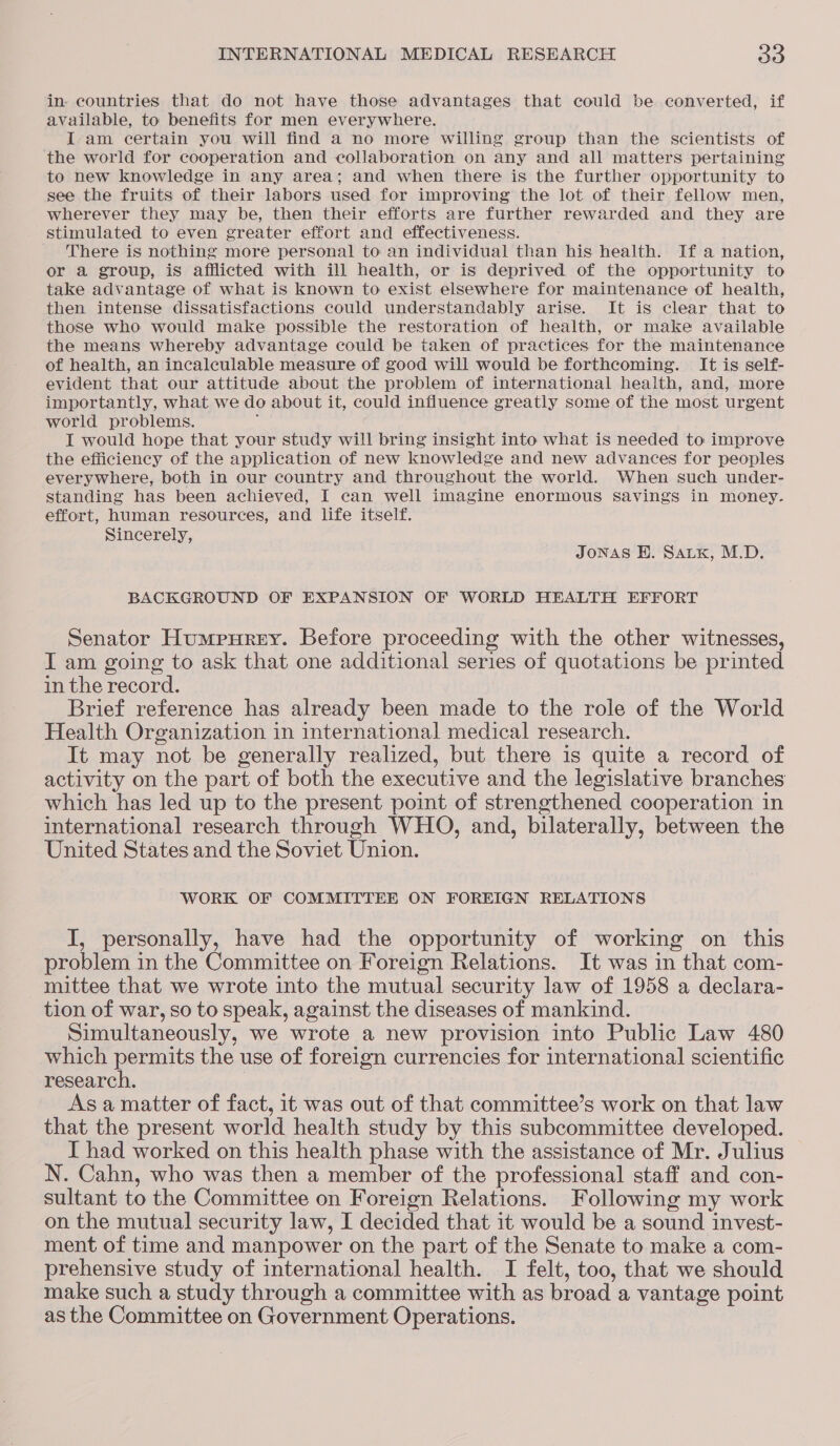 in. countries that do not have those advantages that could be converted, if available, to benefits for men everywhere. I-am certain you will find a no more willing group than the scientists of the world for cooperation and collaboration on any and all matters pertaining to new knowledge in any area; and when there is the further opportunity to see the fruits of their labors used for improving the lot of their fellow men, wherever they may be, then their efforts are further rewarded and they are stimulated to even greater effort and effectiveness. There is nothing more personal to an individual than his health. If a nation, or a group, is afflicted with ill health, or is deprived of the opportunity to take advantage of what is known to exist elsewhere for maintenance of health, then intense dissatisfactions could understandably arise. It is clear that to those who would make possible the restoration of health, or make available the means whereby advantage could be taken of practices for the maintenance of health, an incalculable measure of good will would be forthcoming. It is self- evident that our attitude about the problem of international health, and, more importantly, what we do about it, could influence greatly some of the most urgent world problems. ; I would hope that your study will bring insight into what is needed to improve the efficiency of the application of new knowledge and new advances for peoples everywhere, both in our country and throughout the world. When such under- standing has been achieved, I can well imagine enormous Savings in money. effort, human resources, and life itself. Sincerely, JoNAS H. Satx, M.D. BACKGROUND OF EXPANSION OF WORLD HEALTH EFFORT Senator Humpurey. Before proceeding with the other witnesses, I am going to ask that one additional series of quotations be printed in the record. Brief reference has already been made to the role of the World Health Organization in international medical research. It may not be generally realized, but there is quite a record of activity on the part of both the executive and the legislative branches which has led up to the present point of strengthened cooperation in international research through WHO, and, bilaterally, between the United States and the Soviet Union. WORK OF COMMITTEE ON FOREIGN RELATIONS I, personally, have had the opportunity of working on this problem in the Committee on Foreign Relations. It was in that com- mittee that we wrote into the mutual security law of 1958 a declara- tion of war, so to speak, against the diseases of mankind. Simultaneously, we wrote a new provision into Public Law 480 which permits the use of foreign currencies for international scientific research. | Asa matter of fact, it was out of that committee’s work on that law that the present world health study by this subcommittee developed. I had worked on this health phase with the assistance of Mr. Julius N. Cahn, who was then a member of the professional staff and con- sultant to the Committee on Foreign Relations. Following my work on the mutual security law, I decided that it would be a sound invest- ment of time and manpower on the part of the Senate to make a com- prehensive study of international health. I felt, too, that we should make such a study through a committee with as broad a vantage point as the Committee on Government Operations.