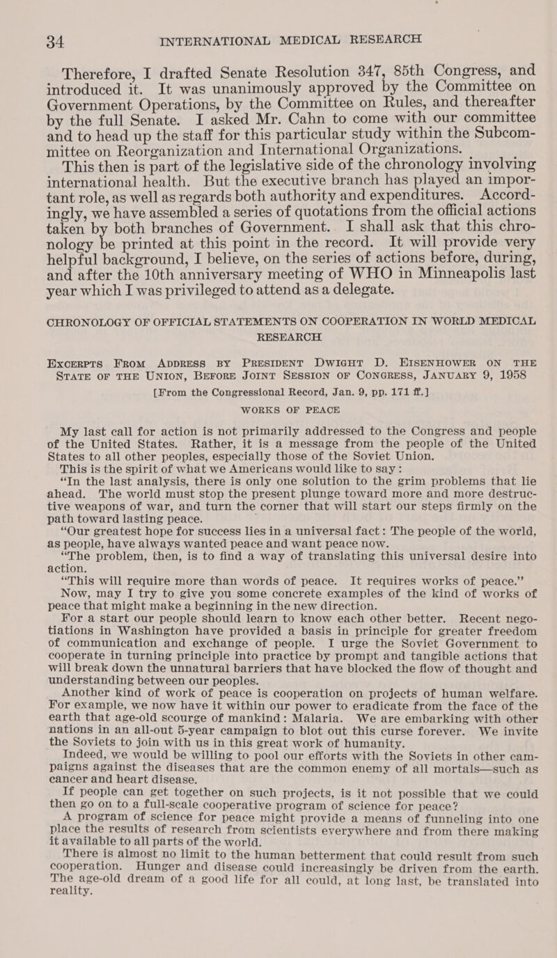Therefore, I drafted Senate Resolution 347, 85th Congress, and introduced it. It was unanimously approved by the Committee on Government Operations, by the Committee on Rules, and thereafter by the full Senate. I asked Mr. Cahn to come with our committee and to head up the staff for this particular study within the Subcom- mittee on Reorganization and International Organizations. | ; This then is part of the legislative side of the chronology involving international health. But the executive branch has played an impor- tant role, as well as regards both authority and expenditures. Accord- ingly, we have assembled a series of quotations from the official actions taken by both branches of Government. I shall ask that this chro- nology be printed at this point in the record. It will provide very helpful background, I believe, on the series of actions before, during, and after the 10th anniversary meeting of WHO in Minneapolis last year which I was privileged to attend as a delegate. CHRONOLOGY OF OFFICIAL STATEMENTS ON COOPERATION IN WORLD MEDICAL RESEARCH Excerets FROM ADDRESS BY PRESIDENT DwicHt D. HISENHOWER ON THE STATE OF THE UNION, BEFORE JOINT SESSION OF CONGRESS, JANUARY 9, 1958 [From the Congressional Record, Jan. 9, pp. 171 ff.] WORKS OF PEACE My last call for action is not primarily addressed to the Congress and people of the United States. Rather, it is a message from the people of the United States to all other peoples, especially those of the Soviet Union. This is the spirit of what we Americans would like to say: “In the last analysis, there is only one solution to the grim problems that lie ahead. The world must stop the present plunge toward more and more destruc- tive weapons of war, and turn the corner that will start our steps firmly on the path toward lasting peace. “Our greatest hope for success lies in a universal fact : The people of the world, as people, have always wanted peace and want peace now. “The problem, then, is to find a way of translating this universal desire into action. “This will require more than words of peace. It requires works of peace.” Now, may I try to give you some concrete examples of the kind of works of peace that might make a beginning in the new direction. For a start our people should learn to know each other better. Recent nego- tiations in Washington have provided a basis in principle for greater freedom of communication and exchange of people. I urge the Soviet Government to cooperate in turning principle into practice by prompt and tangible actions that will break down the unnatural barriers that have blocked the flow of thought and understanding between our peoples. Another kind of work of peace is cooperation on projects of human welfare. For example, we now have it within our power to eradicate from the face of the earth that age-old scourge of mankind: Malaria. We are embarking with other nations in an all-out 5-year campaign to blot out this curse forever. We invite the Soviets to join with us in this great work of humanity. Indeed, we would be willing to pool our efforts with the Soviets in other cam- paigns against the diseases that are the common enemy of all mortals—such as cancer and heart disease. If people can get together on such projects, is it not possible that we could then go on to a full-scale cooperative program of science for peace? A program of science for peace might provide a means of funneling into one place the results of research from scientists everywhere and from there making it available to all parts of the world. There is almost no limit to the human betterment that could result from such cooperation. Hunger and disease could increasingly be driven from the earth. ie dream of a good life for all could, at long last, be translated into reality.