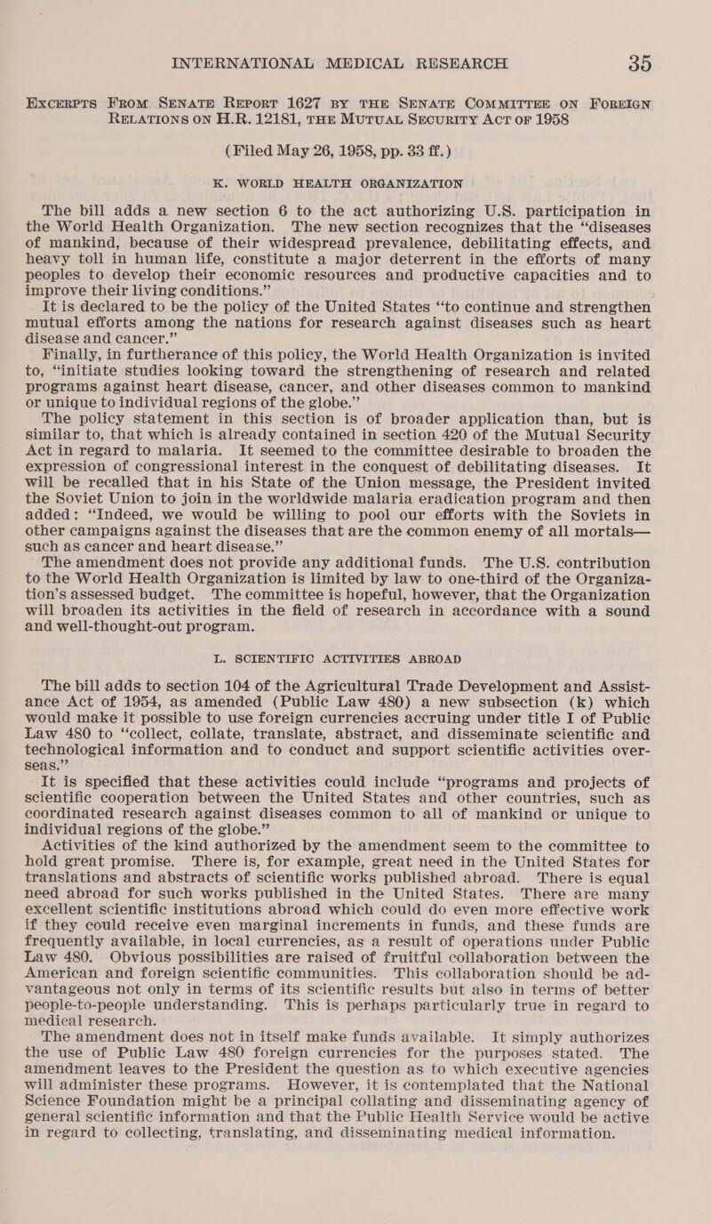 Excerpts From SENATE REporRT 1627 BY THE SENATE COMMITTEE ON FOREIGN RELATIONS ON H.R. 12181, rok MUTUAL Security AcT or 1958 (Filed May 26, 1958, pp. 33 ff. ) K. WORLD HEALTH ORGANIZATION The bill adds a new section 6 to the act authorizing U.S. participation in the World Health Organization. The new section recognizes that the “diseases of mankind, because of their widespread prevalence, debilitating effects, and heavy toll in human life, constitute a major deterrent in the efforts of many peoples to develop their economic resources and productive capacities and to improve their living conditions.” It is declared to be the policy of the United States ‘“‘to continue and strengthen mutual efforts among the nations for research against diseases such ag heart disease and cancer.” Finally, in furtherance of this policy, the World Health Organization is invited to, “initiate studies looking toward the strengthening of research and related programs against heart disease, cancer, and other diseases common to mankind or unique to individual regions of the globe.” The policy statement in this section is of broader application than, but is Similar to, that which is already contained in section 420 of the Mutual Security Act in regard to malaria. It seemed to the committee desirable to broaden the expression of congressional interest in the conquest of debilitating diseases. It will be recalled that in his State of the Union message, the President invited the Soviet Union to join in the worldwide malaria eradication program and then added: ‘Indeed, we would be willing to pool our efforts with the Soviets in other campaigns against the diseases that are the common enemy of all mortals— such as cancer and heart disease.” The amendment does not provide any additional funds. The U.S. contribution to the World Health Organization is limited by law to one-third of the Organiza- tion’s assessed budget. The committee is hopeful, however, that the Organization will broaden its activities in the field of research in accordance with a sound and well-thought-out program. L. SCIENTIFIC ACTIVITIES ABROAD The bill adds to section 104 of the Agricultural Trade Development and Assist- ance Act of 1954, as amended (Public Law 480) a new subsection (k) which would make it possible to use foreign currencies accruing under title I of Public Law 480 to “‘collect, collate, translate, abstract, and disseminate scientific and technological information and to conduct and support scientific activities over- seas.” It is specified that these activities could include “programs and projects of scientific cooperation between the United States and other countries, such as coordinated research against diseases common to all of mankind or unique to individual regions of the globe.” Activities of the kind authorized by the amendment seem to the committee to hold great promise. There is, for example, great need in the United States for translations and abstracts of scientific works published abroad. There is equal need abroad for such works published in the United States. There are many excellent scientific institutions abroad which could do even more effective work if they could receive even marginal increments in funds, and these funds are frequently available, in local currencies, as a result of operations under Public Law 480. Obvious possibilities are raised of fruitful collaboration between the American and foreign scientific communities. This collaboration should be ad- vantageous not only in terms of its scientific results but also in terms of better people-to-people understanding. This is perhaps particularly true in regard to medical research. The amendment does not in itself make funds available. It simply authorizes the use of Public Law 480 foreign currencies for the purposes stated. The amendment leaves to the President the question as to which executive agencies will administer these programs. However, it is contemplated that the National Science Foundation might be a principal collating and disseminating agency of general scientific information and that the Public Health Service would be active in regard to collecting, translating, and disseminating medical information.
