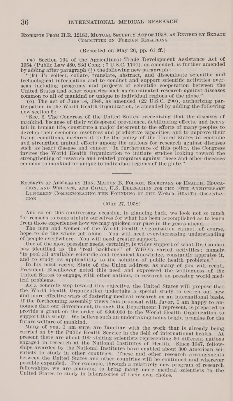 Excerpts From H.R. 12181, Muruar Security Act or 1958, as REVISED BY SENATE COMMITTEE ON FOREIGN RELATIONS (Reported on May 26, pp. 61 ff.) (n) Section 104 of the Agricultural Trade Development Assistance Act of 1954 (Public Law 480, 88d Cong.; 7 U.S.C. 1704), as amended, is further amended by adding after paragraph (j) the following new paragraph : Pree “(k) To collect, collate, translate, abstract, and disseminate scientific and technological information and to conduct and support scientific activities over- seas including programs and projects of scientific cooperation between the United States and other countries such as coordinated research against diseases common to all of mankind or unique to individual regions of the globe.” (o) The act of June 14, 1948, as amended (22 U.S.C. 290), authorizing par- ticipation in the World Health Organization, is amended by adding the following new section 6: “Sec. 6. The Congress of the United States, recognizing that the diseases of mankind, because of their widespread prevalence, debilitating effects, and heavy toll in human life, constitute a major deterrent to the efforts of many peoples to develop their economic resources and productive capacities, and to improve their living conditions, declares it to be the policy of the United States to continue and strengthen mutual efforts among the nations for research against diseases such as heart disease and cancer. ‘In furtherance of this policy, the Congress invites the World Health Organization to initiate studies looking toward the strengthening of research and related programs against these and other diseases common to mankind or unique to individual regions of the globe.” EXCERPTS OF ADDRESS BY HON. MARION B. FOLSOM, SECRETARY OF HEALTH, EDUCA- TION, AND WELFARE, AND CHIEF, U.S. DELEGATION FoR THE 10TH ANNIVERSARY LUNCHEON COMMEMORATING THE FOUNDING OF THE WoRLD HEALTH ORGANIZA- TION (May 27, 1958) And so on this anniversary occasion, in glancing back, we look not so much for reasons to congratulate ourselves for what has been accomplished as to learn from those experiences how we may quicken our pace in the years ahead. The men and women of the World Health Organization cannot, of course, hope to do the whole job alone. You will need ever-increasing understanding of people everywhere. You will need greater support. One of the most pressing needs, certainly, is wider support of what Dr. Candau has identified as the “real backbone” of WHO’s varied activities; namely “to pool all available scientific and technical knowledge, constantly appraise at, and to study its applicability to the solution of public health problems.” In his most recent State of the Union address, as many of you will recall, President Hisenhower noted this need and expressed the willingness of the United States to engage, with other nations, in research on pressing world med- ical problems. As a concrete step toward this objective, the United States will propose that the World Health Organization undertake a special study to search out new and more effective ways of fostering medical research on an international basis. If the forthcoming assembly views this proposal with favor, I am happy to an- nounce that our Government, through the Department I represent, is prepared to provide a grant on the order of $300,000 to the World Health Organization to support this study. We believe such an undertaking holds bright promise for the future welfare of mankind. Many of you, I am sure, are familiar with the work that is already being carried on by the Public Health Service in the field of international health. At present there are about 100 visiting scientists representing 380 different nations engaged in research at the National Institutes of Health. Since 1947, fellow- Ships awarded by the National Institutes have enabled about 300 American sci- entists to study in other countries. These and other research arrangements between the United States and other countries will be continued and wherever possible expanded. For example, through a relatively new program of research fellowships, we are planning to bring many more medical scientists to the United States to study in laboratories of their own choice.