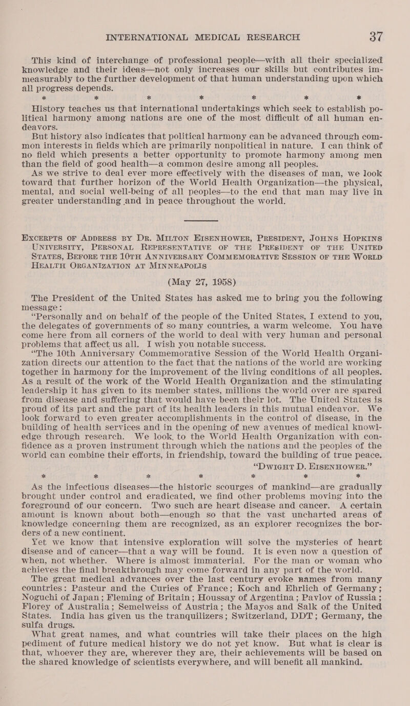This kind of interchange of professional people—with all their specialized knowledge and their ideas—not only increases our skills but contributes im- measurably to the further development of that human understanding upon which all progress depends. * * * * * * * History teaches us that international undertakings which seek to establish po- litical harmony among nations are one of the most difficult of all human en- deavors. But history also indicates that political harmony can be advanced through com- mon interests in fields which are primarily nonpolitical in nature. I can think of no field which presents a better opportunity to promote harmony among men than the field of good health—a common desire among all peoples. AS we strive to deal ever more effectively with the diseases of man, we look toward that further horizon of the World Health Organization—the physical, mental, and social well-being of all peoples—to the end that man may live in greater understanding and in peace throughout the world. EXCERPTS OF ADDRESS BY DR. MILTON EISENHOWER, PRESIDENT, JOHNS HOPKINS UNIVERSITY, PERSONAL REPRESENTATIVE OF THE PRESIDENT OF THE UNITED STATES, BEFORE THE 10TH ANNIVERSARY COMMEMORATIVE SESSION OF THE WORLD HEALTH ORGANIZATION AT MINNEAPOLIS (May 27, 1958) The President of the United States has asked me to bring you the following message : “Personally and on behalf of the people of the United States, I extend to you, the delegates of governments of so many countries, a warm welcome. You have come here from all corners of the world to deal with very human and personal problems that affect us all. I wish you notable success. “The 10th Anniversary Commemorative Session of the World Health Organi- zation directs our attention to the fact that the nations of the world are working together in harmony for the improvement of the living conditions of all peoples. As a result of the work of the World Health Organization and the stimulating leadership it has given to its member states, millions the world over are spared from disease and suffering that would have been their lot. The United States is proud of its part and the part of its health leaders in this mutual endeavor. We look forward to even greater accomplishments in the control of disease, in the building of health services and in the opening of new avenues of medical knowl- edge through research. We look, to the World Health Organization with con- fidence aS a proven instrument through which the nations and the peoples of the world can combine their efforts, in friendship, toward the building of true peace. “DwiGgHt D. HISENHOWER.” * * * * % j * * As the infectious diseases—the historic scourges of mankind—are gradually brought under control and eradicated, we find other problems moving into the foreground of our concern. ‘Two such are heart diseaSe and cancer. A certain amount is known about both—enough so that the vast uncharted areas of knowledge concerning them are recognized, as an explorer recognizes the bor- ders of a new continent. Yet we know that intensive exploration will solve the mysteries of heart disease and of cancer—that a way will be found. It is even now a question of when, not whether. Where is almost immaterial. For the man or woman who achieves the final breakthrough may come forward in any part of the world. The great medical advances over the last century evoke names from many countries: Pasteur and the Curies of France; Koch and Ehrlich of Germany; Noguchi of Japan; Fleming of Britain; Houssay of Argentina ; Pavlov of Russia ; Florey of Australia; Semelweiss of Austria; the Mayos and Salk of the United States. India has given us the tranquilizers; Switzerland, DDT; Germany, the sulfa drugs. What great names, and what countries will take their places on the high pediment of future medical history we do not yet know. But what is clear is that, whoever they are, wherever they are, their achievements will be based on the shared knowledge of scientists everywhere, and will benefit all mankind.