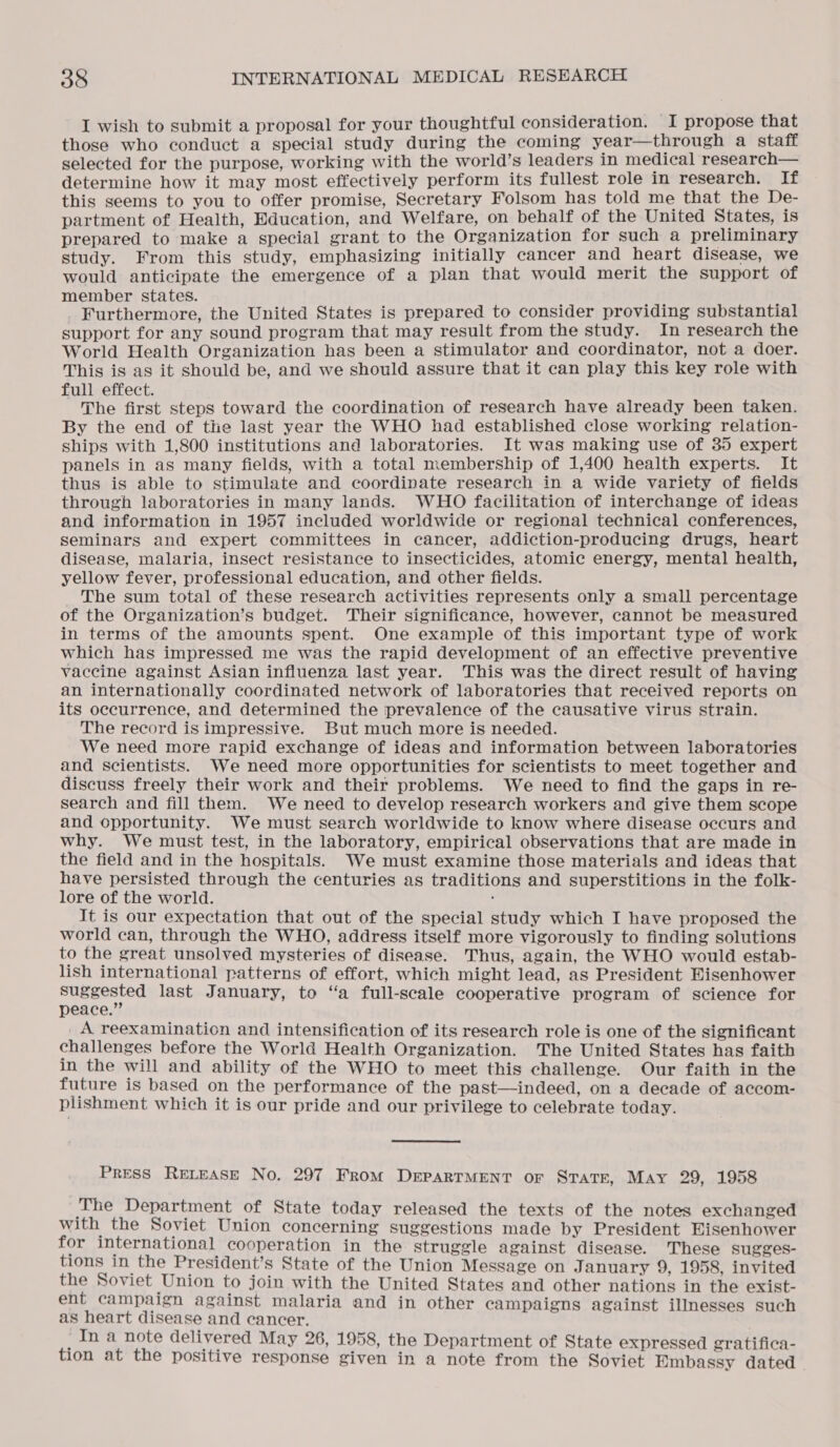 I wish to submit a proposal for your thoughtful consideration. I propose that those who conduct a special study during the coming year—through a staff selected for the purpose, working with the world’s leaders in medical research— determine how it may most effectively perform its fullest role in research. If this seems to you to offer promise, Secretary Folsom has told me that the De- partment of Health, Education, and Welfare, on behalf of the United States, is prepared to make a special grant to the Organization for such a preliminary study. From this study, emphasizing initially cancer and heart disease, we would anticipate the emergence of a plan that would merit the support of member states. Furthermore, the United States is prepared to consider providing substantial support for any sound program that may result from the study. In research the World Health Organization has been a stimulator and coordinator, not a doer. This is as it should be, and we should assure that it can play this key role with full effect. The first steps toward the coordination of research have already been taken. By the end of the last year the WHO had established close working relation- ships with 1,800 institutions and laboratories. It was making use of 35 expert panels in as many fields, with a total membership of 1,400 health experts. It thus is able to stimulate and coordinate research in a wide variety of fields through laboratories in many lands. WHO facilitation of interchange of ideas and information in 1957 included worldwide or regional technical conferences, seminars and expert committees in cancer, addiction-producing drugs, heart disease, malaria, insect resistance to insecticides, atomic energy, mental health, yellow fever, professional education, and other fields. The sum total of these research activities represents only a small percentage of the Organization’s budget. Their significance, however, cannot be measured in terms of the amounts spent. One example of this important type of work which has impressed me was the rapid development of an effective preventive vaccine against Asian influenza last year. This was the direct result of having an internationally coordinated network of laboratories that received reports on its occurrence, and determined the prevalence of the causative virus strain. The record is impressive. But much more is needed. We need more rapid exchange of ideas and information between laboratories and scientists. We need more opportunities for scientists to meet together and discuss freely their work and their problems. We need to find the gaps in re- search and fill them. We need to develop research workers and give them scope and opportunity. We must search worldwide to know where disease occurs and why. We must test, in the laboratory, empirical observations that are made in the field and in the hospitals. We must examine those materials and ideas that have persisted through the centuries as traditions and superstitions in the folk- lore of the world. : It is our expectation that out of the special study which I have proposed the world can, through the WHO, address itself more vigorously to finding solutions to the great unsolved mysteries of disease. Thus, again, the WHO would estab- lish international patterns of effort, which might lead, as President Eisenhower suggested last January, to “a full-scale cooperative program of science for peace.” _A reexamination and intensification of its research role is one of the significant challenges before the World Health Organization. The United States has faith in the will and ability of the WHO to meet this challenge. Our faith in the future is based on the performance of the past—indeed, on a decade of accom- plishment which it is our pride and our privilege to celebrate today. PRESS RELEASE No. 297 From DEPARTMENT OF STATE, May 29, 1958 The Department of State today released the texts of the notes exchanged with the Soviet Union concerning suggestions made by President Eisenhower for international cooperation in the struggle against disease. These sugges- tions in the President’s State of the Union Message on January 9, 1958, invited the Soviet Union to join with the United States and other nations in the exist- ent campaign against malaria and in other campaigns against illnesses such as heart disease and cancer. In a note delivered May 26, 1958, the Department of State expressed gratifica- tion at the positive response given in a note from the Soviet Embassy dated