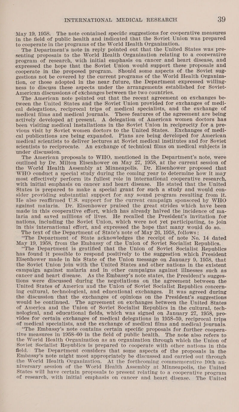 May 19, 1958. The note contained specific suggestions for cooperative measures in the field of public health and indicated that the Soviet Union was prepared to cooperate in the programs of the World Health Organization. The Department’s note in reply pointed out that the United States was pre- senting proposals to the World Health Organization relating to a coonerative program of research, with initial emphasis on cancer and heart disease, and expressed the hope that the Soviet Union would support these proposals and cooperate in the proposed program. Should some aspects of the Soviet sug- gestions not be covered by the current programs of the World Health Organiza- tion, or those adopted in the near future, the Department expressed willing- ness to discuss these aspects under the arrangements established for Soviet- American discussions of exchanges between the two countries. The American note pointed out that the recent agreement on exchanges be- tween the United States and the Soviet Union provided for exchanges of medi- cal delegations, reciprocal trips of medical specialists, and the exchange of medical films and medical journals. These features of the agreement are being actively developed at present. A delegation of American women doctors has been visiting medical installations in the Soviet Union in reciprocity for a pre- vious visit by Soviet women doctors to the United States. Exchanges of medi- eal publications are being expanded. Plans are being developed for American medical scientists to deliver lectures at Soviet medical institutes and for Soviet scientists to reciprocate. An exchange of technical films on medical subjects is under discussion. The American proposals to WHO, mentioned in the Department’s note, were outlined by Dr. Milton Eisenhower on May 27, 1958, at the current session of the World Health Assembly at Minneapolis. Dr. Hisenhower proposed that WHO conduct a special study during the coming year to determine how it may most effectively perform its fullest role in international cooperative research, with initial emphasis on cancer and heart disease. He stated that the United States is prepared to make a special grant for such a study and would con- Sider providing substantial support for any sound program resulting from it. He also reaffirmed U.S. support for the current campaign sponsored by WHO against malaria. Dr. Eisenhower praised the great strides which have been made in this cooperative effort, which has already halved the incidence of ma- laria and saved millions of lives. He recalled the President’s invitation for nations, including the Soviet Union, which were not yet participating, to join in this international effort, and expressed the hope that many would do so. The text of the Department of State’s note of May 26, 1958, follows: , “The Department of State acknowledges the receipt of note No. 14 dated May 19, 1958, from the Embassy of the Union of Soviet Socialist Republics. “The Department is gratified that the Union of Soviet Socialist Republics has found it possible to respond positively to the suggestion which President Hisenhower made in his State of the Union message on January 9, 1958, that the Soviet Union join with the United States and other nations in the existent campaign against malaria and in other campaigns against illnesses such as cancer and heart disease. As the Embassy’s note states, the President’s sugges- tions were discussed during the negotiations on the agreement between the United States of America and the Union of Soviet Socialist Republics concern- ing cultural, technological, and educational exchanges. It was agreed during the discussion that the exchanges of opinions on the President’s suggestions would be continued. The agreement on exchanges between the United States of America and the Union of Soviet Socialist Republics in the cultural, tech- nological, and educational fields, which was signed on January 27, 1958, pro- vides for certain exchanges of medical delegations in 1958-59, reciprocal trips of medical specialists, and the exchange of medical films and medical journals. “The Embassy’s note contains certain specific proposals for further coopera- tive measures in 1958-60 in the field of public health. The note also refers to the World Health Organization as an organization through which the Union of Soviet Socialist Republics is prepared to cooperate with other nations in this field. The Department considers that some aspects of the proposals in the Hmbassy’s note might most appropriately be discussed and carried out through the World Health Organization. At the forthcoming commemorative 10th an- niversary session of the World Health Assembly at Minneapolis, the United States will have certain proposals to present relating to a cooperative program of research,. with initial emphasis on cancer and heart disease. The United