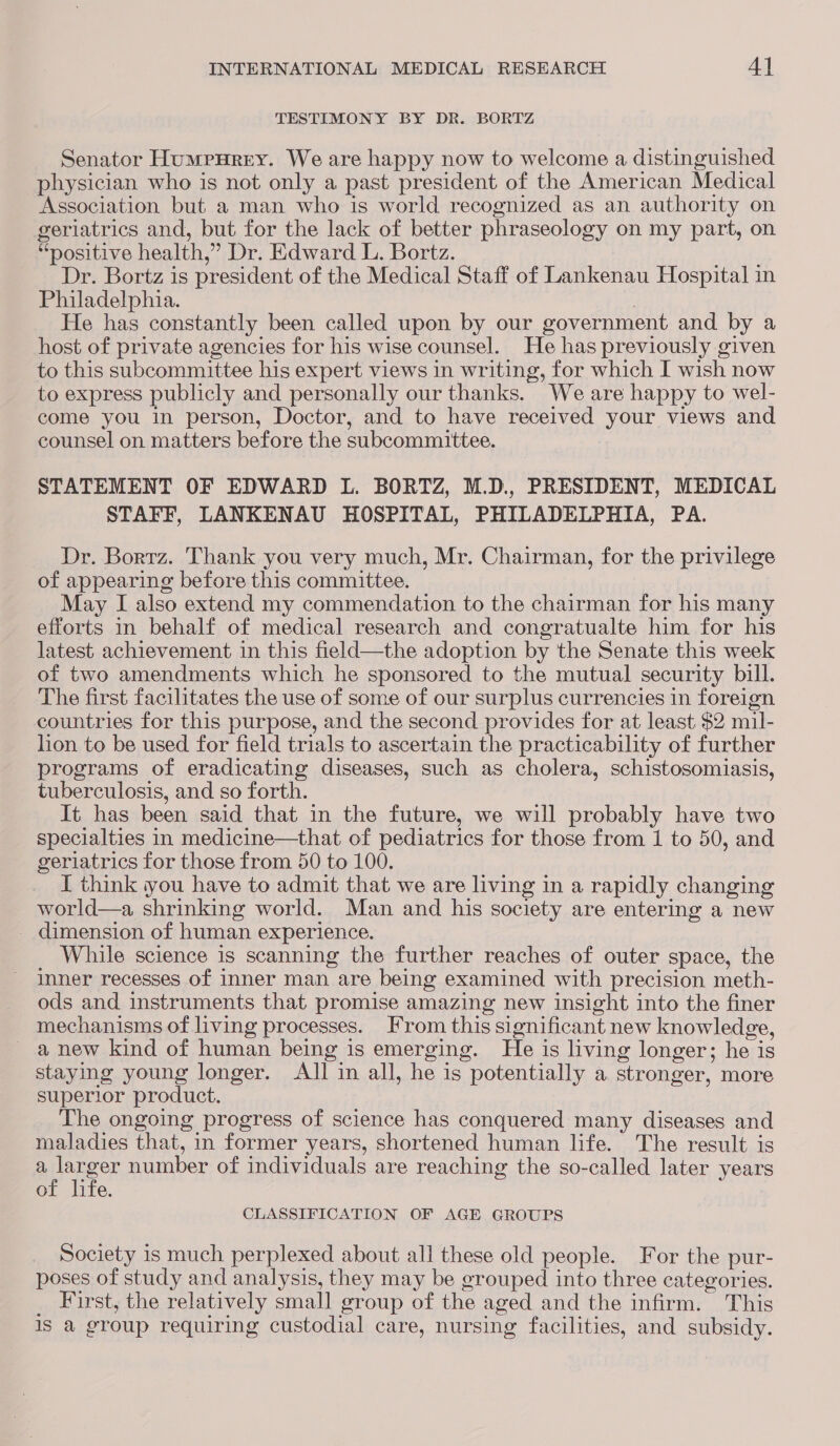 TESTIMONY BY DR. BORTZ Senator Humpurery. We are happy now to welcome a distinguished physician who is not only a past president of the American Medical Association but a man who is world recognized as an authority on geriatrics and, but for the lack of better phraseology on my part, on “positive health,” Dr. Edward L. Bortz. Dr. Bortz is president of the Medical Staff of Lankenau Hospital in Philadelphia. He has constantly been called upon by our government and by a host of private agencies for his wise counsel. He has previously given to this subcommittee his expert views in writing, for which I wish now to express publicly and personally our thanks. We are happy to wel- come you in person, Doctor, and to have received your views and counsel on matters before the subcommittee. STATEMENT OF EDWARD L. BORTZ, M.D., PRESIDENT, MEDICAL STAFF, LANKENAU HOSPITAL, PHILADELPHIA, PA. Dr. Borrz. Thank you very much, Mr. Chairman, for the privilege of appearing before this committee. May I also extend my commendation to the chairman for his many efforts in behalf of medical research and congratualte him for his latest achievement in this field—the adoption by the Senate this week of two amendments which he sponsored to the mutual security bill. The first facilitates the use of some of our surplus currencies in foreign countries for this purpose, and the second provides for at least $2 mil- lion to be used for field trials to ascertain the practicability of further programs of eradicating diseases, such as cholera, schistosomiasis, tuberculosis, and so forth. It has been said that in the future, we will probably have two specialties in medicine—that of pediatrics for those from 1 to 50, and geriatrics for those from 50 to 100. I think you have to admit that we are living in a rapidly changing world—a shrinking world. Man and his society are entering a new dimension of human experience. While science is scanning the further reaches of outer space, the inner recesses of inner man are being examined with precision meth- ods and instruments that promise amazing new insight into the finer mechanisms of living processes. From this significant new knowledge, anew kind of human being is emerging. He is living longer; he is staying young longer. All in all, he is potentially a stronger, more superior product. The ongoing progress of science has conquered many diseases and maladies that, in former years, shortened human life. The result is apenger number of individuals are reaching the so-called later years of life. CLASSIFICATION OF AGE GROUPS Society is much perplexed about all these old people. For the pur- poses of study and analysis, they may be grouped into three categories. _ First, the relatively small group of the aged and the infirm. This 1s a group requiring custodial care, nursing facilities, and subsidy.
