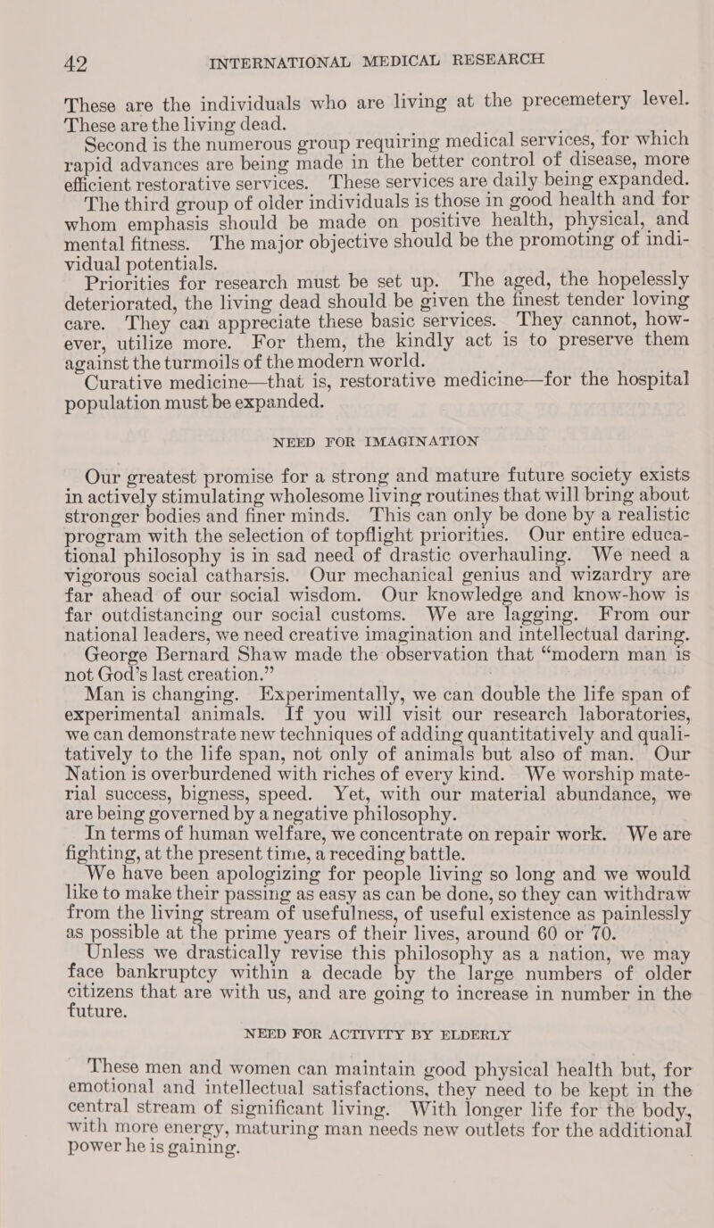 These are the individuals who are living at the precemetery level. These are the living dead. a Second is the numerous group requiring medical services, for which rapid advances are being made in the better control of disease, more efficient restorative services. These services are daily being expanded. The third group of older individuals is those in good health and for whom emphasis should be made on positive health, physical, and mental fitness. The major objective should be the promoting of indi- vidual potentials. Priorities for research must be set up. The aged, the hopelessly deteriorated, the living dead should be given the finest tender loving care. They can appreciate these basic services. ‘They cannot, how- ever, utilize more. For them, the kindly act is to preserve them against the turmoils of the modern world. 7s Curative medicine—that is, restorative medicine—for the hospital population must be expanded. NEED FOR IMAGINATION Our greatest promise for a strong and mature future society exists in actively stimulating wholesome living routines that will bring about stronger bodies and finer minds. This can only be done by a realistic program with the selection of topflight priorities. Our entire educa- tional philosophy is in sad need of drastic overhauling. We need a vigorous social catharsis. Our mechanical genius and wizardry are far ahead of our social wisdom. Our knowledge and know-how is far outdistancing our social customs. We are lagging. From our national leaders, we need creative imagination and intellectual daring. George Bernard Shaw made the observation that “modern man is not God’s last creation.” “tah Man is changing. Experimentally, we can double the life span of experimental animals. If you will visit our research laboratories, we can demonsirate new techniques of adding quantitatively and quali- tatively to the life span, not only of animals but also of man. Our Nation is overburdened with riches of every kind. We worship mate- rial success, bigness, speed. Yet, with our material abundance, we are being governed by a negative philosophy. In terms of human welfare, we concentrate on repair work. We are fighting, at the present time, a receding battle. _We have been apologizing for people living so long and we would like to make their passing as easy as can be done, so they can withdraw from the living stream of usefulness, of useful existence as painlessly as possible at the prime years of their lives, around 60 or 70. Unless we drastically revise this philosophy as a nation, we may face bankruptcy within a decade by the large numbers of older Mean that are with us, and are going to increase in number in the uture. NEED FOR ACTIVITY BY ELDERLY These men and women can maintain good physical health but, for emotional and intellectual satisfactions, they need to be kept in the central stream of significant living. With longer life for the body, with more energy, maturing man needs new outlets for the additional power he is gaining.