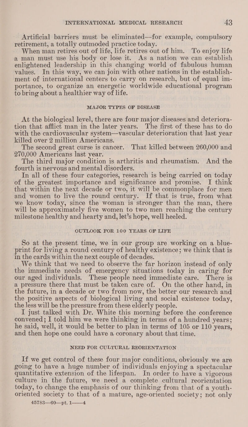 Artificial barriers must be eliminated—for example, compulsory retirement, a totally outmoded practice today. When man retires out of life, life retires out of him. To enjoy life a man must use his body or lose it. As a nation we can establish enlightened leadership in this changing world of fabulous human values. In this way, we can join with other nations in the establish- ment of international centers to carry on research, but of equal im- portance, to organize an energetic worldwide educational program to bring about a healthier way of life. MAJOR TYPES OF DISEASE At the biological level, there are four major diseases and deteriora- tion that afflict man in the later years. The first of these has to do with the cardiovascular system—vascular deterioration that last year killed over 2 million Americans. | The second great curse is cancer. That killed between 260,000 and 270,000 Americans last year. The third major condition is arthritis and rheumatism. And the fourth is nervous and mental disorders. In all of these four categories, research is being carried on today of the greatest importance and significance and promise. I think that within the next decade or two, it will be commonplace for men and women to live the round century. If that is true, from what we know today, since the woman is stronger than the man, there will be approximately five women to two men reaching the century milestone healthy and hearty and, let’s hope, well heeled. OUTLOOK FOR 100 YEARS OF LIFE So at the present time, we in our group are working on a blue- print for living a round century of healthy existence; we think that is in the cards within the next couple of decades. We think that we need to observe the far horizon instead of only the immediate needs of emergency situations today in caring for our aged individuals. These people need immediate care. There is a pressure there that must be taken care of. On the other hand, in the future, in a decade or two from now, the better our research and the positive aspects of biological living and social existence today, the less will be the pressure from these elderly people. I just talked with Dr. White this morning before the conference convened; I told him we were thinking in terms of a hundred years; he said, well, it would be better to plan in terms of 105 or 110 years, and then hope one could have a coronary about that time. NEED FOR CULTURAL REORIENTATION If we get control of these four major conditions, obviously we are going to have a huge number of individuals enjoying a spectacular quantitative extension of the lifespan. In order to have a vigorous culture in the future, we need a complete cultural reorientation today, to change the emphasis of our thinking from that of a youth- oriented society to that of a mature, age-oriented society; not only 45783—60—pt. 1—_—4