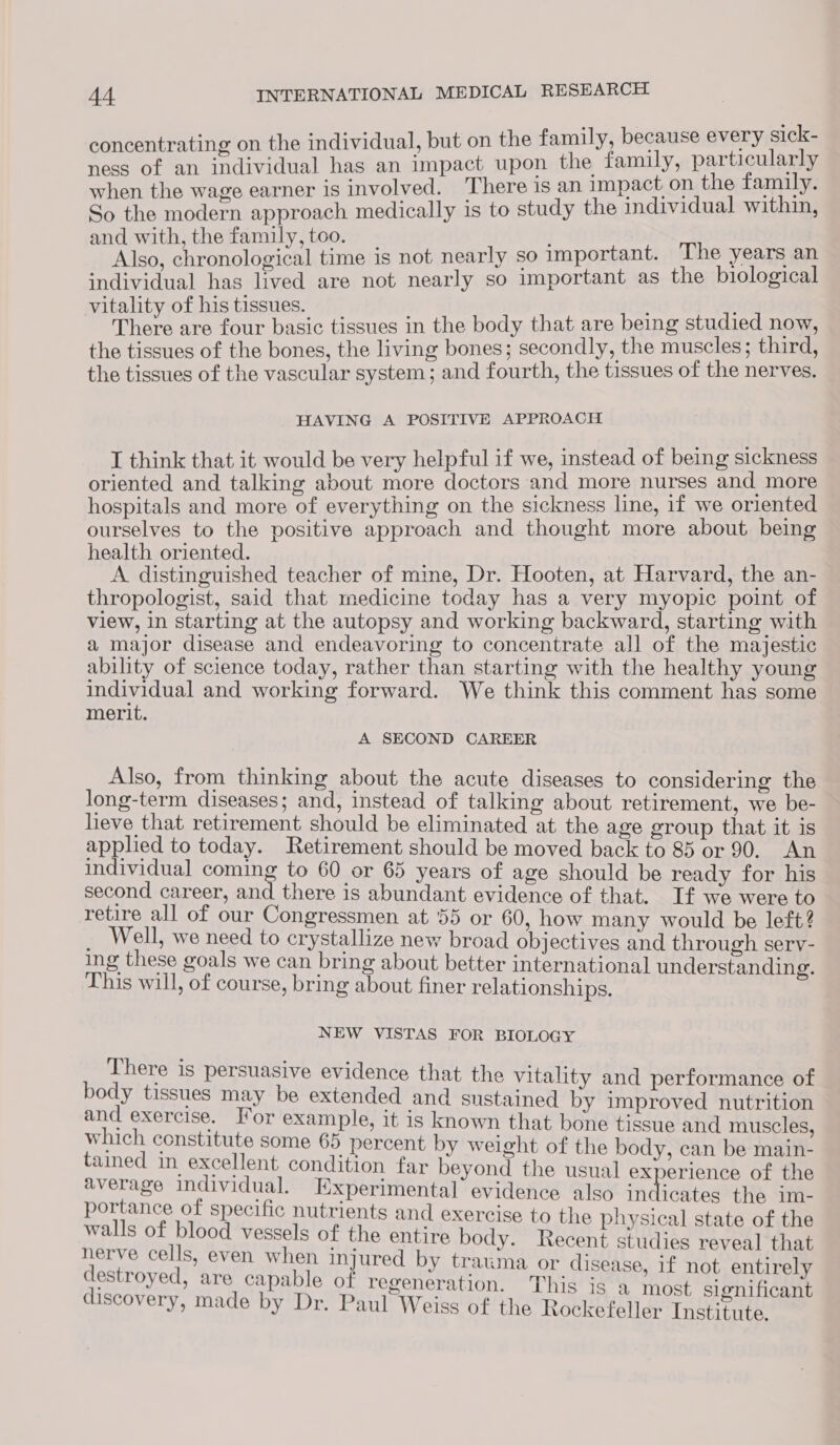 concentrating on the individual, but on the family, because every sick- ness of an individual has an impact upon the family, particularly when the wage earner is involved. There is an impact on the family. So the modern approach medically is to study the individual within, and with, the family,too. _ ; Also, chronological time is not nearly so important. The years an individual has lived are not nearly so important as the biological vitality of his tissues. There are four basic tissues in the body that are being studied now, the tissues of the bones, the living bones; secondly, the muscles; third, the tissues of the vascular system; and fourth, the tissues of the nerves. HAVING A POSITIVE APPROACH I think that it would be very helpful if we, instead of being sickness oriented and talking about more doctors and more nurses and more hospitals and more of everything on the sickness line, if we oriented ourselves to the positive approach and thought more about being health oriented. A distinguished teacher of mine, Dr. Hooten, at Harvard, the an- thropologist, said that medicine today has a very myopic point of view, in starting at the autopsy and working backward, starting with a major disease and endeavoring to concentrate all of the majestic ability of science today, rather than starting with the healthy young individual and working forward. We think this comment has some merit. A SECOND CAREER Also, from thinking about the acute diseases to considering the long-term diseases; and, instead of talking about retirement, we be- lieve that retirement should be eliminated at the age group that it is applied to today. Retirement should be moved back to 85 or 90. An individual coming to 60 or 65 years of age should be ready for his second career, and there is abundant evidence of that. If we were to retire all of our Congressmen at 55 or 60, how many would be left? _ Well, we need to crystallize new broad objectives and through serv- ing these goals we can bring about better international understanding. This will, of course, bring about finer relationships. NEW VISTAS FOR BIOLOGY There is persuasive evidence that the vitality and performance of body tissues may be extended and sustained by improved nutrition and exercise. For example, it is known that bone tissue and muscles which constitute some 65 percent by weight of the body, can be main- tained in excellent condition far beyond the usual experience of the average individual. Experimental’ evidence also in icates the im- portance of specific nutrients and exercise to the physical state of the walls of blood vessels of the entire body. Recent studies reveal that nerve cells, even when injured by trauma or disease, if not entirely destroyed, are capable of regeneration. This is a most significant discovery, made by Dr. Paul Weiss of the Rockefeller Institute.