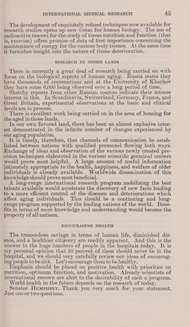 The development of exquisitely refined techniques now available for research studies opens up new vistas for human biology. ‘The use of radioactive tracers for the study of tissue nutrition and function (that is, exercise) offers promise of data of first importance concerning the maintenance of energy for the various body tissues. At the same time it furnishes insight into the nature of tissue deterioration. RESEARCH IN OTHER LANDS There is currently a great deal of research being carried on with focus on the biological aspects of human aging. Russia states they have thousands of centenarians and at the University of Kharkov they have some 6,000 being observed over a long period of time. Sketchy reports from other Russian sources indicate their intense interest in this. In Scandinavia, Switzerland, Germany, France, and Great Britain, experimental observations at the basic and clinical levels are in process. There is excellent work being carried on in the area of housing for the aged in those lands. In our own favored land, there has been an almost explosive inter- est demonstrated in the infinite number of changes experienced by our aging population. It is timely, therefore, that channels of communication be estab- lished between nations with qualified personnel flowing both ways. Exchange of ideas and observation of the various newly created pre- cision techniques elaborated in the various scientific germinal centers would prove most helpful. <A large amount of useful information intimately appropriate to the health, happiness, and welfare of older individuals is already available. Worldwide dissemination of this knowledge should prove most beneficial. _ A long-range international research program mobilizing the best talents available would accelerate the discovery of new facts leading to a more efficient control of the diseases and deteriorations which affect aging individuals. This should be a continuing and long- range program supported by the leading nations of the world. Bene- fits in terms of more knowledge and understanding would become the property of all nations. | ENCOURAGING HEALTH The tremendous savings in terms of human life, diminished dis- ease, and a healthier citizenry are readily apparent. And this is the answer to the huge numbers of people in the hospitals today. It is my personal opinion that 50 percent of them should never be in the hospital, and we should very carefully review our ideas of encourag- ing people to be sick. Let’s encourage them to be healthy. Emphasis should be placed on positive health with priorities on nutrition, optimum function, and motivation. Already scientists of international renown are alert to the desirability of such a program. World health in the future depends on the research of today. Senator Humpurey. Thank you very much for your statement. Just one or two questions.