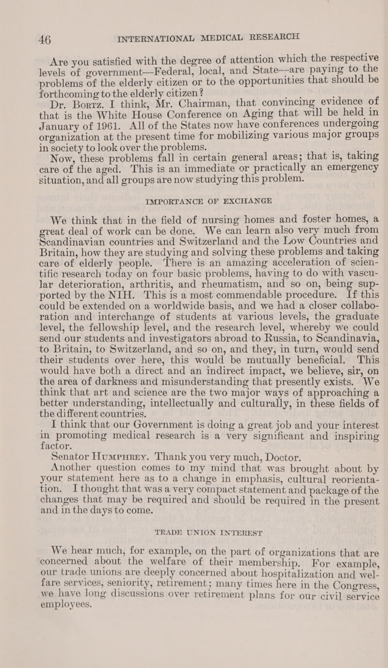 Are you satisfied with the degree of attention which the respective levels of government—Federal, local, and State—are paying to the problems of the elderly citizen or to the opportunities that should be forthcoming to the elderly citizen ? died Dr. Borrz. I think, Mr. Chairman, that convincing evidence of that is the White House Conference on Aging that will be held in January of 1961. All of the States now have conferences undergoing organization at the present time for mobilizing various major groups in society to look over the problems. | Now, these problems fall in certain general areas; that 1s, taking care of the aged. This is an immediate or practically an emergency situation, and all groups are now studying this problem. IMPORTANCE OF EXCHANGE We think that in the field of nursing homes and foster homes, a great deal of work can be done. We can learn also very much from Scandinavian countries and Switzerland and the Low Countries and Britain, how they are studying and solving these problems and taking care of elderly people. There is an amazing acceleration of scien- tific research today on four basic problems, having to do with vascu- lar deterioration, arthritis, and rheumatism, and so on, being sup- ported by the NIH. This is a most commendable procedure. If this could be extended on a worldwide basis, and we had a closer collabo- ration and interchange of students at various levels, the graduate level, the fellowship level, and the research level, whereby we could send our students and investigators abroad to Russia, to Scandinavia, to Britain, to Switzerland, and so on, and they, in turn, would send their students over here, this would be mutually beneficial. This would have both a direct and an indirect impact, we believe, sir, on the area of darkness and misunderstanding that presently exists. We think that art and science are the two major ways of approaching a better understanding, intellectually and culturally, in these fields of the different countries. J think that our Government is doing a great job and your interest 7 promoting medical research is a very significant and inspiring actor. Senator Humpurey. Thank you very much, Doctor. Another question comes to my mind that was brought about by your statement here as to a change in emphasis, cultural reorienta- tion. I thought that was a very compact statement and package of the changes that may be required and should be required in the present and in the days to come. TRADE UNION. INTEREST We hear much, for example, on the part of organizations that are concerned about the welfare of their membership. For example, our trade unions are deeply concerned about hospitalization and wel- fare services, seniority, retirement; many times here in the Congress, we have long discussions over retirement plans for our civil service employees.