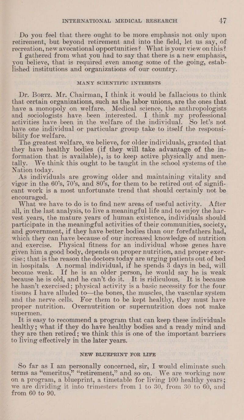 Do you feel that there ought to be more emphasis not only upon retirement, but beyond retirement and into the field, let us say, of recreation, new avocational opportunities? What is your view on this? I gathered from what you had to say that there is a new emphasis, you believe, that is required even among some of the going, estab- lished institutions and organizations of our country. MANY SCIENTIFIC INTERESTS Dr. Borrz. Mr. Chairman, I think it would be fallacious to think that certain organizations, such as the labor unions, are the ones that have a monopoly on welfare. Medical science, the anthropologists and sociologists have been interested. I think my professional activities have been in the welfare of the individual. So let’s not have one individual or particular group take to itself the responsi- bility for welfare. The greatest welfare, we believe, for older individuals, granted that they have healthy bodies Gf they will take advantage of the in- formation that is available), is to keep active physically and men- tally. We think this ought to be taught in the school systems of the Nation today. As individuals are growing older and maintaining vitality and vigor in the 60’s, 70’s, and 80’s, for them to be retired out of signifi- cant work is a most unfortunate ore that should certainly not be encouraged. What we have to do is to find new areas of useful activity. After all, in the last analysis, to live a meaningful life and to enjoy the har- vest years, the mature years of human existence, individuals should participate in the meaningful activities of their communities, society, and government, if they have better bodies than our forefathers had, which they can have because of our increased knowledge of nutr ition and exercise. Physical fitness for an individual whose genes have given him a good body, depends on proper nutrition, and proper exer- cise; that is the reason the doctors today are urging patients out of bed m hospitals. A normal individual, if he spends 3 days in bed, will _ become weak. If he is an older person, he would say he is ‘weak because he is old, and he can’t doit. It is ridiculous. It is because he hasn’t exercised ; physical activity is a basic necessity for the four tissues I have alluded to—the bones, the muscles, the vascular system and the nerve cells. For them to be kept healthy, they must have proper nutrition. Overnutrition or supernutrition does not make supermen. It is easy to recommend a program that can keep these individuals healthy; what if they do have healthy bodies and a ready mind and they are then retired; we think this is one of the important barriers to living effectively 1 in the later years. NEW BLUEPRINT FOR LIFE So far as I am personally concerned, sir, I would eliminate such terms as “emeritus,” “retirement,” and so on. We are working now on a program, a blueprint, a timetable for living 100 healthy years; we are dividing it into trimesters from 1 to Be from 30 to 60, and from 60 to 90.