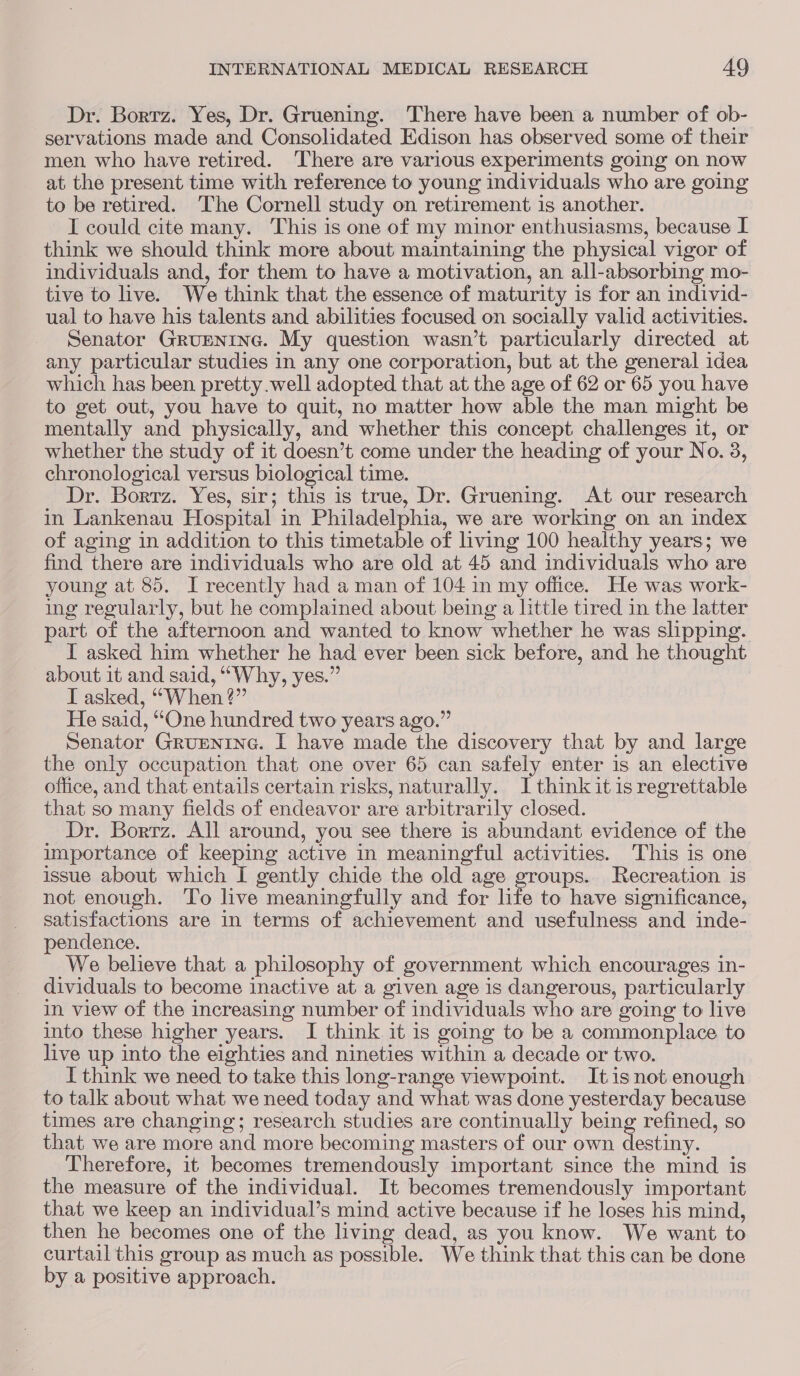 Dr. Bortz. Yes, Dr. Gruening. ‘There have been a number of ob- servations made and Consolidated Edison has observed some of their men who have retired. There are various experiments going on now at the present time with reference to young individuals who are going to be retired. The Cornell study on retirement is another. I could cite many. This is one of my minor enthusiasms, because I think we should think more about maintaining the physical vigor of individuals and, for them to have a motivation, an all-absorbing mo- tive to live. We think that the essence of maturity is for an individ- ual to have his talents and abilities focused on socially valid activities. Senator GruEenine. My question wasn’t particularly directed at any particular studies in any one corporation, but at the general idea which has been pretty.well adopted that at the age of 62 or 65 you have to get out, you have to quit, no matter how able the man might be mentally and physically, and whether this concept challenges it, or whether the study of it doesn’t come under the heading of your No. 3, chronological versus biological time. Dr. Borrz. Yes, sir; this is true, Dr. Gruening. At our research in Lankenau Hospital in Philadelphia, we are working on an index of aging in addition to this timetable of living 100 healthy years; we find there are individuals who are old at 45 and individuals who are young at 85. I recently had a man of 104 in my office. He was work- ing regularly, but he complained about being a little tired in the latter part of the afternoon and wanted to know whether he was slipping. I asked him whether he had ever been sick before, and he thought about it and said, “Why, yes.” I asked, ““When ?” He said, “One hundred two years ago.” Senator Grurentne. I have made the discovery that by and large the only occupation that one over 65 can safely enter is an elective office, and that entails certain risks, naturally. I think it is regrettable that so many fields of endeavor are arbitrarily closed. Dr. Borrz. All around, you see there is abundant evidence of the importance of keeping active in meaningful activities. This is one issue about which I gently chide the old age groups. Recreation is not enough. To live meaningfully and for life to have significance, satisfactions are in terms of achievement and usefulness and inde- pendence. We believe that a philosophy of government which encourages in- dividuals to become inactive at a given age is dangerous, particularly in view of the increasing number of individuals who are going to live into these higher years. I think it is going to be a commonplace to live up into the eighties and nineties within a decade or two. I think we need to take this long-range viewpoint. Itis not enough to talk about what we need today and what was done yesterday because times are changing; research studies are continually being refined, so that we are more and more becoming masters of our own ee Therefore, it becomes tremendously important since the mind is the measure of the individual. It becomes tremendously important that we keep an individual’s mind active because if he loses his mind, then he becomes one of the living dead, as you know. We want to curtail this group as much as possible. We think that this can be done by a positive approach.