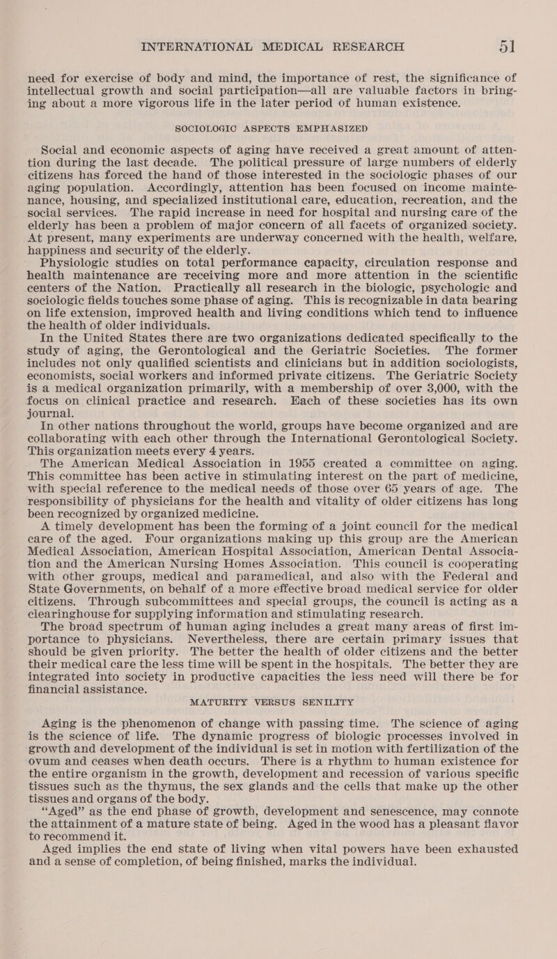 need for exercise of body and mind, the importance of rest, the significance of intellectual growth and social participation—all are valuable factors in bring- ing about a more vigorous life in the later period of human existence. SOCIOLOGIC ASPECTS EMPHASIZED Social and economie aspects of aging have received a great amount of atten- tion during the last decade. The political pressure of large numbers of elderly citizens has forced the hand of those interested in the sociologic phases of our aging population. Accordingly, attention has been focused on income mainte- nance, housing, and specialized institutional care, education, recreation, and the social services. The rapid increase in need for hospital and nursing care of the elderly has been a problem of major concern of all facets of organized society. _At present, many experiments are underway concerned with the health, welfare, happiness and security of the elderly. Physiologie studies on total performance capacity, circulation response and health maintenance are receiving more and more attention in the scientific centers of the Nation. Practically all research in the biologic, psychologic and sociologic fields touches some phase of aging. This is recognizable in data bearing on life extension, improved health and living conditions which tend to influence the health of older individuals. In the United States there are two organizations dedicated specifically to the study of aging, the Gerontological and the Geriatric Societies. The former includes not only qualified scientists and clinicians but in addition sociologists, economists, social workers and informed private citizens. The Geriatric Society is a medical organization primarily, with a membership of over 3,000, with the focus on clinical practice and research. Each of these societies has its own journal. In other nations throughout the world, groups have become organized and are collaborating with each other through the International Gerontological Society. This organization meets every 4 years. The American Medical Association in 1955 created a committee on aging. This committee has been active in stimulating interest on the part of medicine, with special reference to the medical needs of those over 65 years of age. The responsibility of physicians for the health and vitality of older citizens has long been recognized by organized medicine. A timely development has been the forming of a joint council for the medical care of the aged. Four organizations making up this group are the American Medical Association, American Hospital Association, American Dental Associa- tion and the American Nursing Homes Association. This council is cooperating with other groups, medical and paramedical, and also with the Federal and State Governments, on behalf of a more effective broad medical service for older citizens. Through subcommittees and special groups, the council is acting as a clearinghouse for supplying information and stimulating research. The broad spectrum of human aging includes a great many areas of first im- portance to physicians. Nevertheless, there are certain primary isSues that should be given priority. The better the health of older citizens and the better their medical care the less time will be spent in the hospitals. The better they are integrated into society in productive capacities the less need will there be for financial assistance. MATURITY VERSUS SENILITY Aging is the phenomenon of change with passing time. The science of aging is the science of life. The dynamic progress of biologic processes involved in growth and development of the individual is set in motion with fertilization of the ovum and ceases when death occurs. There is a rhythm to human existence for the entire organism in the growth, development and recession of various specific tissues such as the thymus, the sex glands and the cells that make up the other tissues and organs of the body. “Aged” as the end phase of growth, development and senescence, may connote the attainment of a mature state of being. Aged in the wood has a pleasant flavor to recommend it. Aged implies the end state of living when vital powers have been exhausted and a sense of completion, of being finished, marks the individual.