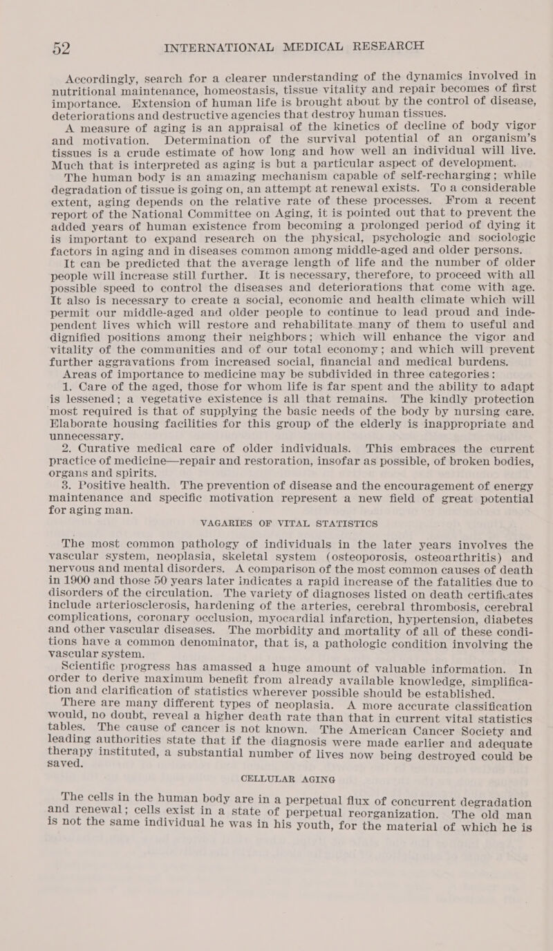 Accordingly, search for a clearer understanding of the dynamics involved in nutritional maintenance, homeostasis, tissue vitality and repair becomes of first importance. Extension of human life is brought about by the control of disease, deteriorations and destructive agencies that destroy human tissues. ; A measure of aging is an appraisal of the kinetics of decline of body vigor and motivation. Determination of the survival potential of an organism’s tissues is a crude estimate of how long and how well an individual will live. Much that is interpreted as aging is but a particular aspect of development. The human body is an amazing mechanism capable of self-recharging ; while degradation of tissue is going on, an attempt at renewal exists. To a considerable extent, aging depends on the relative rate of these processes. From a recent report of the National Committee on Aging, it is pointed out that to prevent the added years of human existence from becoming a prolonged period of dying it is important to expand research on the physical, psychologic and sociologic factors in aging and in diseases common among middle-aged and older persons. It can be predicted that the average length of life and the number of older people will increase still further. It is necessary, therefore, to proceed with all possible speed to control the diseases and deteriorations that come with age. It also is necessary to create a social, economic and health climate which will permit our middle-aged and older people to continue to lead proud and inde- pendent lives which will restore and rehabilitate many of them to useful and dignified positions among their neighbors; which will enhance the vigor and vitality of the communities and of our total economy; and which will prevent further aggravations from increased social, financial and medical burdens. Areas of importance to medicine may be subdivided in three categories: 1. Care of the aged, those for whom life is far spent and the ability to adapt is lessened; a vegetative existence is all that remains. The kindly protection ‘most required is that of supplying the basic needs of the body by nursing care. Elaborate housing facilities for this group of the elderly is inappropriate and unnecessary. 2. Curative medical care of older individuals. This embraces the current practice of medicine—repair and restoration, insofar as possible, of broken bodies, organs and spirits. 3. Positive health. The prevention of disease and the encouragement of energy maintenance and specific motivation represent a new field of great potential for aging man. VAGARIES OF VITAL STATISTICS The most common pathology of individuals in the later years involves the vascular system, neoplasia, skeletal system (osteoporosis, osteoarthritis) and nervous and mental disorders. A comparison of the most common causes of death in 1900 and those 50 years later indicates a rapid increase of the fatalities due to disorders of the circulation. The variety of diagnoses listed on death certificates include arteriosclerosis, hardening of the arteries, cerebral thrombosis, cerebral complications, coronary occlusion, myocardial infarction, hypertension, diabetes and other vascular diseases. The morbidity and mortality of all of these condi- tions have a common denominator, that is, a pathologie condition involving the vascular system. Scientific progress has amassed a huge amount of valuable information. In order to derive maximum benefit from already available knowledge, simplifica- tion and clarification of statistics wherever possible should be established. There are many different types of neoplasia. A more accurate classification would, no doubt, reveal a higher death rate than that in current vital statistics tables. The cause of cancer is not known. The American Cancer Society and leading authorities state that if the diagnosis were made earlier and adequate caer instituted, a substantial number of lives now being destroyed could be saved. CELLULAR AGING The cells in the human body are in a perpetual flux of concurrent degradation and renewal ; cells exist in a state of perpetual reorganization. The old man is not the same individual he was in his youth, for the material of which he is