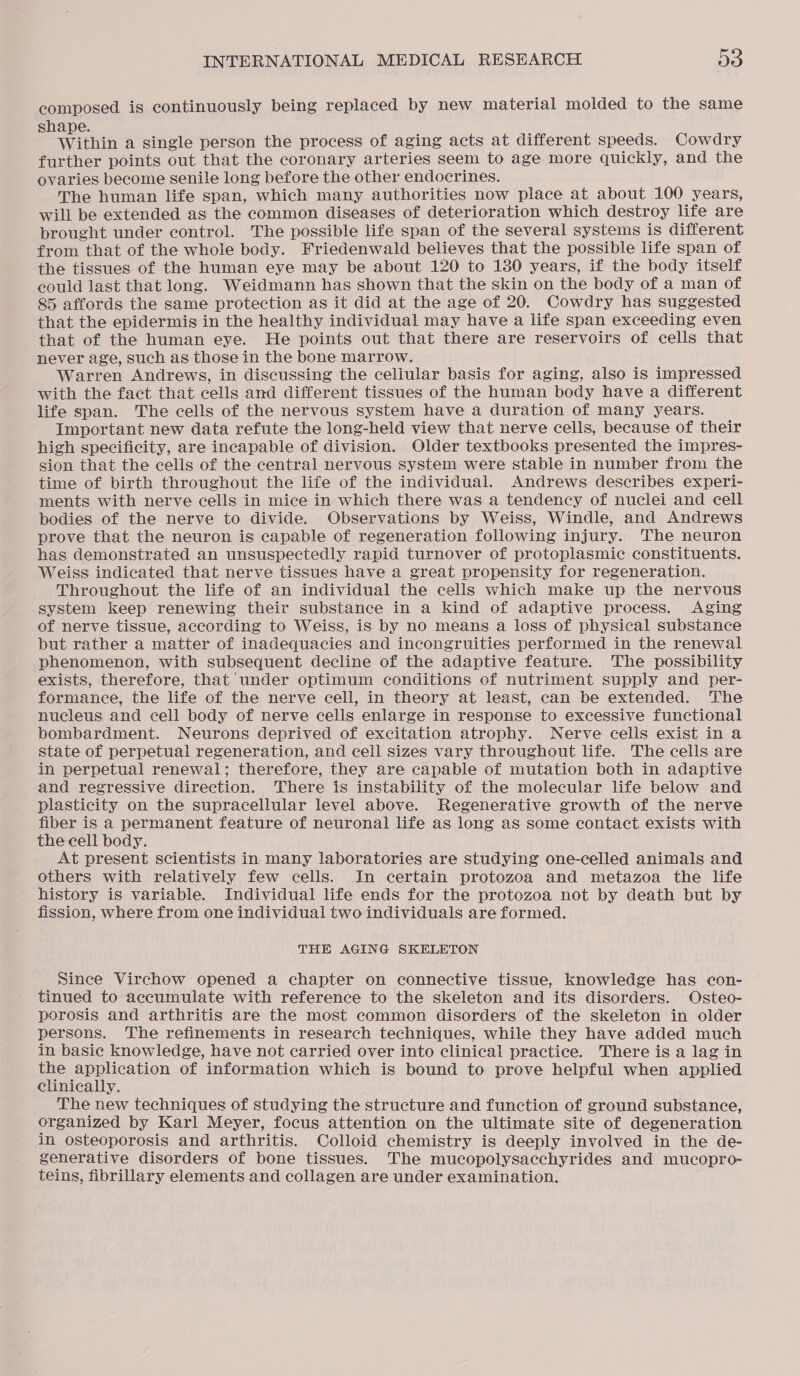 composed is continuously being replaced by new material molded to the same shape. Within a single person the process of aging acts at different speeds. Cowdry further points out that the coronary arteries seem to age more quickly, and the ovaries become senile long before the other endocrines. The human life span, which many authorities now place at about 100 years, will be extended as the common diseases of deterioration which destroy life are brought under control. The possible life span of the several systems is different from that of the whole body. Friedenwald believes that the possible life span of the tissues of the human eye may be about 120 to 180 years, if the body itself could last that long. Weidmann has shown that the skin on the body of a man of 85 affords the same protection as it did at the age of 20. Cowdry has suggested that the epidermis in the healthy individual may have a life span exceeding even that of the human eye. He points out that there are reservoirs of cells that never age, such as those in the bone marrow. Warren Andrews, in discussing the cellular basis for aging, also is impressed with the fact that cells and different tissues of the human body have a different life span. The cells of the nervous system have a duration of many years. Important new data refute the long-held view that nerve cells, because of their high specificity, are incapable of division. Older textbooks presented the impres- sion that the cells of the central nervous system were stable in number from the time of birth throughout the life of the individual. Andrews describes experi- ments with nerve cells in mice in which there was a tendency of nuclei and cell bodies of the nerve to divide. Observations by Weiss, Windle, and Andrews prove that the neuron is capable of regeneration following injury. The neuron has demonstrated an unsuspectedly rapid turnover of protoplasmic constituents. Weiss indicated that nerve tissues have a great propensity for regeneration. Throughout the life of an individual the cells which make up the nervous system keep renewing their substance in a kind of adaptive process. Aging of nerve tissue, according to Weiss, is by no means a loss of physical substance but rather a matter of inadequacies and incongruities performed in the renewal phenomenon, with subsequent decline of the adaptive feature. The possibility exists, therefore, that under optimum conditions of nutriment supply and per- formance, the life of the nerve cell, in theory at least, can be extended. The nucleus and cell body of nerve cells enlarge in response to excessive functional bombardment. Neurons deprived of excitation atrophy. Nerve cells exist in a state of perpetual regeneration, and cell sizes vary throughout life. The cells are in perpetual renewal; therefore, they are capable of mutation both in adaptive and regressive direction. There is instability of the molecular life below and plasticity on the supracellular level above. Regenerative growth of the nerve fiber is a permanent feature of neuronal life as long as some contact exists with the cell body. At present scientists in many laboratories are studying one-celled animals and others with relatively few cells. In certain protozoa and metazoa the life history is variable. Individual life ends for the protozoa not by death but by fission, where from one individual two individuals are formed. THE AGING SKELETON Since Virchow opened a chapter on connective tissue, knowledge has con- tinued to accumulate with reference to the skeleton and its disorders. Osteo- porosis and arthritis are the most common disorders of the skeleton in older persons. The refinements in research techniques, while they have added much in basic knowledge, have not carried over into clinical practice. There is a lag in the application of information which is bound to prove helpful when applied clinically. The new techniques of studying the structure and function of ground substance, organized by Karl Meyer, focus attention on the ultimate site of degeneration in osteoporosis and arthritis. Colloid chemistry is deeply involved in the de- generative disorders of bone tissues. The mucopolysacchyrides and mucopro- teins, fibrillary elements and collagen are under examination.