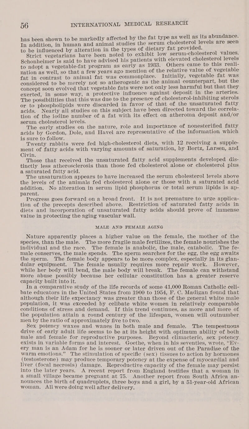 hown. to be markedly affected by the fat type as well as its abundance. SE in human and animal studies the serum cholesterol levels are seen to be influenced by alteration in the types of dietary fat provided. Strict vegetarians have been noted to exhibit low serum-cholesterol values. Schonheimer is said to have advised his patients with elevated cholesterol levels to adopt a vegetable-fat program as early as 1933. Others came to this reali- zation as well, so that a few years ago mention of the relative value of vegetable fat in contrast to animal fat was commonplace. Initially, vegetable fat was considered to be merely not so atherogenic as the animal counterpart, but the concept soon evolved that vegetable fats were not only less harmful but that they exerted, in some way, a protective influence against deposit in the arteries. The possibilities that this was due to the presence of cholesterol-inhibiting sterols or to phospholipids were discarded in favor of that of the unsaturated fatty acids. Nearly all studies on this subject have been directed toward the correla- tion of the iodine number of a fat with its effect on atheroma deposit and/or serum cholesterol levels. The early studies on the nature, role and importance of nonesterified fatty acids by Gordon, Dole, and Havel are representative of the information which is sure to follow. Twenty rabbits were fed high-cholesterol diets, with 12 receiving a supple- ment of fatty acids with varying amounts of saturation, by Bortz, Larsen, and Civin. Those that received the unsaturated fatty acid supplements developed dis- tinctly less atherosclerosis than those fed cholesterol alone or cholesterol plus a saturated fatty acid. The unsaturation appears to have increased the serum cholesterol levels above the levels of the animals fed cholesterol alone or those with a saturated acid addition. No alteration in serum lipid phosphorus or total serum lipids is ap- parent. Progress goes forward on a broad front. It is not premature to urge applica- tion of the precepts described above. Restriction of saturated fatty acids in diets and incorporation of unsaturated fatty acids should prove of immense value in protecting the aging vascular wall. MALE AND FEMALE AGING Nature apparently places a higher value on the female, the mother of the species, than the male. The more fragile male fertilizes, the female nourishes the individual and the race. The female is anabolic, the male, catabolic. The fe- male conserves, the male spends. The sperm searches for the egg, the egg awaits the sperm. The female body appears to be more complex, especially in its glan- dular equipment. The female usually requires more repair work. However, while her body will bend, the male body will break. The female can withstand more abuse possibly because her cellular constitution has a greater reserve capacity built into it. . In a comparative study of the life records of some 41,000 Roman Catholic celi- bate educators in the United States from 1900 to 1954, F. C. Madigan found that although their life expectancy was greater than those of the general white male population, it was exceeded by celibate white women in relatively comparable conditions of stress and demand. If this trend continues, as more and more of the population attain a round century of the lifespan, women will outnumber men by the ratio of approximately five to two. Sex potency waxes and wanes in both male and female. The tempestuous drive of early adult life seems to be at its height with optimum ability of both male and female for reproductive purposes. Beyond climacteric, sex potency exiSts in variable forms and interest. Goethe, when in his seventies, wrote, “Ev- ery man is an Adam for he is sooner or later driven out of the Paradise of the warm emotions.” The stimulation of specific (sex) tissues to action by hormones (testosterone) may produce temporary potency at the expense of myocardial and liver (focal necrosis) damage. Reproductive capacity of the female may persist into the later years. A recent report from England testifies that a woman in a small village became pregnant at 75. Another report from South Africa an- nounces the birth of quadruplets, three boys and a girl, by a 51-year-old African woman. All were doing well after delivery.