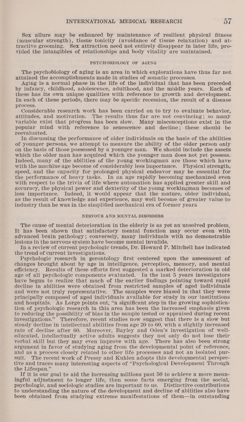 Sex allure may be enhanced by maintenance of resilient physical fitness (muscular strength), tissue tonicity (avoidance of tissue relaxation) and at- tractive grooming. Sex attraction need not entirely disappear in later life, pro- vided the intangibles of relationships and body vitality are maintained. PSYCHOBIOLOGY OF AGING The psychobiology of aging is an area in which explorations have thus far not attained the accomplishments made in studies of somatic processes. Aging is a normal phase in tthe life of the individual that has been preceded by infancy, childhood, adolescence, adulthood, and the middle years. Hach of these has its own unique qualities with reference to growth and development. In each of these periods, there may be specific recession, the result of a disease process. Considerable research work has been carried on to try to evaluate behavior, attitudes, and motivation. The results thus far are not convincing; so many variable exist that progress has been slow. Many misconceptions exist in the popular mind with reference to senescence and decline; these should be reevaluated. In discussing the performance of older individuals on the basis of ‘the abilities of younger persons, we attempt to measure the ability of the older person only on the basis of those possessed by a younger man. We should include the assets which the older man has acquired which the younger man does not yet possess. Indeed, many of the abilities of the young workingman are those which have with the machine age become of considerably less importance. Physical strength, speed, and the capacity for prolonged physical endeavor may be essential for the performance of heavy tasks. In an age rapidly becoming mechanized even with respect to the trivia of life where automation has applied greater skill and accuracy, the physical power and dexterity of the young workingman becomes of less importance. Indeed, it would appear that the mature, older individual, as the result of knowledge and experience, may well become of greater value to industry than he was in the simplified mechanical era of former years NERVOUS AND MENTAL DISORDERS The cause of mental deterioration in the elderly is as yet an unsolved problem, It has been shown that satisfactory mental function may occur even with advanced brain pathology; conversely, many individuals with no demonstrable lesions in the nervous system have become mental invalids. In a review of current psychologic trends, Dr. Howard P. Mitchell has indicated the trend of current investigations. . Psychologie research in gerontology first centered upon the assessment of changes brought about by age in intelligence, perception, memory, and mental efficiency. Results of these efforts first suggested a marked deterioration in old age of all psychologic components evaluated. In the last 5 years investigators have begun to realize that much of the earlier findings pointing toward rapid decline in abilities were obtained from restricted samples of aged individuals and were not truly representative. The samples were biased in that they were principally composed of aged individuals available for study in our institutions and hospitals. As Lorge points out, ‘‘a significant step in the growing sophistica- tion of psychologic research in this area has been the increased emphasis given to reducing the possibility of bias in the sample tested or appraised during recent investigations.” ‘Therefore, recent studies now suggest that there is a slow but steady decline in intellectual abilities from age 20 to 60, with a slightly increased rate of decline after 60. Moreover, Bayley and Oden’s investigation of well- educated, intellectually active adults suggests they not only do not lose their verbal skill but they may even improve with age. There has also been strong argument in favor of studying aging from the developmental point of reference, and as a process closely related to other life processes and not an isolated pur- suit. The recent work of Pressy and Kuhlen adopts this developmental perspec- tive and traces many interesting aspects of “Psychological Development Through the Lifespan.” If it is our goal to aid the increasing millions past 50 to achieve a more mean- ingful adjustment to longer life, then some facts emerging from the social, psychologic, and sociologic studies are important to us. Distinctive contributions to understanding the nature of the development and decline of abilities also have been obtained from studying extreme manifestations of them—in outstanding