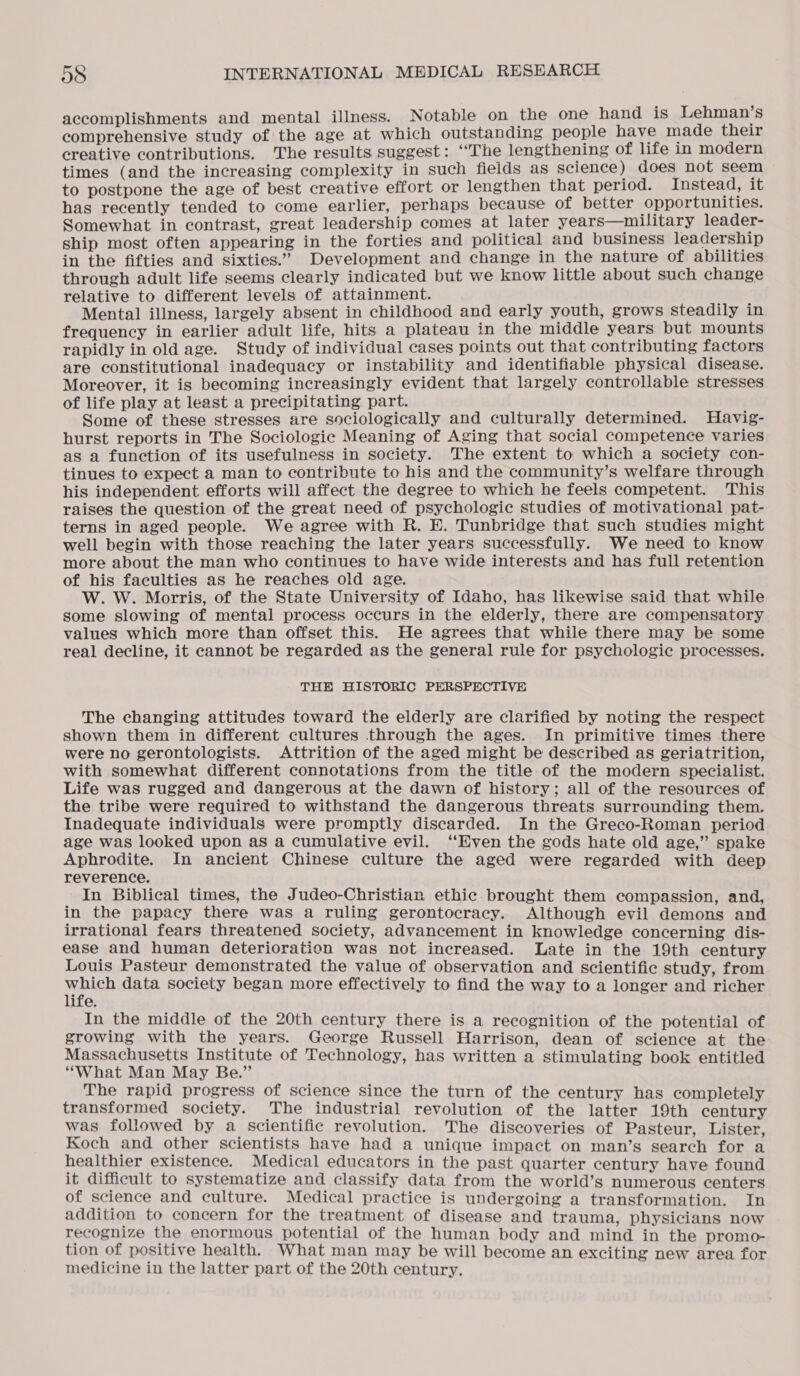 accomplishments and mental illness. Notable on the one hand is Lehman’s comprehensive study of the age at which outstanding people have made their creative contributions. The results suggest: “The lengthening of life in modern times (and the increasing complexity in such fields as science ) does not seem to postpone the age of best creative effort or lengthen that period. Instead, it has recently tended to come earlier, perhaps because of better opportunities. Somewhat in contrast, great leadership comes at later years—umilitary leader- ship most often appearing in the forties and political and business leadership in the fifties and sixties.” Development and change in the nature of abilities through adult life seems clearly indicated but we know little about such change relative to different levels of attainment. Mental illness, largely absent in childhood and early youth, grows steadily in frequency in earlier adult life, hits a plateau in the middle years but mounts rapidly in old age. Study of individual cases points out that contributing factors are constitutional inadequacy or instability and identifiable physical disease. Moreover, it is becoming increasingly evident that largely controllable stresses of life play at least a precipitating part. Some of these stresses are sociologically and culturally determined. Havig- hurst reports in The Sociologic Meaning of Aging that social competence varies as a function of its usefulness in society. The extent to which a society con- tinues to expect a man to contribute to his and the community’s welfare through his independent efforts will affect the degree to which he feels competent. This raises the question of the great need of psychologic studies of motivational pat- terns in aged people. We agree with R. E. Tunbridge that such studies might well begin with those reaching the later years successfully. We need to know more about the man who continues to have wide interests and has full retention of his faculties as he reaches old age. W. W. Morris, of the State University of Idaho, has likewise said that while some slowing of mental process occurs in the elderly, there are compensatory values which more than offset this. He agrees that while there may be some real decline, it cannot be regarded as the general rule for psychologic processes. THE HISTORIC PERSPECTIVE The changing attitudes toward the elderly are clarified by noting the respect shown them in different cultures through the ages. In primitive times there were no gerontologists. Attrition of the aged might be described as geriatrition, with somewhat different connotations from the title of the modern specialist. Life was rugged and dangerous at the dawn of history; all of the resources of the tribe were required to withstand the dangerous threats surrounding them. Inadequate individuals were promptly discarded. In the Greco-Roman period age was looked upon as a cumulative evil. “Even the gods hate old age,” spake Aphrodite. In ancient Chinese culture the aged were regarded with deep reverence. In Biblical times, the Judeo-Christian ethic brought them compassion, and, in the papacy there was a ruling gerontocracy. Although evil demons and irrational fears threatened society, advancement in knowledge concerning dis- ease and human deterioration was not increased. Late in the 19th century Louis Pasteur demonstrated the value of observation and scientific study, from which data society began more effectively to find the way to a longer and richer life. In the middle of the 20th century there is a recognition of the potential of growing with the years. George Russell Harrison, dean of science at the Massachusetts Institute of Technology, has written a stimulating book entitled “What Man May Be.” The rapid progress of science since the turn of the century has completely transformed society. The industrial revolution of the latter 19th century was followed by a scientific revolution. The discoveries of Pasteur, Lister, Koch and other scientists have had a unique impact on man’s search for a healthier existence. Medical educators in the past quarter century have found it difficult to systematize and classify data from the world’s numerous centers of science and culture. Medical practice is undergoing a transformation. In addition to concern for the treatment of disease and trauma, physicians now recognize the enormous potential of the human body and mind in the promo- tion of positive health. What man may be will become an exciting new area for medicine in the latter part of the 20th century.