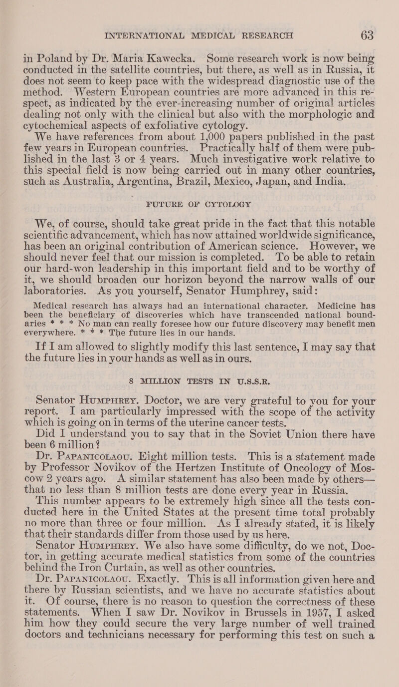 in Poland by Dr. Maria Kawecka. Some research work is now being conducted in the satellite countries, but there, as well as in Russia, it does not seem to keep pace with the widespread diagnostic use of the method. Western European countries are more advanced in this re- spect, as indicated by the ever-increasing number of original articles dealing not only with the clinical but also with the morphologic and cytochemical aspects of exfoliative cytology. We have references from about 1,000 papers published in the past few years in European countries. Practically half of them were pub- lished in the last 3 or 4 years. Much investigative work relative to this special field is now being carried out in many other countries, such as Australia, Argentina, Brazil, Mexico, Japan, and India. FUTURE OF CYTOLOGY We, of course, should take great pride in the fact that this notable scientific advancement, which has now attained worldwide significance, has been an original contribution of American science. However, we should never feel that our mission is completed. To be able to retain our hard-won leadership in this important field and to be worthy of it, we should broaden our horizon beyond the narrow walls of our laboratories. As you yourself, Senator Humphrey, said: Medical research has always had an international character. Medicine has been the beneficiary of discoveries which have transcended national bound- aries * * * No man can really foresee how our future discovery may benefit men everywhere. * * * The future lies in our hands. If I am allowed to slightly modify this last sentence, I may say that the future lies in your hands as well as in ours. 8 MILLION TESTS IN U.S.S.R. Senator Humpurey. Doctor, we are very grateful to you for your report. J am particularly impressed with the scope of the activity which is going on in terms of the uterine cancer tests. Did I understand you to say that in the Soviet Union there have been 6 million ? Dr. Papanicotaou. Eight million tests. This is a statement made by Professor Novikov of the Hertzen Institute of Oncology of Mos- cow 2 years ago. A similar statement has also been made by others— that no less than 8 million tests are done every year in Russia. This number appears to be extremely high since all the tests con- ducted here in the United States at the present time total probably no more than three or four million. As I already stated, it is likely that their standards differ from those used by us here. Senator Humpurey. We also have some difficulty, do we not, Doc- tor, in getting accurate medical statistics from some of the countries behind the Iron Curtain, as well as other countries. Dr. PapantcoLaovu. Exactly. This is all information given here and there by Russian scientists, and we have no accurate statistics about it. Of course, there is no reason to question the correctness of these statements. When I saw Dr. Novikov in Brussels in 1957, I asked him how they could secure the very large number of well trained doctors and technicians necessary for performing this test on such a