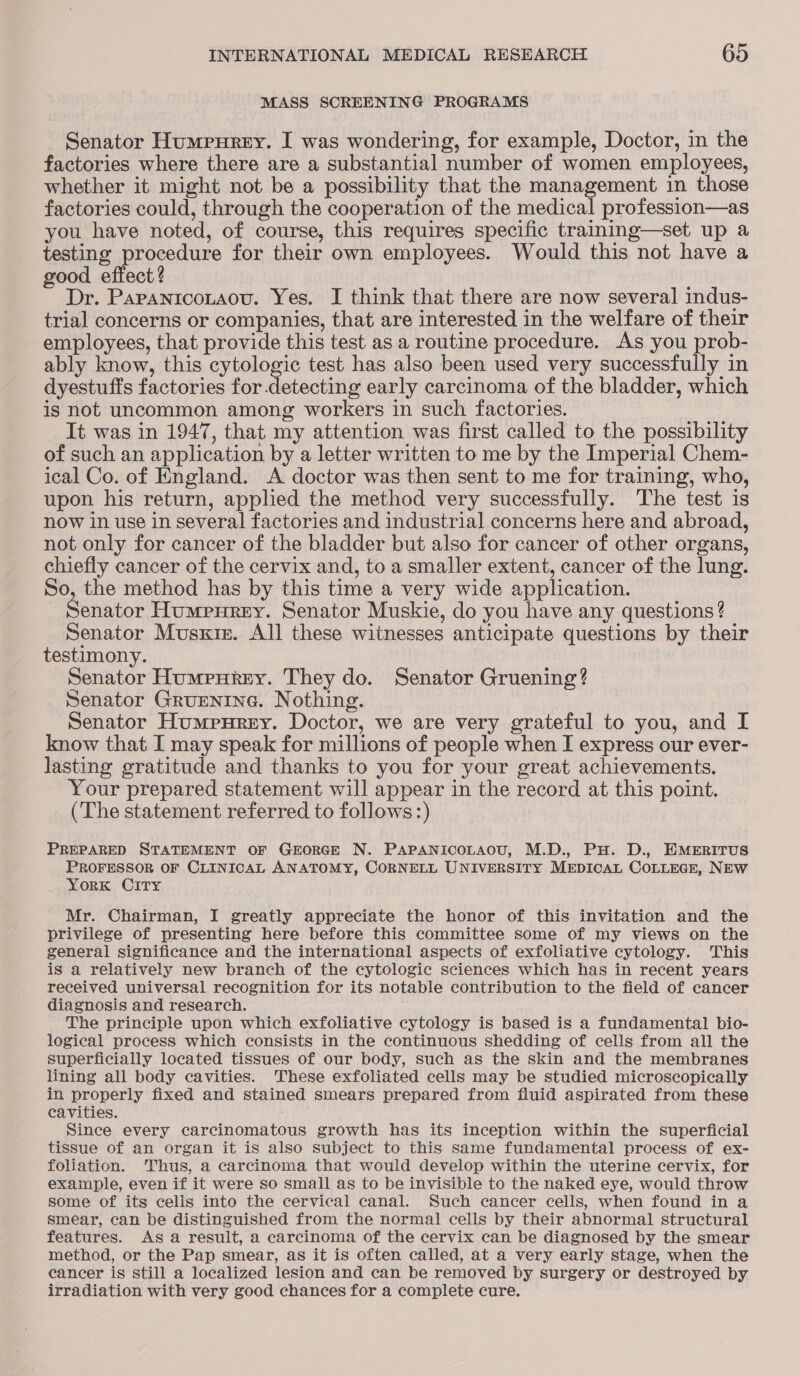 MASS SCREENING PROGRAMS Senator Humrurey. I was wondering, for example, Doctor, in the factories where there are a substantial number of women employees, whether it might not be a possibility that the management in those factories could, through the cooperation of the medical profession—as you have noted, of course, this requires specific training—set up a testing procedure for their own employees. Would this not have a good effect? Dr. Paranicotaou. Yes. I think that there are now several indus- trial concerns or companies, that are interested in the welfare of their employees, that provide this test as a routine procedure. As you prob- ably know, this cytologic test has also been used very successfully in dyestuffs factories for detecting early carcinoma of the bladder, which is not uncommon among workers in such factories. It was in 1947, that my attention was first called to the possibility of such an application by a letter written to me by the Imperial Chem- ical Co. of England. <A doctor was then sent to me for training, who, upon his return, applied the method very successfully. The test is now in use in several factories and industrial concerns here and abroad, not only for cancer of the bladder but also for cancer of other organs, chiefly cancer of the cervix and, to a smaller extent, cancer of the lung. So, the method has by this time a very wide application. Senator Humpnrey. Senator Muskie, do you have any questions ? Senator Musxiz. All these witnesses anticipate questions by their testimony. Senator Humpnkery. They do. Senator Gruening? Senator Grugntne. Nothing. Senator Humpurey. Doctor, we are very grateful to you, and I know that I may speak for millions of people when I express our ever- lasting gratitude and thanks to you for your great achievements. Your prepared statement will appear in the record at this point. (The statement referred to follows:) PREPARED STATEMENT OF GEORGE N. PAPANICOLAOU, M.D., PH. D., EMERITUS PROFESSOR OF CLINICAL ANATOMY, CORNELL UNIVERSITY MEDICAL COLLEGE, NEW YORK CITY Mr. Chairman, I greatly appreciate the honor of this invitation and the privilege of presenting here before this committee some of my views on the general significance and the international aspects of exfoliative cytology. This is a relatively new branch of the cytologic sciences which has in recent years received universal recognition for its notable contribution to the field of cancer diagnosis and research. The principle upon which exfoliative cytology is based is a fundamental bio- logical process which consists in the continuous shedding of cells from all the superficially located tissues of our body, such as the skin and the membranes lining all body cavities. These exfoliated cells may be studied microscopically in properly fixed and stained smears prepared from fluid aspirated from these cavities. Since every carcinomatous growth has its inception within the superficial tissue of an organ it is also subject to this same fundamental process of ex- foliation. Thus, a carcinoma that would develop within the uterine cervix, for example, even if it were so small as to be invisible to the naked eye, would throw some of its cells into the cervical canal. Such cancer cells, when found in a smear, can be distinguished from the normal cells by their abnormal structural features. Asa result, a carcinoma of the cervix can be diagnosed by the smear method, or the Pap smear, as it is often called, at a very early stage, when the cancer is still a localized lesion and can be removed by surgery or destroyed by irradiation with very good chances for a complete cure.