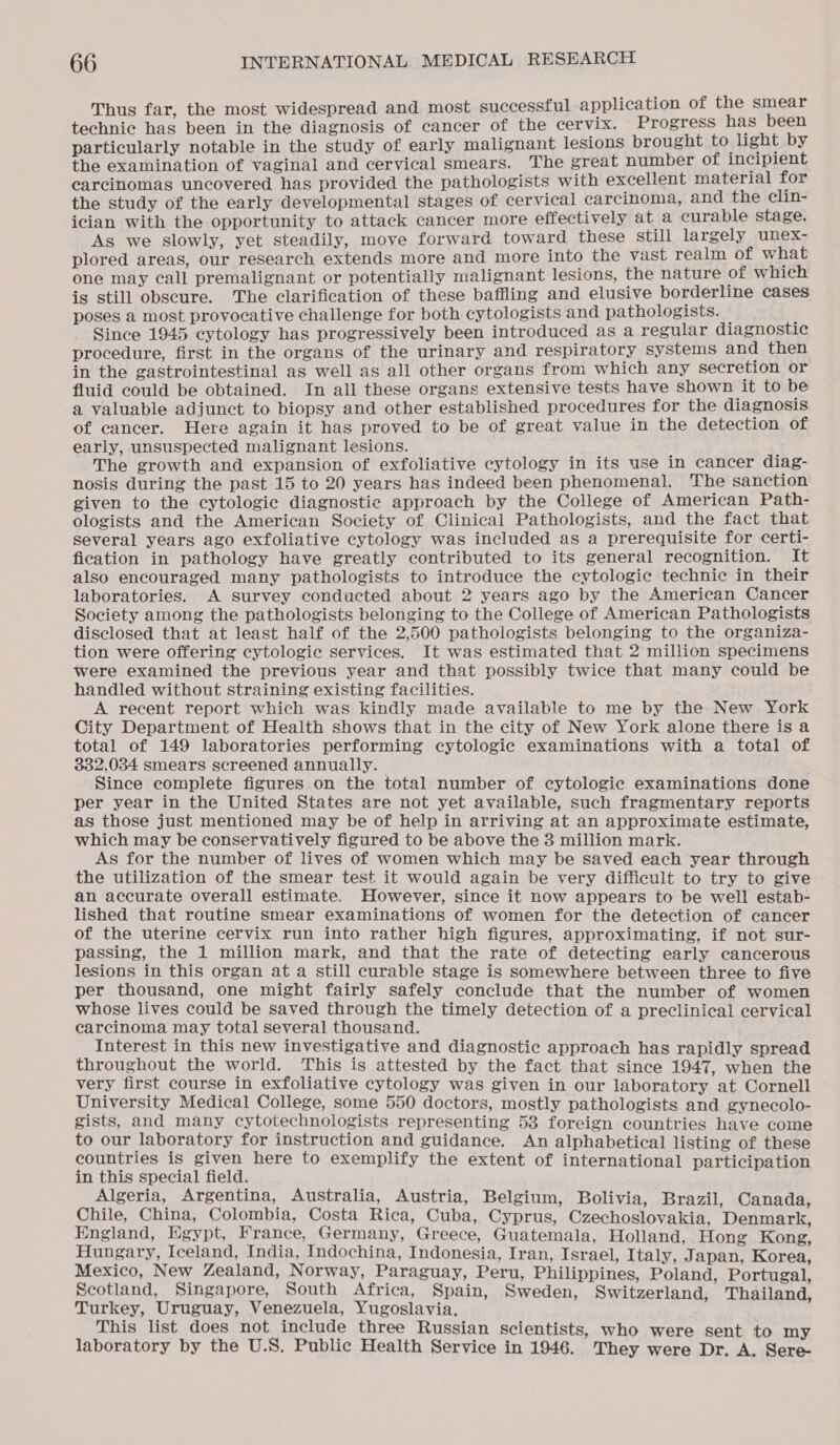 Thus far, the most widespread and most successful application of the smear technic has been in the diagnosis of cancer of the cervix. Progress has been particularly notable in the study of early malignant lesions brought to light by the examination of vaginal and cervical smears. The great number of incipient carcinomas uncovered has provided the pathologists with excellent material for the study of the early developmental stages of cervical carcinoma, and the clin- ician with the opportunity to attack cancer more effectively at a curable stage. As we slowly, yet steadily, move forward toward these still largely unex- plored areas, our research extends more and more into the vast realm of what one may call premalignant or potentially malignant lesions, the nature of which is still obscure. The clarification of these baffling and elusive borderline cases poses a most provocative challenge for both cytologists and pathologists. Since 1945 cytology has progressively been introduced as a regular diagnostic procedure, first in the organs of the urinary and respiratory systems and then in the gastrointestinal as well as all other organs from which any secretion or fluid could be obtained. In all these organs extensive tests have shown it to be a valuable adjunct to biopsy and other established procedures for the diagnosis of cancer. Here again it has proved to be of great value in the detection of early, unsuspected malignant lesions. The growth and expansion of exfoliative cytology in its use in cancer diag- nosis during the past 15 to 20 years has indeed been phenomenal. The sanction given to the cytologic diagnostic approach by the College of American Path- ologists and the American Society of Clinical Pathologists, and the fact that several years ago exfoliative cytology was included as a prerequisite for certi- fication in pathology have greatly contributed to its general recognition. It also encouraged many pathologists to introduce the cytologic technic in their laboratories. A survey conducted about 2 years ago by the American Cancer Society among the pathologists belonging to the College of American Pathologists disclosed that at least half of the 2,500 pathologists belonging to the organiza- tion were offering cytologic services. It was estimated that 2 million specimens were examined the previous year and that possibly twice that many could be handled without straining existing facilities. A recent report which was kindly made available to me by the New York City Department of Health shows that in the city of New York alone there is a total of 149 laboratories performing cytologic examinations with a total of 332,034 smears screened annually. | Since complete figures on the total number of cytologic examinations done per year in the United States are not yet available, such fragmentary reports as those just mentioned may be of help in arriving at an approximate estimate, which may be conservatively figured to be above the 3 million mark. As for the number of lives of women which may be saved each year through the utilization of the smear test it would again be very difficult to try to give an accurate overall estimate. However, since it now appears to be well estab- lished that routine smear examinations of women for the detection of cancer of the uterine cervix run into rather high figures, approximating, if not sur- passing, the 1 million mark, and that the rate of detecting early cancerous lesions in this organ at a still curable stage is somewhere between three to five per thousand, one might fairly safely conclude that the number of women whose lives could be saved through the timely detection of a preclinical cervical carcinoma may total several thousand. Interest in this new investigative and diagnostic approach has rapidly spread throughout the world. This is attested by the fact that since 1947, when the very first course in exfoliative cytology was given in our laboratory at Cornell University Medical College, some 550 doctors, mostly pathologists and gynecolo- gists, and many cytotechnologists representing 53 foreign countries have come to our laboratory for instruction and guidance. An alphabetical listing of these countries is given here to exemplify the extent of international participation in this special field. Algeria, Argentina, Australia, Austria, Belgium, Bolivia, Brazil, Canada, Chile, China, Colombia, Costa Rica, Cuba, Cyprus, Czechoslovakia, Denmark, England, Egypt, France, Germany, Greece, Guatemala, Holland, Hong Kong, Hungary, Iceland, India, Indochina, Indonesia, Iran, Israel, Italy, Japan, Korea, Mexico, New Zealand, Norway, Paraguay, Peru, Philippines, Poland, Portugal, Scotland, Singapore, South Africa, Spain, Sweden, Switzerland, Thailand, Turkey, Uruguay, Venezuela, Yugoslavia. This list does not include three Russian scientists, who were sent to my laboratory by the U.S. Public Health Service in 1946. They were Dr. A. Sere-