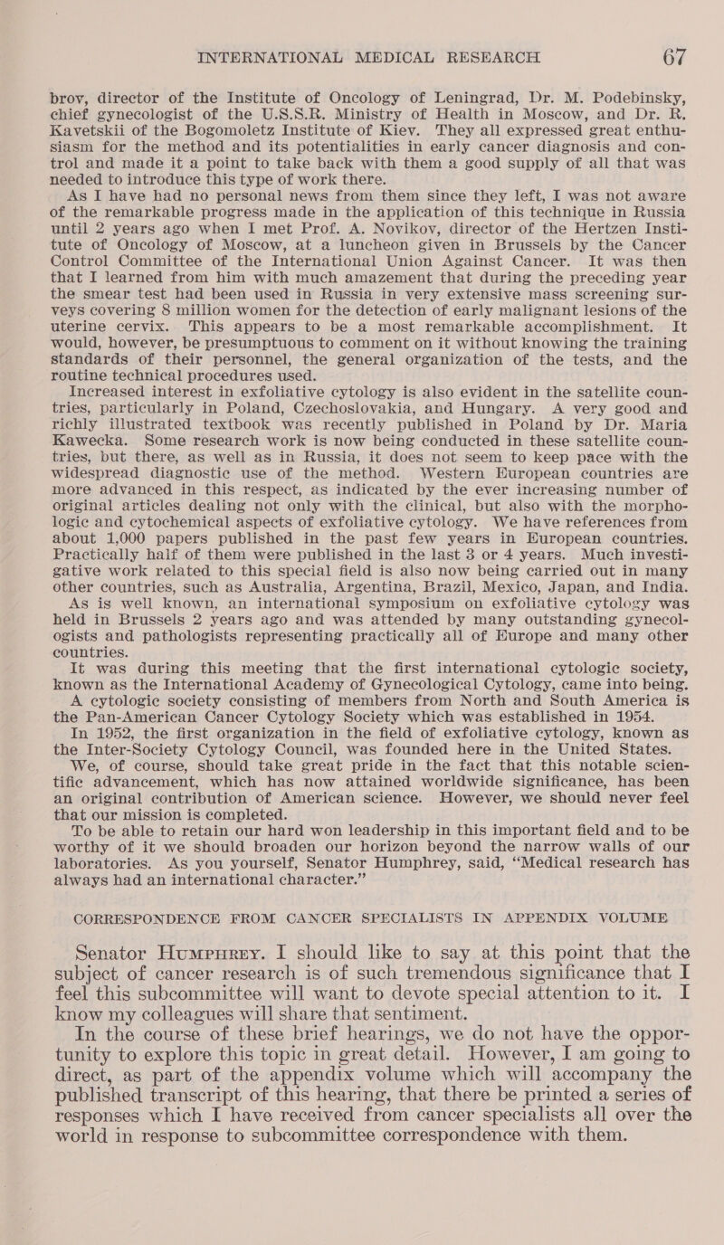 brov, director of the Institute of Oncology of Leningrad, Dr. M. Podebinsky, chief gynecologist of the U.S.S.R. Ministry of Health in Moscow, and Dr. R. Kavetskii of the Bogomoletz Institute of Kiev. They all expressed great enthu- siasm for the method and its potentialities in early cancer diagnosis and con- trol and made it a point to take back with them a good supply of all that was needed to introduce this type of work there. As I have had no personal news from them since they left, I was not aware of the remarkable progress made in the application of this technique in Russia until 2 years ago when I met Prof. A. Novikov, director of the Hertzen Insti- tute of Oncology of Moscow, at a luncheon given in Brussels by the Cancer Control Committee of the International Union Against Cancer. It was then that I learned from him with much amazement that during the preceding year the smear test had been used in Russia in very extensive mass screening sur- veys covering 8 million women for the detection of early malignant lesions of the uterine cervix. This appears to be a most remarkable accomplishment. It would, however, be presumptuous to comment on it without knowing the training standards of their personnel, the general organization of the tests, and the routine technical procedures used. Increased interest in exfoliative cytology is also evident in the satellite coun- tries, particularly in Poland, Czechoslovakia, and Hungary. A very good and richly illustrated textbook was recently published in Poland by Dr. Maria Kawecka. Some research work is now being conducted in these satellite coun- tries, but there, as well as in Russia, it does not seem to keep pace with the widespread diagnostic use of the method. Western European countries are more advanced in this respect, as indicated by the ever increasing number of original articles dealing not only with the clinical, but also with the morpho- logic and cytochemical aspects of exfoliative cytology. We have references from about 1,000 papers published in the past few years in European countries. Practically haif of them were published in the last 3 or 4 years. Much investi- gative work related to this special field is also now being carried out in many other countries, such as Australia, Argentina, Brazil, Mexico, Japan, and India. As is well known, an international symposium on exfoliative cytology was held in Brussels 2 years ago and was attended by many outstanding gynecol- ogists and pathologists representing practically all of Kurope and many other countries. It was during this meeting that the first international cytologic society, known as the International Academy of Gynecological Cytology, came into being. A cytologic society consisting of members from North and South America is the Pan-American Cancer Cytology Society which was established in 1954. In 1952, the first organization in the field of exfoliative cytology, known as the Inter-Society Cytology Council, was founded here in the United States. We, of course, should take great pride in the fact that this notable scien- tifie advancement, which has now attained worldwide significance, has been an original contribution of American science. However, we should never feel that our mission is completed. To be able to retain our hard won leadership in this important field and to be worthy of it we should broaden our horizon beyond the narrow walls of our laboratories. As you yourself, Senator Humphrey, said, “Medical research has always had an international character.” CORRESPONDENCE FROM CANCER SPECIALISTS IN APPENDIX VOLUME Senator Humpurey. I should like to say at this point that the subject of cancer research is of such tremendous significance that I feel this subcommittee will want to devote special attention to it. I know my colleagues will share that sentiment. In the course of these brief hearings, we do not have the oppor- tunity to explore this topic in great detail. However, I am going to direct, as part of the appendix volume which will accompany the published transcript of this hearing, that there be printed a series of responses which I have received from cancer specialists all over the world in response to subcommittee correspondence with them.