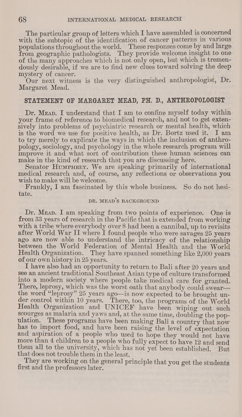 The particular group of letters which I have assembled is concerned with the subtopic of the identification of cancer patterns In various populations throughout the world. These responses come by and large from geographic pathologists. They provide welcome insight to one of the many approaches which is not only open, but which is tremen- dously desirable, if we are to find new clues toward solving the deep mystery of cancer. ay Our next witness is the very distinguished anthropologist, Dr. Margaret Mead. STATEMENT OF MARGARET MEAD, PH. D., ANTHROPOLOGIST Dr. Meap. I understand that I am to confine myself today within your frame of reference to biomedical research, and not to get exten- sively into problems of psychiatric research or mental health, which is the word we use for positive health, as Dr. Bortz used it. I am to try merely to explicate the ways in which the inclusion of anthro- pology, sociology, and psychology in the whole research program will improve it and what sort of contribution these human sciences can make in the kind of research that you are discussing here. Senator Humpurey. We are speaking primarily of international medical research and, of course, any reflections or observations you wish to make will be welcome. Frankly, I am fascinated by this whole business. So do not hesi- tate. DR. MEAD’S BACKGROUND Dr. Mzap. I am speaking from two points of experience. One is from 33 years of research in the Pacific that is extended from working with a tribe where everybody over 8 had been a cannibal, up to revisits after World War II where I found people who were savages 25 years ago are now able to understand the intricacy of the relationship between the World Federation of Mental Health and the World Health Organization. They have spanned something like 2,000 years of our own history in 25 years. I have also had an opportunity to return to Bali after 20 years and see an ancient traditional Southeast Asian type of culture transformed into a modern society where people take medical care for granted. There, leprosy, which was the worst oath that anybody could swear— the word “leprosy” 25 years ago—is now expected to be brought un- der control within 10 years. There, too, the programs of the World Health Organization and UNICEF have been wiping out such scourges as malaria and yaws and, at the same time, doubling the pop- ulation. ‘These programs have been making Bali a country that now has to import food, and have been raising the level of expectation and aspiration of a people who used to hope they would not have more than 4 children to a people who fully expect to have 12 and send them all to the university, which has not yet been established. But ats not ole them in the least. ey are working on the general principle that you ge first and the protdsars tater . ee hese