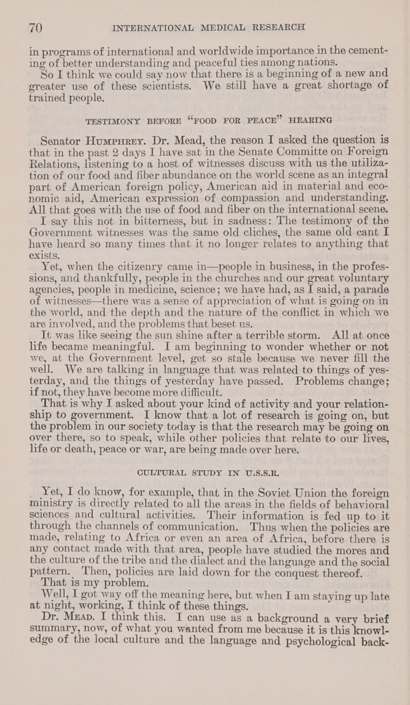 in programs of international and worldwide importance in the cement- ing of better understanding and peaceful ties among nations. So I think we could say now that there is a beginning of a new and ereater use of these scientists. We still have a great shortage of trained people. TESTIMONY BEFORE “FOOD FOR PEACE” HEARING Senator Humpnurey. Dr. Mead, the reason I asked the question 1s that in the past 2 days I have sat in the Senate Committe on Foreign Relations, listening to a host of witnesses discuss with us the utiliza- tion of our food and fiber abundance on the world scene as an integral part of American foreign policy, American aid in material and eco- nomic aid, American expression of compassion and understanding. All that goes with the use of food and fiber on the international scene. I say this not in bitterness, but in sadness: The testimony of the Government witnesses was the same old cliches, the same old cant I have heard so many times that it no longer relates to anything that exists. Yet, when the citizenry came in—people in business, in the profes- sions, and thankfully, people in the churches and our great voluntary agencies, people in medicine, science; we have had, as I said, a parade of witnesses—there was a sense of appreciation of what is going on in the world, and the depth and the nature of the conflict in which we are involved, and the problems that beset us. It was like seeing the sun shine after a terrible storm. Al] at once life became meaningful. I am beginning to wonder whether or not we, at the Government level, get so stale because we never fill the well. We are talking in language that was related to things of yes- terday, and the things of yesterday have passed. Problems change; if not, they have become more difficult. : That is why I asked about your kind of activity and your relation- ship to government. I know that a lot of research is going on, but the problem in our society today is that the research may be going on over there, so to speak, while other policies that relate to our lives, life or death, peace or war, are being made over here. CULTURAL STUDY IN U.S.S.R. Yet, I do know, for example, that in the Soviet Union the foreign ministry 1s directly related to all the areas in the fields of behavioral sciences and cultural activities. Their information is fed up to it through the channels of communication. Thus when the policies are made, relating to Africa or even an area of Africa, before there is any contact made with that area, people have studied the mores and the culture of the tribe and the dialect and the language and the social pattern. ‘Then, policies are laid down for the conquest thereof. That is my problem. Well, I got way off the meaning here, but when I am staying up late at night, working, I think of these things. Dr. Mnap. I think this. I can use as a background a very brief summary, now, of what you wanted from me because it is this knowl- edge of the local culture and the language and psychological back-