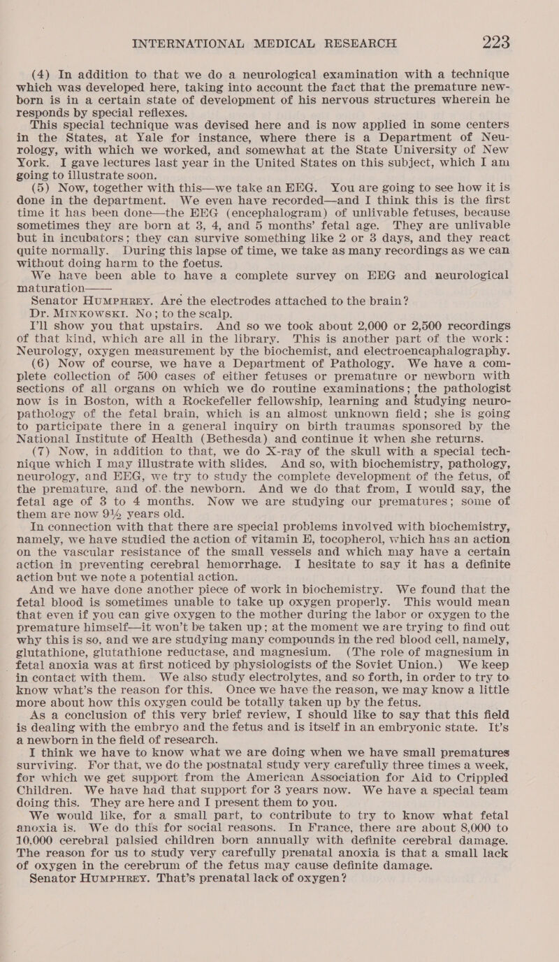 (4) In addition to that we do a neurological examination with a technique which was developed here, taking into account the fact that the premature new- born is in a certain state of development of his nervous structures wherein he responds by special reflexes. This special technique was devised here and is now applied in some centers in the States, at Yale for instance, where there is a Department of Neu- rology, with which we worked, and somewhat at the State University of New York. I gave lectures last year in the United States on this subject, which I am going to illustrate soon. (5) Now, together with this—we take an EEG. You are going to see how it is done in the department. We even have recorded—and I think this is the first time it has been done—the EEG (encephalogram) of unlivable fetuses, because sometimes they are born at 3, 4, and 5 months’ fetal age. They are unlivable but in incubators; they can survive something like 2 or 8 days, and they react quite normally. During this lapse of time, we take as many recordings as we can without doing harm to the foetus. We have been able to have a complete survey on EHHG and neurological maturation Senator HumMpuHrReEyY. Are the electrodes attached to the brain? Dr. MinKowskt1. No; to the scalp. Pll show you that upstairs. And so we took about 2,000 or 2,500 recordings of that kind, which are all in the library. This is another part of the work: Neurology, oxygen measurement by the biochemist, and electroencaphalography. (6) Now of course, we have a Department of Pathology. We have a com- plete collection of 500 cases of either fetuses or premature or newborn with sections of all organs on which we do routine examinations; the pathologist now is in Boston, with a Rockefeller fellowship, learning and Studying neuro- pathology of the fetal brain, which is an almost unknown field; she is going to participate there in a general inquiry on birth traumas sponsored by the National Institute of Health (Bethesda) and continue it when she returns. (7) Now, in addition to that, we do X-ray of the skull with a special tech- nique which I may illustrate with slides. And so, with biochemistry, pathology, neurology, and EEG, we try to study the complete development of the fetus, of the premature, and of.the newborn. And we do that from, I would say, the fetal age of 3 to 4 months. Now we are studying our prematures; some of them are now 914 years old. In connection with that there are special problems involved with biochemistry, namely, we have studied the action of vitamin H, tocopherol, which has an action on the vascular resistance of the small vessels and which may have a certain action in preventing cerebral hemorrhage. I hesitate to say it has a definite action but we note a potential action. And we have done another piece of work in biochemistry. We found that the fetal blood is sometimes unable to take up oxygen properly. This would mean that even if you can give oxygen to the mother during the labor or oxygen to the premature himself—it won’t be taken up; at the moment we are trying to find out why this is so, and we are studying many compounds in the red blood cell, namely, glutathione, glutathione reductase, and magnesium. (The role of magnesium in _ fetal anoxia was at first noticed by physiologists of the Soviet Union.) We keep in contact with them. We also study electrolytes, and so forth, in order to try to know what’s the reason for this. Once we have the reason, we may know a little more about how this oxygen could be totally taken up by the fetus. | As a conclusion of this very brief review, I should like to say that this field is dealing with the embryo and the fetus and is itself in an embryonic state. It’s a newborn in the field of research. I think we have to know what we are doing when we have small prematures surviving. For that, we do the postnatal study very carefully three times a week, for which we get support from the American Association for Aid to Crippled Children. We have had that support for 3 years now. We have a special team doing this. They are here and I present them to you. We would like, for a small part, to contribute to try to know what fetal anoxia is. We do this for social reasons. In France, there are about 8,000 to 10,000 cerebral palsied children born annually with definite cerebral damage. The reason for us to study very carefully prenatal anoxia is that a small lack of oxygen in the cerebrum of the fetus may cause definite damage. Senator HUMPHREY. That’s prenatal lack of oxygen? 