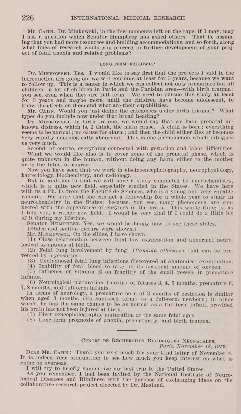 Mr. CAHN. Dr. Minkowski, in the few moments left on the tape, if I may, may I ask a question which Senator Humphrey has asked others. That is, assum- ing that you had more resources and building accommodations, and so forth, along what lines of research would you proceed in further development of your proj- ect of fetal anoxia and related problems? LONG-TERM FOLLOWUP Dr. MInKowSskI. Yes. I would like to say first that the projects I said in the introduction are going on, we will continue at least for 5 years, because we want to follow up. This is a center in which we can collect not only premature but all children—a lot of children in Paris and the Parisian area—with birth trauma ; you see, even when they are full term. We need to pursue this study at least for 5 years and maybe more, until the children have become adolescent, to know the effects on them and what are their capabilities. Mr. CAHN. Would you just define the categories under birth trauma? What types do you include now under that broad heading? Dr. MINKOWSKI. In birth trauma, we would say that we have prenatal un- known distress, which is, I think, the main cause. A child is born; everything seems to be normal; no cause for alarm ; and then the child either dies or becomes very rapidly neurologically abnormal. This is one phenomenon which intrigues us very much. Second, of course, everything connected with gestation and labor difficulties. What we would like also is to cover some of the prenatal phase, which is quite unknown in the human, without doing any harm either to the mother or to the fetus, of course. Now you have seen that we work in electroencephalography, neurophysiology, bacteriology, biochemistry, and radiology. But in addition to that we will have a study completed by neurochemistry, which is a quite new field, especially studied in the States. We have here with us a Ph. D. from the Faculté de Sciences, who is a young and very capable woman. We hope that she can get a fellowship for a whole year to study in neurochemistry in the States; because, you see, many phenomena are con- nected with the appearance of enzymes in the brain. This whole thing is, as I told you, a rather new field. I would be very glad if I could do a little bit of it during my lifetime. Senator HumMpuHREY. Yes, we would be happy now to see these slides. (Slides and motion picture were shown.) Mr. MINKowskKI. On the slides, I have shown: _ : (1) Close relationship between fetal low oxygenation and abnormal neuro- logical symptoms at birth. (2) Fetal lung involvement by fungi (Candida albicans) that can be pre- vented by mycostatin. (3) Undiagnosed fetal lung infections discovered at anatomical examination. (4) Inability of fetal blood to take up its maximal amount of oxygen. ; eye Influence of vitamin E on fragility of the small vessels in premature infants. (6) Neurological maturation (movie) of fetuses 3, 4, 5 months, premature 6, 7, 8 months, and full-term infants. In terms of neurology, a premature born at 6 months of gestation is similar when aged 3 months (its supposed term) to a full-term newborn; in other words, he has the same chance to be as normal as a full-term infant, provided his brain has not been injured at birth. (7) Hlectroencephalographic maturation at the same fetal ages. (8) Long-term prognosis of anoxia, prematurity, and birth trauma. CENTRE DE RECHERCHES BIOLOGIQUES NEONATALES, Paris, November 18, 1959. Dear Mr. Cann: Thank you very much for your kind letter of November 4. It is indeed very stimulating to see how much you keep interest on what is going on overseas. . I will try to briefly summarize my last trip to the United States. As you remember, I had been invited by the National Institute of Neuro- logical Diseases and Blindness with the purpose of exchanging ideas on the collaborative research project directed by Dr. Masland.