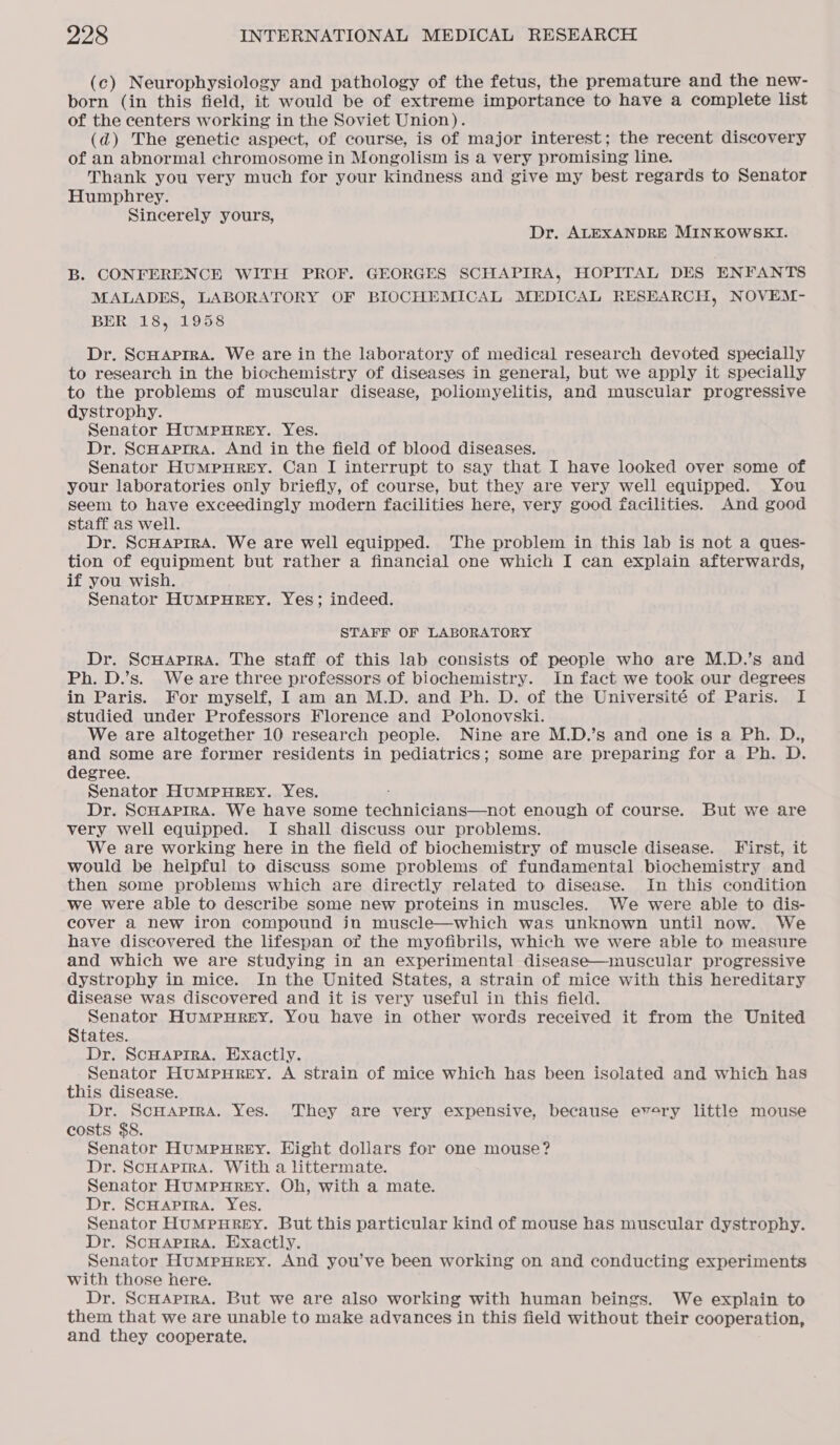 (c) Neurophysiology and pathology of the fetus, the premature and the new- born (in this field, it would be of extreme importance to have a complete list of the centers working in the Soviet Union). (ad) The genetic aspect, of course, is of major interest; the recent discovery of an abnormal chromosome in Mongolism is a very promising line. Thank you very much for your kindness and give my best regards to Senator Humphrey. Sincerely yours, Dr. ALEXANDRE MINKOWSEI. B. CONFERENCE WITH PROF. GEORGES SCHAPIRA, HOPITAL DES ENFANTS MALADES, LABORATORY OF BIOCHEMICAL MEDICAL RESEARCH, NOVEM - BER 18, 1958 Dr. Scuaprra. We are in the laboratory of medical research devoted specially to research in the biochemistry of diseases in general, but we apply it specially to the problems of muscular disease, poliomyelitis, and muscular progressive dystrophy. Senator HuMPHREY. Yes. Dr. ScHaprra. And in the field of blood diseases. Senator HuMPpHREY. Can I interrupt to say that I have looked over some of your laboratories only briefly, of course, but they are very well equipped. You seem to have exceedingly modern facilities here, very good facilities. And good staff as well. Dr. ScHAPIRA. We are well equipped. The problem in this lab is not a ques- tion of equipment but rather a financial one which I can explain afterwards, if you wish. Senator HUMPHREY. Yes; indeed. STAFF OF LABORATORY Dr. ScHaprra. The staff of this lab consists of people who are M.D.’s and Ph. D.’s. Weare three professors of biochemistry. In fact we took our degrees in Paris. For myself, I am an M.D. and Ph. D. of the Université of Paris. I studied under Professors Florence and Polonovski. We are altogether 10 research people. Nine are M.D.’s and one is a Ph. D., and some are former residents in pediatrics; some are preparing for a Ph. D. degree. Senator HuMPHREY. Yes. Dr. ScHAprra. We have some technicians—not enough of course. But we are very well equipped. I shall discuss our problems. We are working here in the field of biochemistry of muscle disease. First, it would be helpful to discuss some problems of fundamental biochemistry and then some problems which are directly related to disease. In this condition we were able to describe some new proteins in muscles. We were able to dis- cover a new iron compound in muscle—which was unknown until now. We have discovered the lifespan of the myofibrils, which we were able to measure and which we are studying in an experimental disease—muscular progressive dystrophy in mice. In the United States, a strain of mice with this hereditary disease was discovered and it is very useful in this field. Senator HuMPHREY. You have in other words received it from the United States. Dr. SCHAPIRA. Exactly. Senator HuMPpHREY. A strain of mice which has been isolated and which has this disease. Dr. ScHApIRA. Yes. They are very expensive, because every little mouse costs $8. Senator Humpurey. Hight dollars for one mouse? Dr. ScHAPIRA. With a littermate. Senator HUMPHREY. Oh, with a mate. Dr. SCHAPIRA. Yes. Senator HuMPHREY. But this particular kind of mouse has muscular dystrophy. Dr. ScHAPIRA. Exactly. Senator HuMpurey. And you’ve been working on and conducting experiments with those here. Dr. ScHarrra. But we are also working with human beings. We explain to them that we are unable to make advances in this field without their cooperation, and they cooperate.