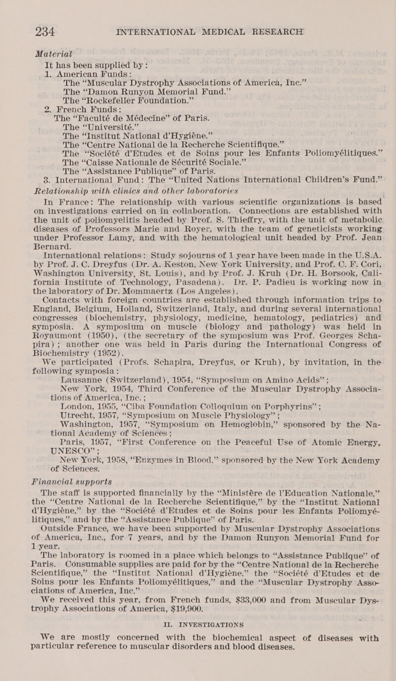 Material It has been supplied by: 1. American Funds: The “Muscular Dystrophy Associations of America, Inc.” The “Damon Runyon Memorial Fund.” The ‘Rockefeller Foundation.” 2. French Funds: The “Faculté de Médecine” of Paris. The “Université.” The “Institut National d’Hygiéne.” The “Centre National de la Recherche Scientifique.” The “Société d’Etudes et de Soins pour les Enfants Poliomyélitiques.” The “Caisse Nationale de Sécurité Sociale.” ~The “Assistance Publique” of Paris. 3. International Fund: The “United Nations International Children’s Fund.” Relationship with clinics and other laboratories . . In France: The relationship with various scientific organizations is based on investigations carried on in collaboration. Connections are established with the unit of poliomyelitis headed by Prof. S. Thieffry, with the unit of metabolic. diseases of Professors Marie and Royer, with the team of geneticists working under Professor Lamy, and with the hematological unit headed by Prof. Jean Bernard. International relations: Study sojourns of 1 year have been made in the U.S.A. by Prof. J. C. Dreyfus (Dr. A. Keston, New York University, and Prof. C. F. Cori, Washington University, St. Louis), and by Prof. J. Kruh (Dr. H. Borsook, Cali- fornia Institute of Technology, Pasadena). Dr. P. Padieu is working now in the laboratory of Dr. Mommaertz (Los Angeles). Contacts with foreign countries are established through information trips to England, Belgium, Holland, Switzerland, Italy, and during several international congresses (biochemistry, physiology, medicine, hematology, pediatrics) and symposia. A symposium on muscle (biology and pathology) was held in Royaumont (1950), (the secretary of the symposium was Prof. Georges Scha- pira) ; another one was held in Paris during the International Congress of Biochemistry (1952). We participated (Profs. Schapira, Dreyfus, or Kruh), by invitation, in the following symposia: : Lausanne (Switzerland), 1954, “Symposium on Amino Acids” ; New York, 1954, Third Conference of the Muscular Dystrophy Associa- tions of America, Inc. ; London, 1955, “Ciba Foundation Colloquium on Porphyrins” ; Utrecht, 1957, “Symposium on Muscle Physiology” ; Washington, 1957, “‘“Symposium on Hemoglobin,’ sponsored by the Na- tional Academy of Sciences ; Paris, 1957, ‘First Conference on the Peaceful Use of Atomic Energy, UNESCO”; New York, 1958, “Enzymes in Blood,” sponsored by the New York Academy of Sciences. Financial supports The staff is supported financially by the ‘‘Ministére de l’Education Nationale,’’ the “Centre National de la Recherche Scientifique,” by the “Institut National d’Hygiéene,” by the “Société d'Etudes et de Soins pour les Enfants Poliomyé- litiques,” and by the “Assistance Publique” of Paris. Outside France, we have been supported by Muscular Dystrophy Associations of America, Inc., for 7 years, and by the Damon Runyon Memorial Fund for 1 year. The laboratory is roomed in a place which belongs to “Assistance Publique’ of Paris. Consumable supplies are paid for by the “Centre National de la Recherche Scientifique,” the ‘Institut National d’Hygiéne.”’ the “Société d’Etudes et de Soins pour les Enfants Poliomyélitiques,”’ and the “Muscular Dystrophy Asso- ciations of America, Inc.” We received this year, from French funds, $33,000 and from Muscular Dys- trophy Associations of America, $19,900. II. INVESTIGATIONS We are mostly concerned with the biochemical aspect of diseases with particular reference to muscular disorders and blood diseases.
