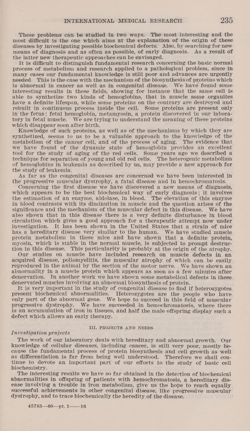 These problems can be studied in two ways.. The most interesting and the most difficult is the one which aims at the explanation of the origin of these diseases by investigating possible biochemical defects. Also, by searching for new means of diagnosis and as often as possible, of early diagnosis. As a result of the latter new therapeutic approaches ean be envisaged. It is difficult to distinguish fundamental research concerning the basic normal process of metabolism and research applied to a pathological problem, since in many cases our fundamental knowledge is still poor and advances are urgently needed. This is the case with the mechanism of the biosynthesis of proteins which is abnormal in cancer as well as in congenital disease. We have found some interesting results in these fields, showing for instance that the same cell is able to synthetize two kinds of hemoglobins, that in muscle some organites have a definite lifespan, while some proteins on the contrary are destroyed and rebuilt in continuous process inside the cell. Some proteins are present only in the fetus: fetal hemoglobin, metamyosin, a protein discovered in our labora- tory in fetal muscle. We are trying to understand the meaning of these proteins which disappear soon after birth. Knowledge of such proteins, as well as of the mechanisms by which they are synthetized, seems to us to be a valuable approach to the knowledge of the metabolism of the cancer cell, and of the process of aging. The evidence that we have found of the dynamic state of hemoglobin provides an excellent tool for the study of aging of the red cells. Some years ago we described a technique for separation of young and old red cells. The heterogenic metabolism of hemoglobins in leukemia as described by us, may provide a new approach for the study of leukemia. As far as the congenital diseases are concerned we have been interested in the progressive muscular dystrophy, a fatal disease and in hemochromatosis. Concerning the first disease we have discovered a new means of diagnosis, which appears to be the best biochemical way of early diagnosis; it involves the estimation of an enzyme, aldolase, in blood. The elevation of this enzyme in blood contrasts with its diminution in muscle and the question arises of the significance and the mechanism of the muscular defect in this disease. We have also shown that in this disease there is a very definite disturbance in blood circulation which gives a good approach for a therapeutic attempt now under investigation. It has been shown in the United States that a strain of mice has a hereditary disease very Similar to the human. We have studied muscle protein metabolism in these mice and have shown that a definite protein, myosin, which is stable in the normal muscle, is subjected to prompt destruc- tion in this disease. This particularity is probably at the origin of the atrophy. Our studies on muscle have included research on muscle defects in an acquired disease, poliomyelitis, the muscular atrophy of which can be easily reproduced in the animal by the section of the motor nerve. We have shown an abnormality in a muscle protein which appears as soon as a few minutes after denervation. In another work we have shown some metabolical defects in these denervated muscles involving an abnormal biosynthesis of protein. It is very important in the study of congenital disease to find if heterozygotes present biochemical abnormalities. Heterozygotes are the people who have only part of the abnormal gene. We hope to succeed in this field of muscular progressive dystrophy. We have succeeded in hemochromatosis, where there is an accumulation of iron in tissues, and half the male offspring display such a defect which allows ‘an early therapy. III. PROJECTS AND NEEDS Investigation projects The work of our laboratory deals with hereditary and abnormal growth. Our knowledge of cellular diseases, including cancer, is still very poor, mostly be cause the fundamental process of protein biosynthesis and cell growth as well as differentiation is far from being well understood. Therefore we shall con- tinue to devote an important part of our efforts to the study of basic cell biochemistry. The interesting results we have so far obtained in the detection of biochemical abnormalities in offspring of patients with hemochromatosis, a hereditary dis- ease involving a trouble in iron metabolism, give us the hope to reach equally. successful achievements in other congenital disease, like progressive muscular dystrophy, and to trace biochemically the heredity. of the disease. 45783—60—pt. 1——_16