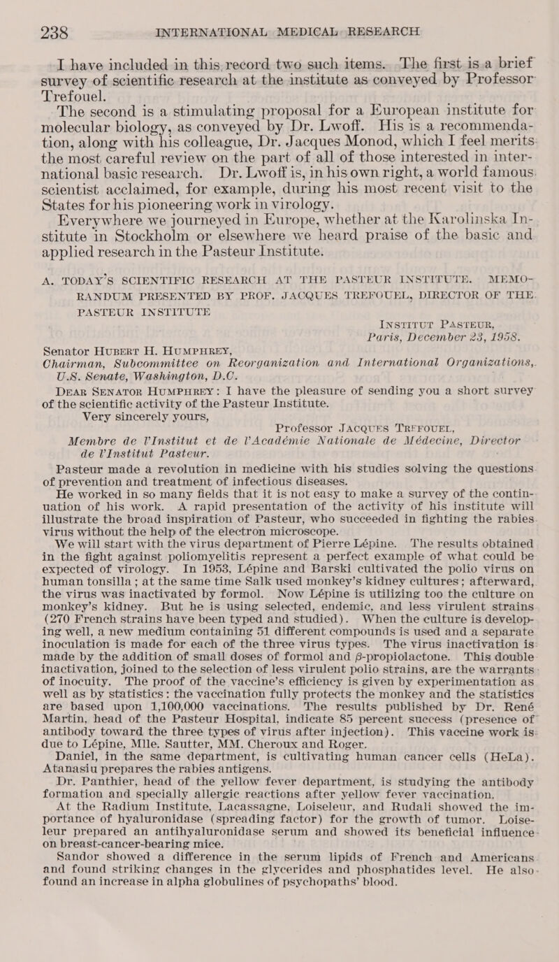 I have included in this. record two such items. The first is.a brief survey of scientific research at the institute as conveyed by Professor Trefouel. The second is a stimulating proposal for a European institute for molecular biology, as conveyed by Dr. Liwoff. His is a recommenda- tion, along with his colleague, Dr. Jacques Monod, which I feel merits: the most. careful review on the part of all of those interested in inter- national basic research. Dr. Lwoff is, in hisown right, a world famous. scientist acclaimed, for example, during his most recent visit to the States for his pioneering work in virology. Everywhere we journeyed in Europe, whether at the Karolinska In- stitute in Stockholm or elsewhere we heard praise of the basic and applied research in the Pasteur Institute. A. TODAY’S SCIENTIFIC RESEARCH AT THE PASTEUR INSTITUTE. MEMO- RANDUM PRESENTED BY PROF. JACQUES TREFOUEL, DIRECTOR OF THE. PASTEUR INSTITUTE INSTITUT PASTEUR, Paris, December 23, 1958. Senator Husert H. HUMPHREY, Chairman, Subcommittee on Reorganization and International Organizations,. U.S. Senate, Washington, D.C. MM DEAR SENATOR HUMPHREY: I have the pleasure of sending you a short survey of the scientific activity of the Pasteur Institute. Very sincerely yours, Professor JACQUES TRFFOUEL, Membre de VUInstitut et de VAcadémie Nationale de Médecine, Director de VInstitut Pasteur. Pasteur made a revolution in medicine with his studies solving the questions of prevention and treatment of infectious diseases. : He worked in so many fields that it is not easy to make a survey of the contin- uation of his work. A rapid presentation of the activity of his institute will illustrate the broad inspiration of Pasteur, who succeeded in fighting the rabies. virus without the help of the electron microscope. . We will start with the virus department of Pierre Lépine. The results obtained in the fight against poliomyelitis represent a perfect example of what could be expected of virology. In 1953, Lépine and Barski cultivated the polio virus on human tonsilla ; at the same time Salk used monkey’s kidney cultures; afterward, the virus was inactivated by formol. Now Lépine is utilizing too the culture on monkey’s kidney. But he is using selected, endemic, and less virulent strains (270 French strains have been typed and studied). When the culture is develop- ing well, a new medium containing 51 different compounds is used and a separate inoculation is made for each of the three virus types. The virus inactivation is: made by the addition of small doses of formol and 6-propiolactone. This double. inactivation, joined to the selection of less virulent polio strains, are the warrants: of inocuity. The proof of the vaccine’s efficiency is given by experimentation as well as by statistics: the vaccination fully protects the monkey and the statistics are based upon 1,100,000 vaccinations. The results published by Dr. René Martin, head of the Pasteur Hospital, indicate 85 percent success (presence of antibody toward the three types of virus after injection). This vaccine work is: due to Lépine, Mlle. Sautter, MM. Cheroux and Roger. Daniel, in the same department, is cultivating human cancer cells (HeLa). Atanasiu prepares the rabies antigens. Dr. Panthier, head of the yellow fever department, is studying the antibody formation and specially allergic reactions after yellow fever vaccination. At the Radium Institute, Lacassagne, Loiseleur, and Rudali showed the im- portance of hyaluronidase (spreading factor) for the growth of tumor. Loise- leur prepared an antihyaluronidase serum and showed its beneficial influence: on breast-cancer-bearing mice. 2 Sandor showed a difference in the serum lipids of French and Americans and found striking changes in the glycerides and phosphatides level. He also- found an increase in alpha globulines of psychopaths’ blood.