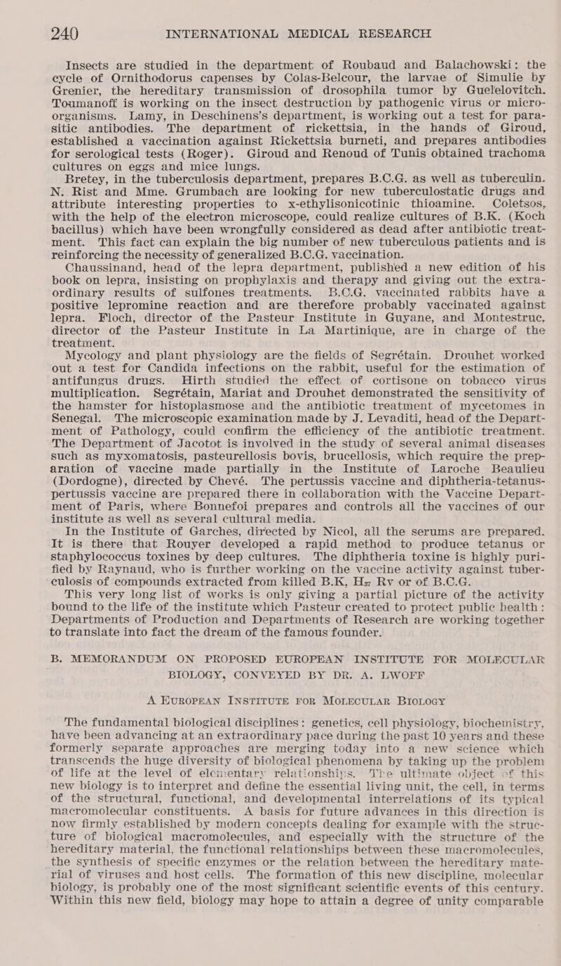 Insects are studied in the department of Roubaud and Balachowski: the eycle of Ornithodorus capenses by Colas-Belcour, the larvae of Simulie by Grenier, the hereditary transmission of drosophila tumor by Guelelovitch. Toumanoff is working on the insect destruction by pathogenic virus or micro- organisms. Lamy, in Deschinens’s department, is working out a test for para- sitie antibodies. The department of rickettsia, in the hands of Giroud, established a vaccination against Rickettsia burneti, and prepares antibodies for serological tests (Roger). Giroud and Renoud of Tunis obtained trachoma cultures on eggs and mice lungs. Bretey, in the tuberculosis department, prepares B.C.G. as well as tuberculin. N. Rist and Mme. Grumbach are looking for new tuberculostatic drugs and attribute interesting properties to x-ethylisonicotinic thioamine. Coletsos, with the help of the electron microscope, could realize cultures of B.K. (Koch bacillus) which have been wrongfully considered as dead after antibiotic treat- ment. This fact can explain the big number of new tuberculous patients and is reinforcing the necessity of generalized B.C.G. vaccination. Chaussinand, head of the lepra department, published a new edition of his book on lepra, insisting on prophylaxis and therapy and giving out the extra- ordinary results of sulfones treatments. B.C.G. vaccinated rabbits have a positive lepromine reaction and are therefore probably vaccinated against lepra. Floch, director of the Pasteur Institute in Guyane, and Montestruc, director of the Pasteur Institute in La Martinique, are in charge of the treatment. Mycology and plant physiology are the fields of Segrétain. Drouhet worked out a test for Candida infections on the rabbit, useful for the estimation of antifungus drugs. Hirth studied the effect of cortisone on tobacco virus multiplication. Segrétain, Mariat and Drouhet demonstrated the sensitivity of the hamster for histoplasmose and the antibiotic treatment of mycetomes in Senegal. The microscopic examination made by J. Levaditi, head of the Depart- ment of Pathology, could confirm the efficiency of the antibiotic treatment. The Department of Jacotot is involved in the study of several animal diseases such as myxomatosis, pasteurellosis bovis, brucellosis, which require the prep- aration of vaccine made partially in the Institute of Laroche Beaulieu (Dordogne), directed by Chevé. The pertussis vaccine and diphtheria-tetanus- pertussis vaccine are prepared there in collaboration with the Vaccine Depart- ment of Paris, where Bonnefoi prepares and controls all the vaccines of our institute as well as several cultural media. In the Institute of Garches, directed by Nicol, all the serums are prepared. It is there that Rouyer developed a rapid method to produce tetanus or staphylococcus toxines by deep cultures. The diphtheria toxine is highly puri- fied by Raynaud, who is further working on the vaccine activity against tuber- culosis of compounds extracted from killed B.K, Hs; Rv or of B.C.G. This very long list of works is only giving a partial picture of the activity bound to the life of the institute which Pasteur created to protect public health: Departments of Production and Departments of Research are working together to translate into fact the dream of the famous founder. B. MEMORANDUM ON PROPOSED EUROPEAN INSTITUTE FOR MOLECULAR BIOLOGY, CONVEYED BY DR. A. LWOFF A EUROPEAN INSTITUTE FOR MOLECULAR BIOLOGY The fundamental biological disciplines: genetics, cell physiology, biochemistry, have been advancing at an extraordinary pace during the past 10 years and these formerly separate approaches are merging today into a new science which transcends the huge diversity of biological phenomena by taking up the problem of life at the level of elementary relationships. The ultimate object of this new biology is to interpret and define the essential living unit, the cell, in terms of the structural, functional, and developmental interrelations of its typical macromolecular constituents. A basis for future advances in this direction is now firmly established by modern concepts dealing for example with the struc- ture of biological macromolecules, and especially with the structure of the hereditary material, the functional relationships between these macromolecules, the synthesis of specific enzymes or the relation between the hereditary mate- rial of viruses and host cells. The formation of this new discipline, molecular biology, is probably one of the most significant scientific events of this century. Within this new field, biology may hope to attain a degree of unity comparable