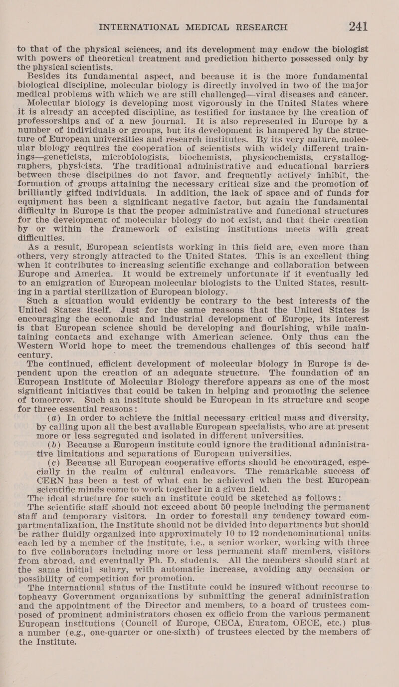 to that of the physical sciences, and its development may endow the biologist with powers of theoretical treatment and prediction hitherto possessed only by the physical scientists. Besides its fundamental aspect, and because it is the more fundamental biological discipline, molecular biology is directly involved in two of the major medical problems with which we are still challenged—viral diseases and cancer. Molecular biology is developing most vigorously in the United States where it is already an accepted discipline, as testified for instance by the creation of professorships and of a new journal. It is also represented in Hurope by a number of individuals or groups, but its development is hampered by the struc- ture of European universities and research institutes. By its very nature, molec- ular biology requires the cooperation of scientists with widely different train- ings—geneticists, microbiologists, biochemists, physicochemists, crystallog- raphers, physicists. The traditional administrative and educational barriers between these disciplines do not favor, and frequently actively inhibit, the formation of groups attaining the necessary critical size and the promotion of brilliantly gifted individuals. In addition, the lack of space and of funds for equipment has been a significant negative factor, but again the fundamental difficulty in Europe is that the proper administrative and functional structures for the development of molecular biology do not exist, and that their creation by or within the framework of existing institutions meets with great difficulties. AS a result, European scientists working in this field are, even more than others, very strongly attracted to the United States. This is an excellent thing when it contributes to increasing scientific exchange and collaboration between. EKurope and America. It would be extremely unfortunate if it eventually led to an emigration of Huropean molecular biologists to the United States, result- ing in a partial sterilization of Huropean biology. Such a situation would evidently be contrary to the best interests of the United States itself. Just for the same reasons that the United States is encouraging the economic and industrial development of Europe, its interest is that European science should be developing and flourishing, while main- taining contacts and exchange with American science. Only thus can the Western World hope to meet the tremendous challenges of this second half century. The continued, efficient development of molecular biology in Europe is de- pendent upon the creation of an adequate structure. The foundation of an European Institute of Molecular Biology therefore appears as one of the most Significant initiatives that could be taken in helping and promoting the science of tomorrow. Such an institute should be Huropean in its structure and scope for three essential reasons: (a) In order to achieve the initial necessary critical mass and diversity, by calling upon all the best available European specialists, who are at present more or less segregated and isolated in different universities. (bd) Because a European institute could ignore the traditional administra- tive limitations and separations of European universities. (c) Because all European cooperative efforts should be encouraged, espe- cially in the realm of cultural endeavors. The remarkable success of CERN has been a test of what can be achieved when the best Huropean: scientific minds come to work together in a given field. The ideal structure for such an institute could be sketched as follows: The scientific staff should not exceed about 50 people including the permanent staff and temporary visitors. In order to forestall any tendency toward com- partmentalization, the Institute should not be divided into departments but should be rather fluidly organized into approximately 10 to 12 nondenominational units. each led by a member of the institute, i.e., a senior worker, working with three to five collaborators including more or less permanent staff members, visitors from abroad, and eventually Ph. D. students. All the members should start at the same initial salary, with automatic increase, avoiding any occasion or possibility of competition for promotion. The international status of the Institute could be insured without recourse to. topheavy Government organizations by submitting the general administration and the appointment of the Director and members, to a board of trustees com- posed of prominent administrators chosen ex officio from the various permanent European institutions (Council of Europe, CECA, Euratom, OECE, etc.) plus- a number (e.g., one-quarter or one-sixth) of trustees elected by the members of the Institute.