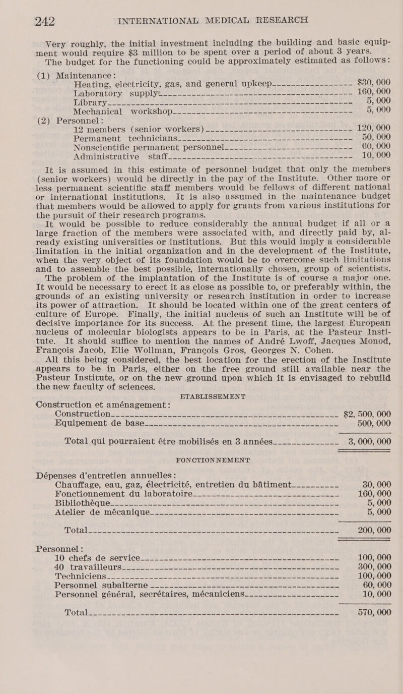 Very roughly, the initial investment including the building and basic equip- ment would require $3 million to be spent over a period of about 3 years. The budget for the functioning could be approximately estimated as follows: (1) Maintenance: Heating, electricity, gas, and general upkeep___-__----------- $30, 000 TAD OLA EOS SUD Dyes tet ce ote ak ics eg can ew re ee eee 160, 000 J B11 Oy eh np fae te a nats SLs tad ly) hip Bad ah 9 8! Elke 2 Sant: Set 5, 000 Maca nical’ WOLKSUOD sc cee ae ee re eee i pe 5, 000 (2) Personnel : 13%mempers (senior wOrkecs cou pee oe ot PErManenL. LOCOMICIAUSs (oe en, ee ee ee eee eee eas ’ 50, 000 Nonscientific permanent personnel___-____~_______----------~- 60, 000 OA TAIT UT ELC LY eS UR Le etn re ere eet ees ian, Ae She cee 10, 000 It is assumed in this estimate of personnel budget that only the members (senior workers) would be directly in the pay of the Institute. Other more or less permanent scientific staff members would be fellows of different national or international institutions. It is also assumed in the maintenance budget that members would be allowed to apply for grants from various institutions for the pursuit of their research programs. It would be possible to reduce considerably the annual budget if all or a large fraction of the members were associated with, and directly paid by, al- ready existing universities or institutions. But this would imply a considerable limitation in the initial organization and in the development of the Institute, when the very object of its foundation would be to overcome such limitations and to assemble the best possible, internationally chosen, group of scientists. The problem of the implantation of the Institute is of course a major one. It would be necessary to erect it as close as possible to, or preferably within, the grounds of an existing university or research institution in order to increase its power of attraction. It should be located within one of the great centers of culture of Europe. Finally, the initial nucleus of such an Institute will be of decisive importance for its success. At the present time, the largest European nucleus of molecular biologists appears to be in Paris, at the Pasteur Insti- tute. It should suffice to mention the names of André Lwoff, Jacques Monod, Francois Jacob, Elie Wollman, Francois Gros, Georges N. Cohen. All this being considered, the best location for the erection of the Institute appears to be in Paris, either on the free ground still available near the Pasteur Institute, or on the new ground upon which it is envisaged to rebuild the new faculty of sciences. ETABLISSEMENT Construction et aménagement: Consttuctiona: teabiice wr esseane Jellinijeds sgeidon «3.28 $2, 500, 000 Equipoment, d@bas@.4c 04ers alinlses jarulods tip gue ea) 500, 000 Total qui pourraient étre mobilisés en 3 années______________ 3, 000, 000 FONCTIONNEMENT Dépenses d’entretien annuelles: Chauffage, eau, gaz, électricité, entretien du batiment____.______ 30, 000 Fonetionnem ent adi lo DOPACOITe cpt od ee ee ed 160, 000 BiDLOCReOUC 2 2URE eee eS a ir aie St ene CRs Bike 5, 000 A LOLLOT COI CCAIR 11 65 tte Bor ds apc Segre moe aor a bg irs eae ectan 5, 000 PO CELLS ect te ad cS fC RS Pana ed lee tee 2 a atee ee Peed 200, 000 Personnel : 10: cheats; deaservi0e . 2323 eee — le a eee i le 100, 000 AQ. travailleurs: bay. ote ia deel ee aa = ae oe eee 300, 000 PRCUTICIONS = Seen eo ws ee es a ag er ee Ey 100, 000 Personnel »subalterne 3 2 sie ode 2s et ee ee 60, 000 Personnel général, secrétaires, mécaniciens_____-__-----------_ 10, 000
