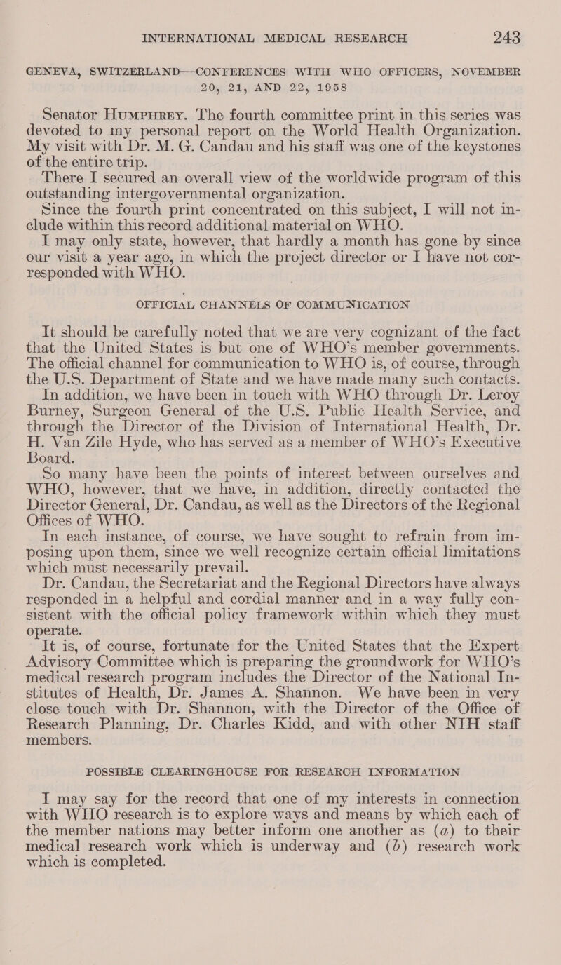GENEVA, SWITZERLAND—-CONFERENCES WITH WHO OFFICERS, NOVEMBER 20, 21, AND 22, 1958 Senator Humpurey. The fourth committee print in this series was devoted to my personal report on the World Health Organization. My visit with Dr. M. G. Candau and his staff was one of the keystones of the entire trip. There I secured an overall view of the worldwide program of this outstanding intergovernmental organization. Since the fourth print concentrated on this subject, I will not in- clude within this record additional material on WHO. I may only state, however, that hardly a month has gone by since our visit a year ago, in which the project director or I have not cor- responded with WHO. OFFICIAL CHANNELS OF COMMUNICATION It should be carefully noted that we are very cognizant of the fact that the United States is but one of WHO’s member governments. The official channel for communication to WHO is, of course, through the U.S. Department of State and we have made many such contacts. In addition, we have been in touch with WHO through Dr. Leroy Burney, Surgeon General of the U.S. Public Health Service, and through the Director of the Division of International Health, Dr. H. Van Zile Hyde, who has served as a member of WHO’s Executive Board. So many have been the points of interest between ourselves and WHO, however, that we have, in addition, directly contacted the Director General, Dr. Candau, as well as the Directors of the Regional Offices of WHO. In each instance, of course, we have sought to refrain from im- posing upon them, since we well recognize certain official limitations which must necessarily prevail. Dr. Candau, the Secretariat and the Regional Directors have always responded in a helpful and cordial manner and in a way fully con- sistent with the official policy framework within which they must operate. It is, of course, fortunate for the United States that the Expert Advisory Committee which is preparing the groundwork for WHO’s medical research program includes the Director of the National In- stitutes of Health, Dr. James A. Shannon. We have been in very close touch with Dr. Shannon, with the Director of the Office of Research Planning, Dr. Charles Kidd, and with other NIH staff members. } POSSIBLE CLEARINGHOUSE FOR RESEARCH INFORMATION I may say for the record that one of my interests in connection with WHO research is to explore ways and means by which each of the member nations may better inform one another as (a) to their medical research work which is underway and (6) research work which is completed.