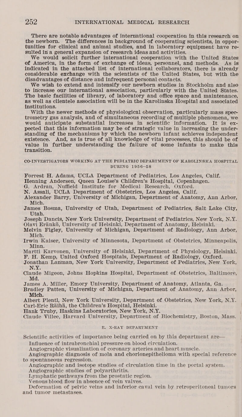 There are notable advantages of international cooperation in this research on the newborn. The differences in background of cooperating scientists, in oppor- tunities for clinical and animal studies, and in laboratory equipment have re- sulted in a general expansion of research ideas and activities. We would solicit further international cooperation with the United States of America, in the form of exchange of ideas, personnel, and methods. As is indicated in the attached list of international collaborators, there is already considerable exchange with the scientists of the United States, but with the disadvantages of distance and infrequent personal contacts. We wish to extend and intensify our newborn studies in Stockholm and also to increase our international association, particularly with the United States. The basic facilities of library, of laboratory and office space and maintenance, as well as clientele association will be in the Karolinska Hospital and associated institutions. With the newer methods of physiological cbservation, particularly mass spec- trometry gas analysis, and of simultaneous recording of multiple phenomena, we would anticipate substantial increases in scientific information. It is ex- pected that this information may be of strategic value in increasing the under- standing of the mechanisms by which the newborn infant achieves independent existence. And, as is true of all knowledge of vital processes, this should be of value in further understanding the failure of some infants to make this transition. CO-INVESTIGATORS WORKING AT THE PEDIATRIC DEPARTMENT OF KAROLINSKA HOSPITAL DURING 1956-58 Forrest H. Adams, UCLA Department of Pediatrics, Los Angeles, Calif. Henning Andersen, Queen Louise’s Children’s Hospital, Copenhagen. G. Ardran, Nuffield Institute for Medical Research, Oxford. N. Assali, UCLA Department of Obstetrics, Los Angeles, Calif. Alexander Barry, University of Michigan, Department of Anatomy, Aun Arbor, Mich. James Bosma, University of Utah, Department of Pediatrics, Salt Lake City, Utah. Joseph Dancis, New York University, Department of Pediatrics, New York, N.Y. Olavi Hrinkd, University of Helsinki, Department of Anatomy, Helsinki. Melvin Figley, University of Michigan, Department of Radiology, Ann Arbor, Mich. Irwin Kaiser, University of Minnesota, Department of Obstetrics, Minneapolis, Minn. ; Martti Karvonen, University of Helsinki, Department of Physiology, Helsinki. F. H. Kemp, United Oxford Hospitals, Department of Radiology, Oxford. Jonathan Lanman, New York University, Department of Pediatrics, New York, N.Y. Claude Migeon, Johns Hopkins Hospital, Department of Obstetrics, Baltimore, Md. James A. Miller, Emory University, Department of Anatomy, Atlanta, Ga. Bradley Patten, University of Michigan, Department of Anatomy, Ann Arbor, Mich. Albert Plentl, New York University, Department of Obstetrics, New York, N.Y. Carl-Erie Riihi, the Children’s Hospital, Helsinki. Hank Truby, Haskins Laboratories, New York, N.Y. Claude Villee, Harvard University, Department of Biochemistry, Boston, Mass. KE. X-RAY DEPARTMENT Scientific activities of importance being carried on by this department are— Influence of intrabronchial pressure on blood circulation. Angiographic visualization of coronary arteries and heart muscle. Angiographic diagnosis of mola and chorionepithelioma with special reference to spontaneous regression. Angiographic and isotope studies of circulation time in the portal system. Angiographic studies of polyarthritis. Lymphatie pathways from the prostatic region. Venous blood flow in absence of vein valves. Deformation of pelvic veins and inferior caval vein by retroperitoneal tumors and tumor metastases.