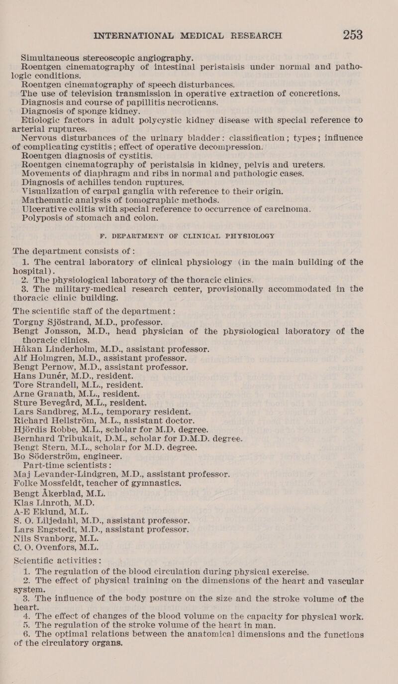 Simultaneous stereoscopic angiography. Roentgen cinematography of intestinal peristalsis under normal and patho- logic conditions. Roentgen cinematography of speech disturbances. The use of television transmission in operative extraction of concretions. Diagnosis and course of papillitis necroticans. Diagnosis of sponge kidney. Htiologic factors in adult polycystic kidney disease with special reference to arterial ruptures. Nervous disturbances of the urinary bladder: classification; types; influence of complicating cystitis ; effect of operative decompression. Roentgen diagnosis of cystitis. Roentgen cinematography of peristalsis in kidney, pelvis and ureters. Movements of diaphragm and ribs in normal and pathologic cases. Diagnosis of achilles tendon ruptures. Visualization of carpal ganglia with reference to their origin. Mathematic analysis of tomographic methods. Ulcerative colitis with special reference to occurrence of carcinoma. Polyposis of stomach and colon. F. DEPARTMENT OF CLINICAL PHYSIOLOGY The department consists of: 1. The central laboratory of clinical physiology (in the main building of the hospital). 2. The physiological laboratory of the thoracic clinics. 3. The military-medical research center, provisionally accommodated in the thoracic clinie building. The scientific staff of the department : Torgny Sjostrand, M.D., professor. Bengt Jonsson, M.D., head physician of the physiological laboratory of the thoracic clinics. Hakan Linderholm, M.D., assistant professor. Alf Holmgren, M.D., assistant professor. Bengt Pernow, M.D., assistant professor. Hans Duner, M.D., resident. Tore Strandell, M.L., resident. Arne Granath, M.L., resident. Sture Bevegard, M.L., resident. Lars Sandbreg, M.L., temporary resident. Richard Hellstrom, M.L., assistant doctor. Hjordis Robbe, M.L., scholar for M.D. degree. Bernhard Tribukait, D.M., scholar for D.M.D. degree. Bengt Stern, M.L., scholar for M.D. degree. Bo Soderstrom, engineer. Part-time scientists : Maj Levander-Lindgren, M.D., assistant professor. Folke Mossfeldt, teacher of gymnastics. Bengt Akerblad, M.L. Klas Linroth, M.D. _ A-E Eklund, M.L. S. O. Liljedahl, M.D., assistant professor. Lars Engstedt, M.D., assistant professor. Nils Svanborg, M.L. C. O. Ovenfors, M.L. Scientifie activities: 1. The regulation of the blood circulation during physical exercise. 2. The effect of physical training on the dimensions of the heart and vascular system. 3. The influence of the body posture on the size and the stroke volume of the heart. 4, The effect of changes of the blood volume on the capacity for physical work. 5. The regulation of the stroke volume of the heart in man. 6. The optimal relations between the anatomical dimensions and the functions of the circulatory organs.