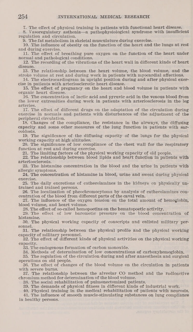 7. The effect of physical training in patients with functional heart disease. 8. Vasoregulatory asthenia—a pathophysiological syndrome with insufficient regulation and circulation. 9. The fat metabolism in skeletal musculature during exercise. 10. The influence of obesity on the function of the heart and the lungs at rest and during exercise. 11. The effect of breathing pure oxygen on the function of the heart under normal and pathological conditions. 12. The recording of the vibrations of the heart wall in different kinds of heart disease. 13. The relationship between the heart volume, the blood volume, and the stroke volume at rest and during work in patients with myocardial affections. 14. The electrocardiogram in upright position during and after physical exer- cise in patients with arteriosclerotic heart disease. 15. The effect of pregnancy on the heart and blood volume in patients with organic heart disease. 16. The concentration of lactic acid and pyruvic acid in the venous blood from the lower extremities during work in patients with arteriosclerosis in the leg arteries. 17. The effect of different drugs on the adaptation of the circulation during exercise in normals and patients with disturbances of the adjustment of the peripheral circulation. 18. Changes of the compliance, the resistance in the airways, the diffusing capacity and some other measures of the lung function in patients with sar- coidosis. 19. The significance of the diffusing capacity of the lungs for the physical working capacity at high altitudes. 20. The significance of low compliance of the chest wall for the respiratory function at rest and during exercise. 21. The limiting factors of the physical working capacity of old people. 22. The relationship between blood lipids and heart function in patients with arteriosclerosis. 23. The histamine concentration in the blood and the urine in patients with allergic symptoms. 24, The concentration of histamine in blood, urine and sweat during physical exercise. 25. The daily excretions of cathecolamines in the kidneys on physically un- trained and trained persons. 26. The localization of pheochromocytoma by analysis of cathecolamines con- centration of the blood from different parts of the caval vein. 27. The influence of the oxygen tension on the total amount of hemoglobin, blood volume, and heart volume. 28. The effect of so-called hemopoetins on the hematopoetic activity. 29. The effect of low barometic pressure on the blood concentration of histamine. 30. The physical working capacity of conscripts and enlisted military per- sonnel. 381. The relationship between the physical profile and the physical working capacity of military personnel. 32. The effect of different kinds of physical activities on the physical working capacity. 33. The endogenous formation of carbon monoxide. 34. Methods of determination of low concentrations of carboxyhemoglobin. 35. The regulation of the circulation during and after anaesthesia and surgical operations on old people. 36. The effect of changes of the blood volume on the circulation in patients with severe burns. 37. The relationship between the alveolar CO method and the radioactive chromium method for determination of the blood volume. 38. The social rehabilitation of pulmonectomized patients. 39. The demands of physical fitness in different kinds of industrial work. 40. Physical training in the medical rehabilitation of patients with neurosis. 41. The influence of smooth muscle-stimulating substances on lung compliance in healthy persons.